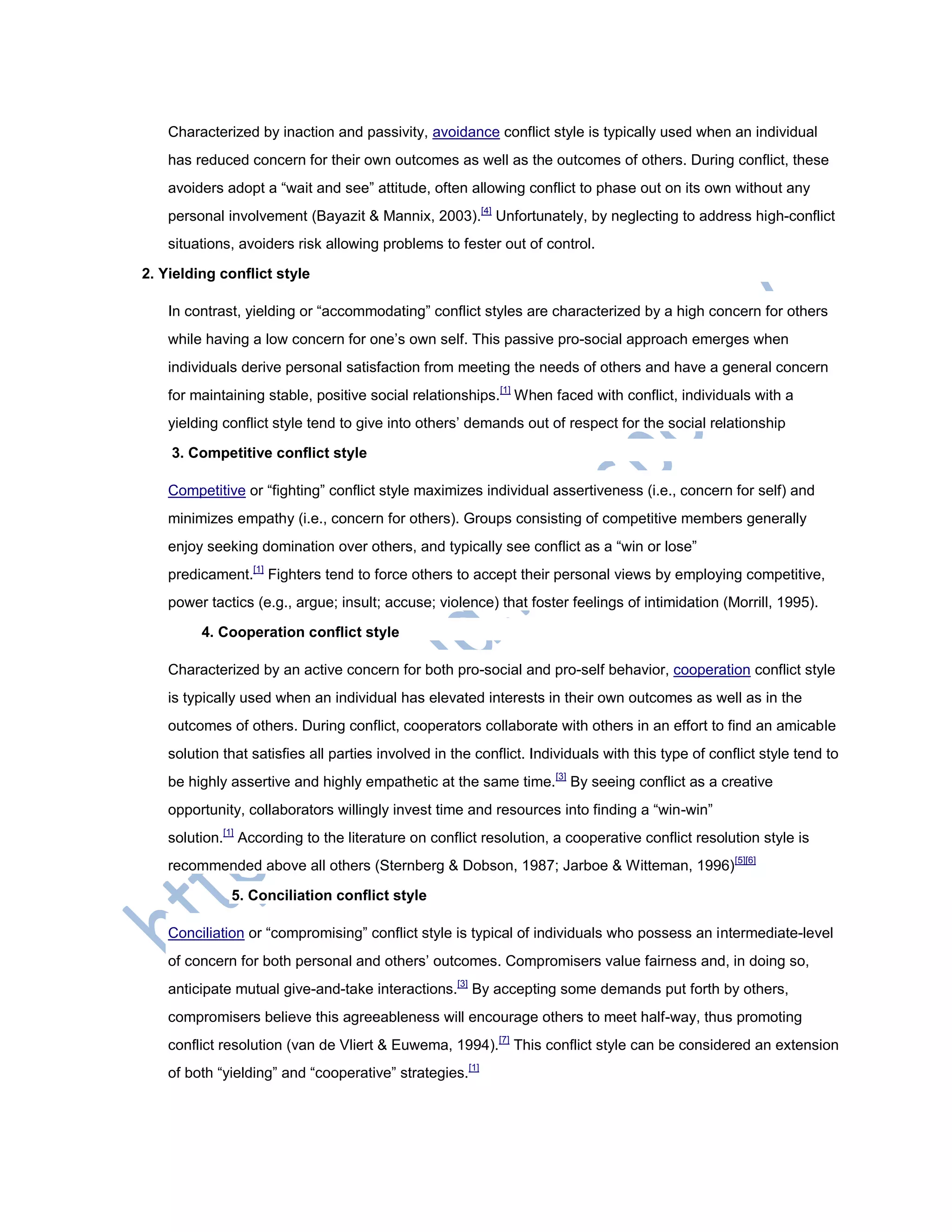 Characterized by inaction and passivity, avoidance conflict style is typically used when an individual
has reduced concern for their own outcomes as well as the outcomes of others. During conflict, these
avoiders adopt a ―wait and see‖ attitude, often allowing conflict to phase out on its own without any
personal involvement (Bayazit & Mannix, 2003).[4]
Unfortunately, by neglecting to address high-conflict
situations, avoiders risk allowing problems to fester out of control.
2. Yielding conflict style
In contrast, yielding or ―accommodating‖ conflict styles are characterized by a high concern for others
while having a low concern for one‘s own self. This passive pro-social approach emerges when
individuals derive personal satisfaction from meeting the needs of others and have a general concern
for maintaining stable, positive social relationships.[1]
When faced with conflict, individuals with a
yielding conflict style tend to give into others‘ demands out of respect for the social relationship
3. Competitive conflict style
Competitive or ―fighting‖ conflict style maximizes individual assertiveness (i.e., concern for self) and
minimizes empathy (i.e., concern for others). Groups consisting of competitive members generally
enjoy seeking domination over others, and typically see conflict as a ―win or lose‖
predicament.[1]
Fighters tend to force others to accept their personal views by employing competitive,
power tactics (e.g., argue; insult; accuse; violence) that foster feelings of intimidation (Morrill, 1995).
4. Cooperation conflict style
Characterized by an active concern for both pro-social and pro-self behavior, cooperation conflict style
is typically used when an individual has elevated interests in their own outcomes as well as in the
outcomes of others. During conflict, cooperators collaborate with others in an effort to find an amicable
solution that satisfies all parties involved in the conflict. Individuals with this type of conflict style tend to
be highly assertive and highly empathetic at the same time.[3]
By seeing conflict as a creative
opportunity, collaborators willingly invest time and resources into finding a ―win-win‖
solution.[1]
According to the literature on conflict resolution, a cooperative conflict resolution style is
recommended above all others (Sternberg & Dobson, 1987; Jarboe & Witteman, 1996)[5][6]
5. Conciliation conflict style
Conciliation or ―compromising‖ conflict style is typical of individuals who possess an intermediate-level
of concern for both personal and others‘ outcomes. Compromisers value fairness and, in doing so,
anticipate mutual give-and-take interactions.[3]
By accepting some demands put forth by others,
compromisers believe this agreeableness will encourage others to meet half-way, thus promoting
conflict resolution (van de Vliert & Euwema, 1994).[7]
This conflict style can be considered an extension
of both ―yielding‖ and ―cooperative‖ strategies.[1]
 