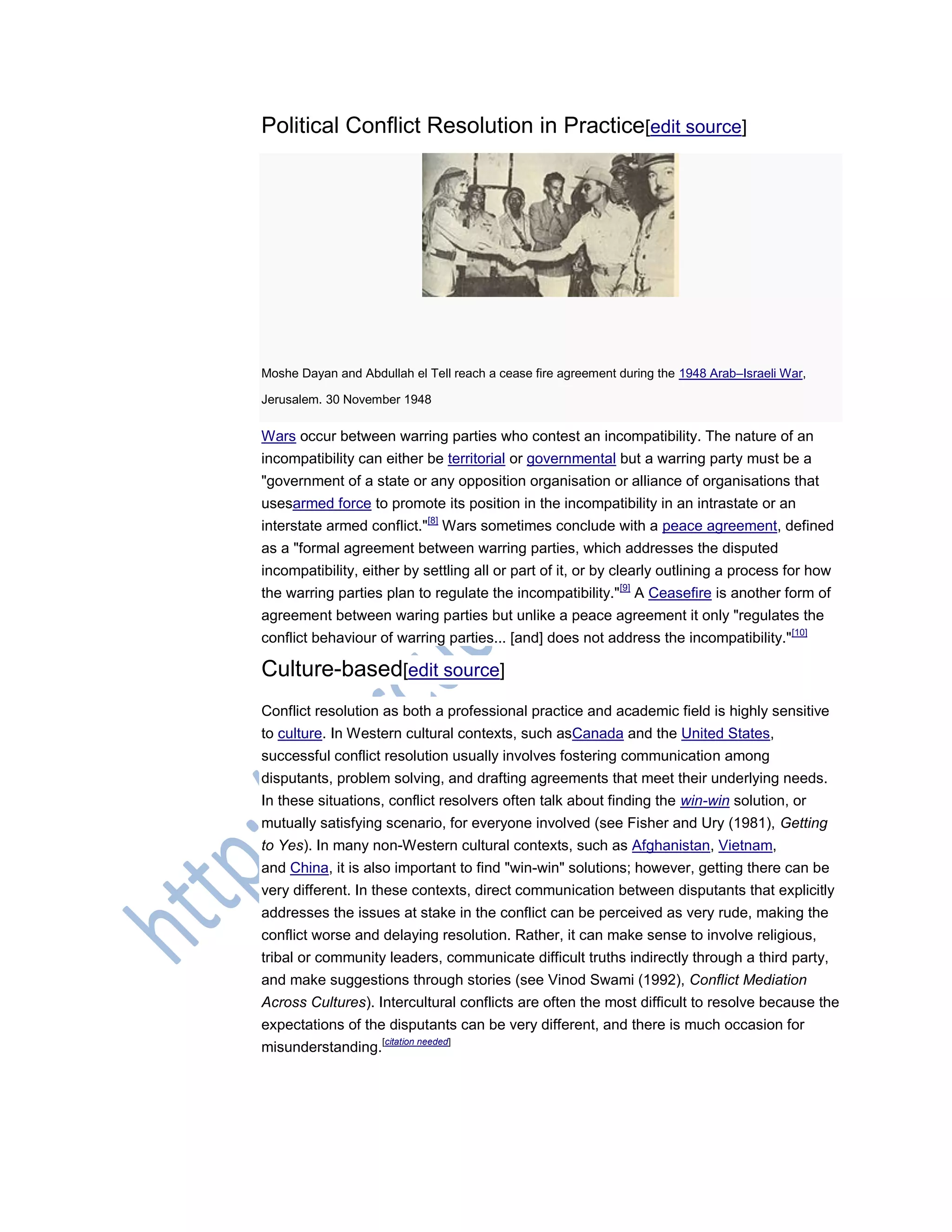 Political Conflict Resolution in Practice[edit source]
Moshe Dayan and Abdullah el Tell reach a cease fire agreement during the 1948 Arab–Israeli War,
Jerusalem. 30 November 1948
Wars occur between warring parties who contest an incompatibility. The nature of an
incompatibility can either be territorial or governmental but a warring party must be a
"government of a state or any opposition organisation or alliance of organisations that
usesarmed force to promote its position in the incompatibility in an intrastate or an
interstate armed conflict."[8]
Wars sometimes conclude with a peace agreement, defined
as a "formal agreement between warring parties, which addresses the disputed
incompatibility, either by settling all or part of it, or by clearly outlining a process for how
the warring parties plan to regulate the incompatibility."[9]
A Ceasefire is another form of
agreement between waring parties but unlike a peace agreement it only "regulates the
conflict behaviour of warring parties... [and] does not address the incompatibility."[10]
Culture-based[edit source]
Conflict resolution as both a professional practice and academic field is highly sensitive
to culture. In Western cultural contexts, such asCanada and the United States,
successful conflict resolution usually involves fostering communication among
disputants, problem solving, and drafting agreements that meet their underlying needs.
In these situations, conflict resolvers often talk about finding the win-win solution, or
mutually satisfying scenario, for everyone involved (see Fisher and Ury (1981), Getting
to Yes). In many non-Western cultural contexts, such as Afghanistan, Vietnam,
and China, it is also important to find "win-win" solutions; however, getting there can be
very different. In these contexts, direct communication between disputants that explicitly
addresses the issues at stake in the conflict can be perceived as very rude, making the
conflict worse and delaying resolution. Rather, it can make sense to involve religious,
tribal or community leaders, communicate difficult truths indirectly through a third party,
and make suggestions through stories (see Vinod Swami (1992), Conflict Mediation
Across Cultures). Intercultural conflicts are often the most difficult to resolve because the
expectations of the disputants can be very different, and there is much occasion for
misunderstanding.[citation needed]
 