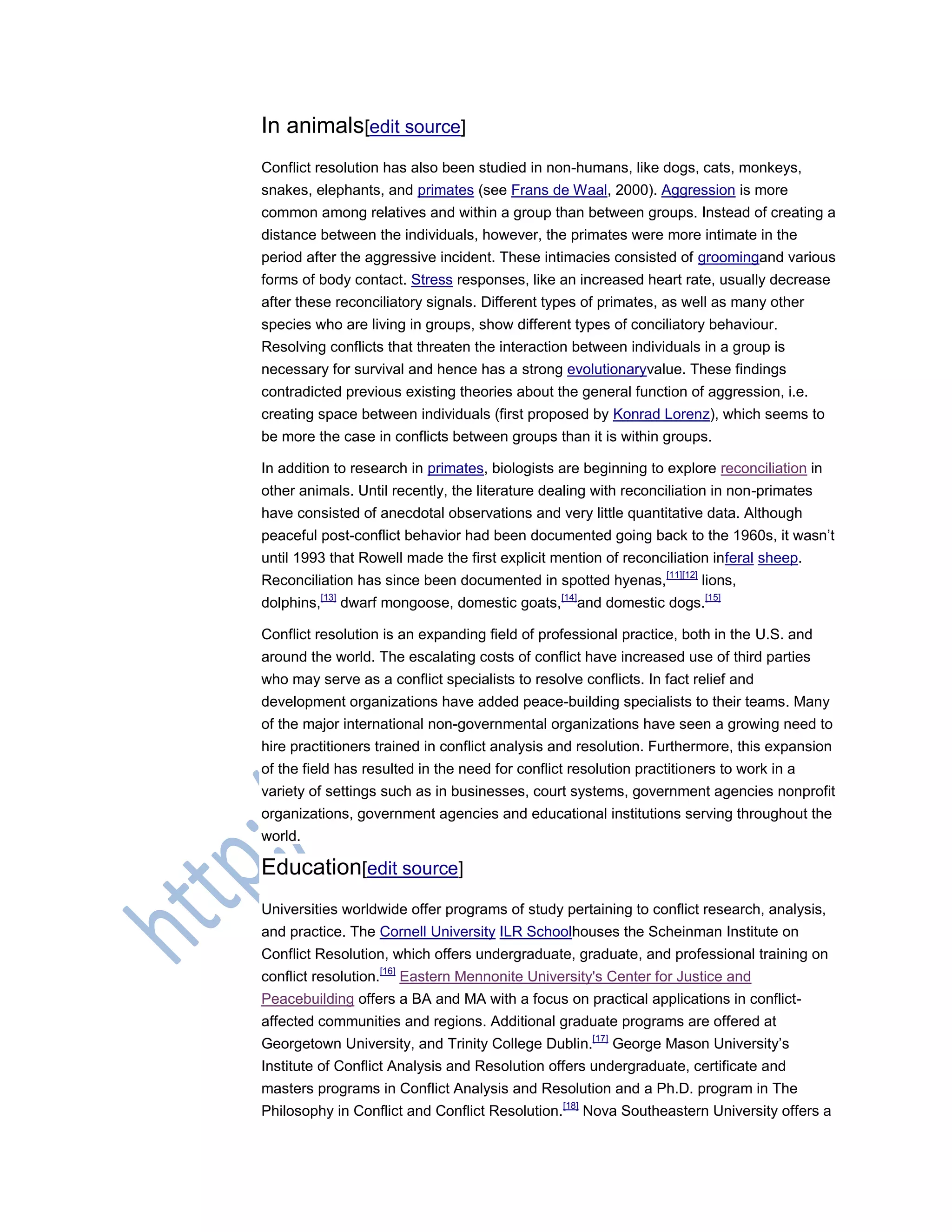 In animals[edit source]
Conflict resolution has also been studied in non-humans, like dogs, cats, monkeys,
snakes, elephants, and primates (see Frans de Waal, 2000). Aggression is more
common among relatives and within a group than between groups. Instead of creating a
distance between the individuals, however, the primates were more intimate in the
period after the aggressive incident. These intimacies consisted of groomingand various
forms of body contact. Stress responses, like an increased heart rate, usually decrease
after these reconciliatory signals. Different types of primates, as well as many other
species who are living in groups, show different types of conciliatory behaviour.
Resolving conflicts that threaten the interaction between individuals in a group is
necessary for survival and hence has a strong evolutionaryvalue. These findings
contradicted previous existing theories about the general function of aggression, i.e.
creating space between individuals (first proposed by Konrad Lorenz), which seems to
be more the case in conflicts between groups than it is within groups.
In addition to research in primates, biologists are beginning to explore reconciliation in
other animals. Until recently, the literature dealing with reconciliation in non-primates
have consisted of anecdotal observations and very little quantitative data. Although
peaceful post-conflict behavior had been documented going back to the 1960s, it wasn‘t
until 1993 that Rowell made the first explicit mention of reconciliation inferal sheep.
Reconciliation has since been documented in spotted hyenas,[11][12]
lions,
dolphins,[13]
dwarf mongoose, domestic goats,[14]
and domestic dogs.[15]
Conflict resolution is an expanding field of professional practice, both in the U.S. and
around the world. The escalating costs of conflict have increased use of third parties
who may serve as a conflict specialists to resolve conflicts. In fact relief and
development organizations have added peace-building specialists to their teams. Many
of the major international non-governmental organizations have seen a growing need to
hire practitioners trained in conflict analysis and resolution. Furthermore, this expansion
of the field has resulted in the need for conflict resolution practitioners to work in a
variety of settings such as in businesses, court systems, government agencies nonprofit
organizations, government agencies and educational institutions serving throughout the
world.
Education[edit source]
Universities worldwide offer programs of study pertaining to conflict research, analysis,
and practice. The Cornell University ILR Schoolhouses the Scheinman Institute on
Conflict Resolution, which offers undergraduate, graduate, and professional training on
conflict resolution.[16]
Eastern Mennonite University's Center for Justice and
Peacebuilding offers a BA and MA with a focus on practical applications in conflict-
affected communities and regions. Additional graduate programs are offered at
Georgetown University, and Trinity College Dublin.[17]
George Mason University‘s
Institute of Conflict Analysis and Resolution offers undergraduate, certificate and
masters programs in Conflict Analysis and Resolution and a Ph.D. program in The
Philosophy in Conflict and Conflict Resolution.[18]
Nova Southeastern University offers a
 