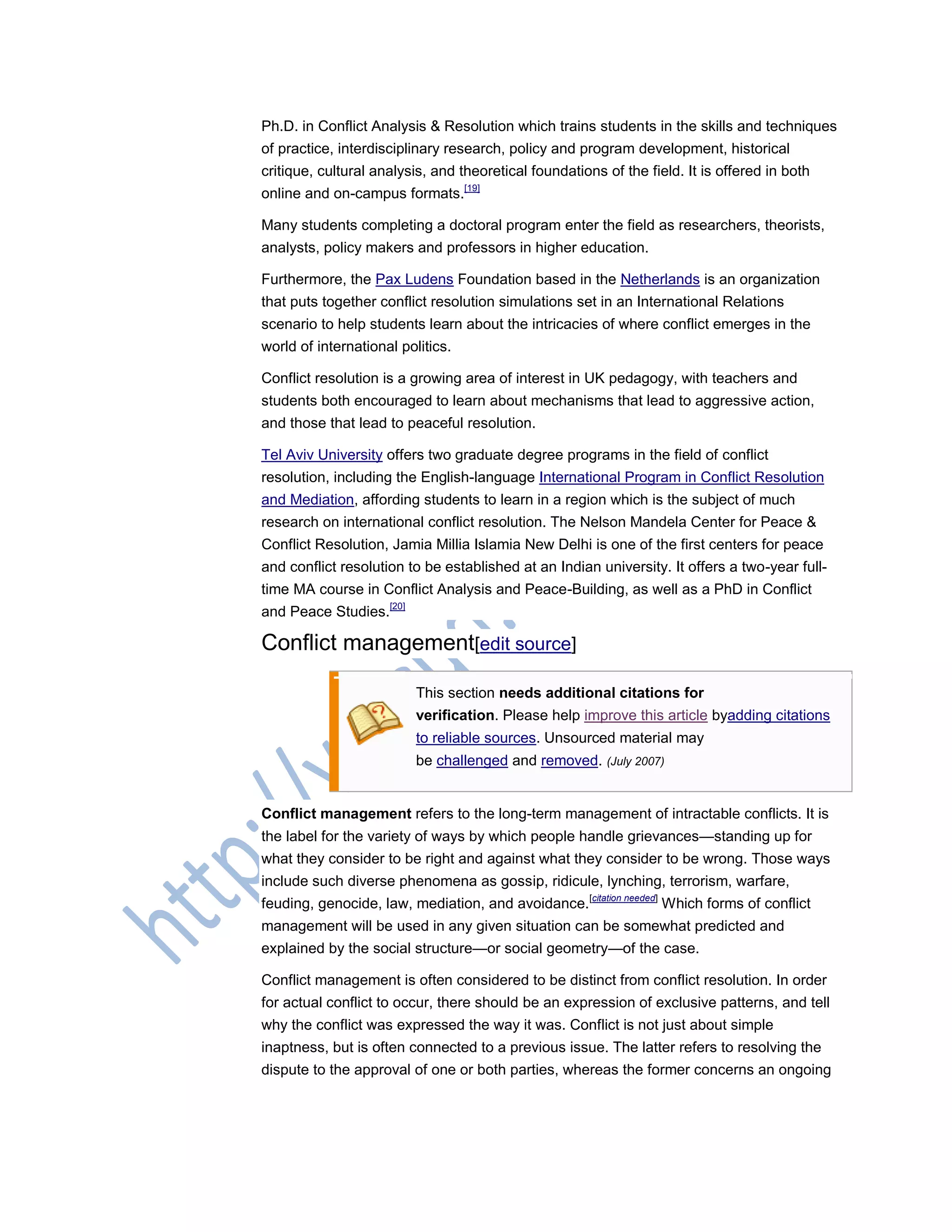 Ph.D. in Conflict Analysis & Resolution which trains students in the skills and techniques
of practice, interdisciplinary research, policy and program development, historical
critique, cultural analysis, and theoretical foundations of the field. It is offered in both
online and on-campus formats.[19]
Many students completing a doctoral program enter the field as researchers, theorists,
analysts, policy makers and professors in higher education.
Furthermore, the Pax Ludens Foundation based in the Netherlands is an organization
that puts together conflict resolution simulations set in an International Relations
scenario to help students learn about the intricacies of where conflict emerges in the
world of international politics.
Conflict resolution is a growing area of interest in UK pedagogy, with teachers and
students both encouraged to learn about mechanisms that lead to aggressive action,
and those that lead to peaceful resolution.
Tel Aviv University offers two graduate degree programs in the field of conflict
resolution, including the English-language International Program in Conflict Resolution
and Mediation, affording students to learn in a region which is the subject of much
research on international conflict resolution. The Nelson Mandela Center for Peace &
Conflict Resolution, Jamia Millia Islamia New Delhi is one of the first centers for peace
and conflict resolution to be established at an Indian university. It offers a two-year full-
time MA course in Conflict Analysis and Peace-Building, as well as a PhD in Conflict
and Peace Studies.[20]
Conflict management[edit source]
This section needs additional citations for
verification. Please help improve this article byadding citations
to reliable sources. Unsourced material may
be challenged and removed. (July 2007)
Conflict management refers to the long-term management of intractable conflicts. It is
the label for the variety of ways by which people handle grievances—standing up for
what they consider to be right and against what they consider to be wrong. Those ways
include such diverse phenomena as gossip, ridicule, lynching, terrorism, warfare,
feuding, genocide, law, mediation, and avoidance.[citation needed]
Which forms of conflict
management will be used in any given situation can be somewhat predicted and
explained by the social structure—or social geometry—of the case.
Conflict management is often considered to be distinct from conflict resolution. In order
for actual conflict to occur, there should be an expression of exclusive patterns, and tell
why the conflict was expressed the way it was. Conflict is not just about simple
inaptness, but is often connected to a previous issue. The latter refers to resolving the
dispute to the approval of one or both parties, whereas the former concerns an ongoing
 