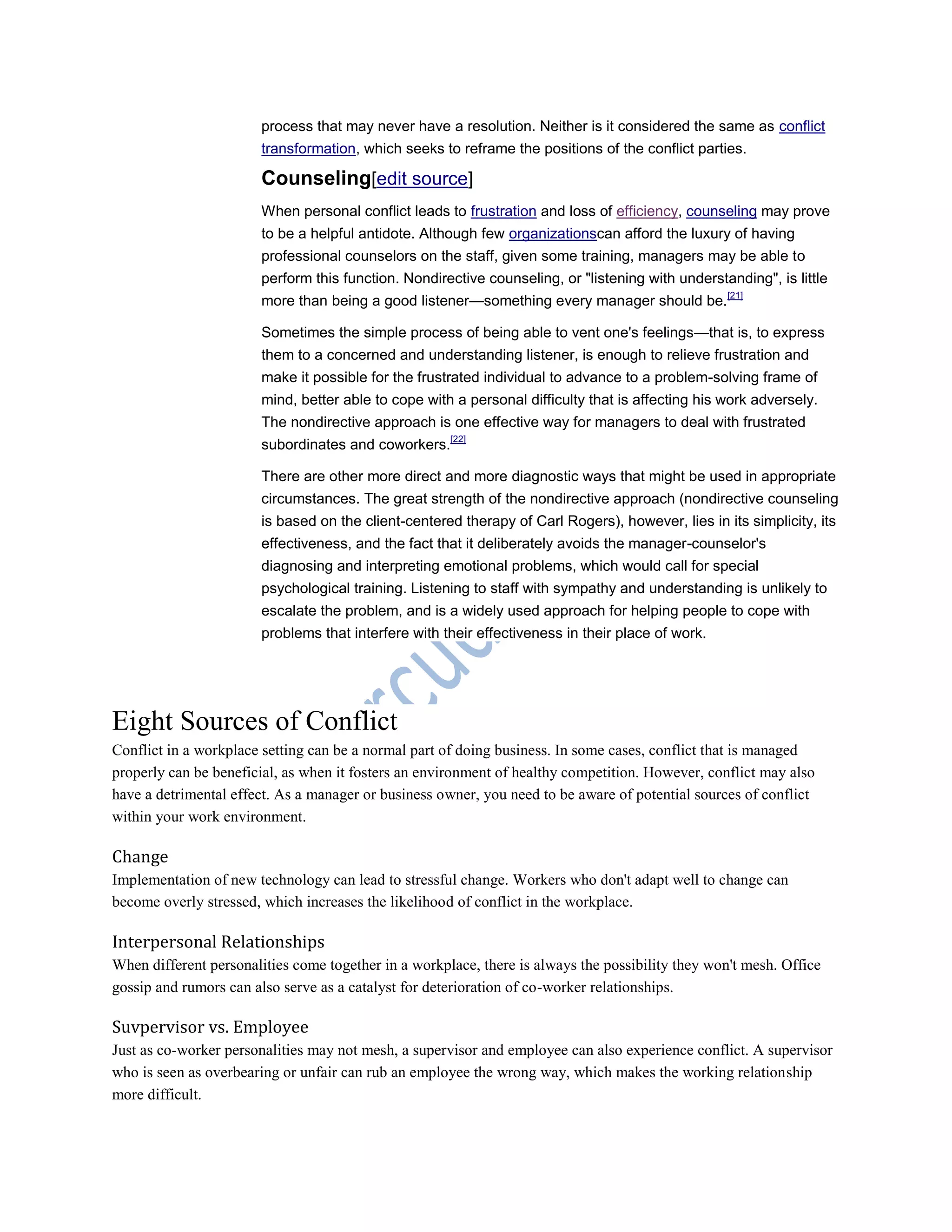 process that may never have a resolution. Neither is it considered the same as conflict
transformation, which seeks to reframe the positions of the conflict parties.
Counseling[edit source]
When personal conflict leads to frustration and loss of efficiency, counseling may prove
to be a helpful antidote. Although few organizationscan afford the luxury of having
professional counselors on the staff, given some training, managers may be able to
perform this function. Nondirective counseling, or "listening with understanding", is little
more than being a good listener—something every manager should be.[21]
Sometimes the simple process of being able to vent one's feelings—that is, to express
them to a concerned and understanding listener, is enough to relieve frustration and
make it possible for the frustrated individual to advance to a problem-solving frame of
mind, better able to cope with a personal difficulty that is affecting his work adversely.
The nondirective approach is one effective way for managers to deal with frustrated
subordinates and coworkers.[22]
There are other more direct and more diagnostic ways that might be used in appropriate
circumstances. The great strength of the nondirective approach (nondirective counseling
is based on the client-centered therapy of Carl Rogers), however, lies in its simplicity, its
effectiveness, and the fact that it deliberately avoids the manager-counselor's
diagnosing and interpreting emotional problems, which would call for special
psychological training. Listening to staff with sympathy and understanding is unlikely to
escalate the problem, and is a widely used approach for helping people to cope with
problems that interfere with their effectiveness in their place of work.
Eight Sources of Conflict
Conflict in a workplace setting can be a normal part of doing business. In some cases, conflict that is managed
properly can be beneficial, as when it fosters an environment of healthy competition. However, conflict may also
have a detrimental effect. As a manager or business owner, you need to be aware of potential sources of conflict
within your work environment.
Change
Implementation of new technology can lead to stressful change. Workers who don't adapt well to change can
become overly stressed, which increases the likelihood of conflict in the workplace.
Interpersonal Relationships
When different personalities come together in a workplace, there is always the possibility they won't mesh. Office
gossip and rumors can also serve as a catalyst for deterioration of co-worker relationships.
Suvpervisor vs. Employee
Just as co-worker personalities may not mesh, a supervisor and employee can also experience conflict. A supervisor
who is seen as overbearing or unfair can rub an employee the wrong way, which makes the working relationship
more difficult.
 