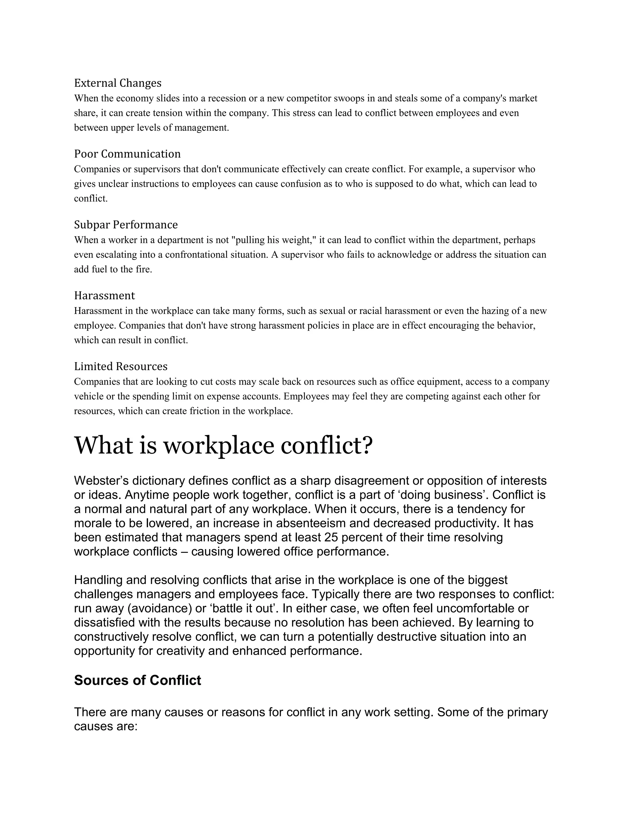 External Changes
When the economy slides into a recession or a new competitor swoops in and steals some of a company's market
share, it can create tension within the company. This stress can lead to conflict between employees and even
between upper levels of management.
Poor Communication
Companies or supervisors that don't communicate effectively can create conflict. For example, a supervisor who
gives unclear instructions to employees can cause confusion as to who is supposed to do what, which can lead to
conflict.
Subpar Performance
When a worker in a department is not "pulling his weight," it can lead to conflict within the department, perhaps
even escalating into a confrontational situation. A supervisor who fails to acknowledge or address the situation can
add fuel to the fire.
Harassment
Harassment in the workplace can take many forms, such as sexual or racial harassment or even the hazing of a new
employee. Companies that don't have strong harassment policies in place are in effect encouraging the behavior,
which can result in conflict.
Limited Resources
Companies that are looking to cut costs may scale back on resources such as office equipment, access to a company
vehicle or the spending limit on expense accounts. Employees may feel they are competing against each other for
resources, which can create friction in the workplace.
What is workplace conflict?
Webster‘s dictionary defines conflict as a sharp disagreement or opposition of interests
or ideas. Anytime people work together, conflict is a part of ‗doing business‘. Conflict is
a normal and natural part of any workplace. When it occurs, there is a tendency for
morale to be lowered, an increase in absenteeism and decreased productivity. It has
been estimated that managers spend at least 25 percent of their time resolving
workplace conflicts – causing lowered office performance.
Handling and resolving conflicts that arise in the workplace is one of the biggest
challenges managers and employees face. Typically there are two responses to conflict:
run away (avoidance) or ‗battle it out‘. In either case, we often feel uncomfortable or
dissatisfied with the results because no resolution has been achieved. By learning to
constructively resolve conflict, we can turn a potentially destructive situation into an
opportunity for creativity and enhanced performance.
Sources of Conflict
There are many causes or reasons for conflict in any work setting. Some of the primary
causes are:
 