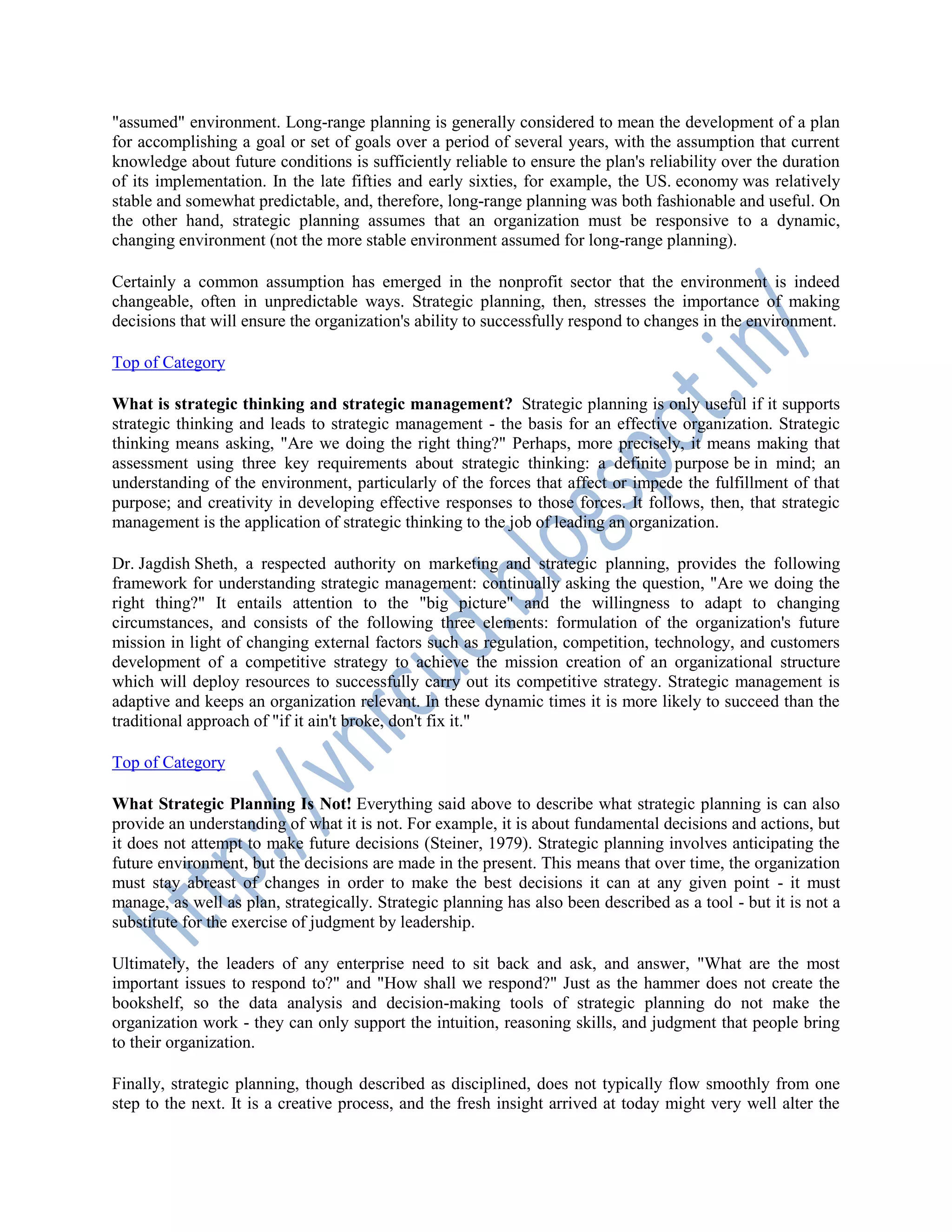 "assumed" environment. Long-range planning is generally considered to mean the development of a plan
for accomplishing a goal or set of goals over a period of several years, with the assumption that current
knowledge about future conditions is sufficiently reliable to ensure the plan's reliability over the duration
of its implementation. In the late fifties and early sixties, for example, the US. economy was relatively
stable and somewhat predictable, and, therefore, long-range planning was both fashionable and useful. On
the other hand, strategic planning assumes that an organization must be responsive to a dynamic,
changing environment (not the more stable environment assumed for long-range planning).
Certainly a common assumption has emerged in the nonprofit sector that the environment is indeed
changeable, often in unpredictable ways. Strategic planning, then, stresses the importance of making
decisions that will ensure the organization's ability to successfully respond to changes in the environment.
Top of Category
What is strategic thinking and strategic management? Strategic planning is only useful if it supports
strategic thinking and leads to strategic management - the basis for an effective organization. Strategic
thinking means asking, "Are we doing the right thing?" Perhaps, more precisely, it means making that
assessment using three key requirements about strategic thinking: a definite purpose be in mind; an
understanding of the environment, particularly of the forces that affect or impede the fulfillment of that
purpose; and creativity in developing effective responses to those forces. It follows, then, that strategic
management is the application of strategic thinking to the job of leading an organization.
Dr. Jagdish Sheth, a respected authority on marketing and strategic planning, provides the following
framework for understanding strategic management: continually asking the question, "Are we doing the
right thing?" It entails attention to the "big picture" and the willingness to adapt to changing
circumstances, and consists of the following three elements: formulation of the organization's future
mission in light of changing external factors such as regulation, competition, technology, and customers
development of a competitive strategy to achieve the mission creation of an organizational structure
which will deploy resources to successfully carry out its competitive strategy. Strategic management is
adaptive and keeps an organization relevant. In these dynamic times it is more likely to succeed than the
traditional approach of "if it ain't broke, don't fix it."
Top of Category
What Strategic Planning Is Not! Everything said above to describe what strategic planning is can also
provide an understanding of what it is not. For example, it is about fundamental decisions and actions, but
it does not attempt to make future decisions (Steiner, 1979). Strategic planning involves anticipating the
future environment, but the decisions are made in the present. This means that over time, the organization
must stay abreast of changes in order to make the best decisions it can at any given point - it must
manage, as well as plan, strategically. Strategic planning has also been described as a tool - but it is not a
substitute for the exercise of judgment by leadership.
Ultimately, the leaders of any enterprise need to sit back and ask, and answer, "What are the most
important issues to respond to?" and "How shall we respond?" Just as the hammer does not create the
bookshelf, so the data analysis and decision-making tools of strategic planning do not make the
organization work - they can only support the intuition, reasoning skills, and judgment that people bring
to their organization.
Finally, strategic planning, though described as disciplined, does not typically flow smoothly from one
step to the next. It is a creative process, and the fresh insight arrived at today might very well alter the
 