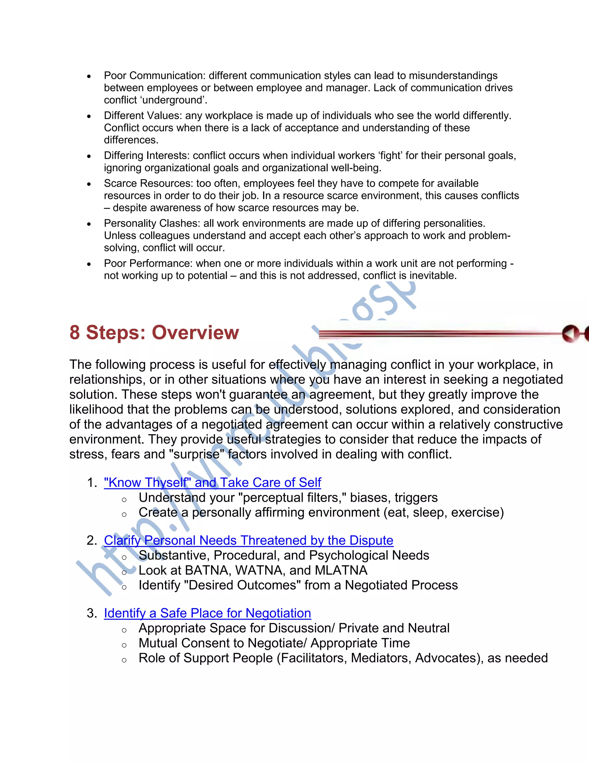  Poor Communication: different communication styles can lead to misunderstandings
between employees or between employee and manager. Lack of communication drives
conflict ‗underground‘.
 Different Values: any workplace is made up of individuals who see the world differently.
Conflict occurs when there is a lack of acceptance and understanding of these
differences.
 Differing Interests: conflict occurs when individual workers ‗fight‘ for their personal goals,
ignoring organizational goals and organizational well-being.
 Scarce Resources: too often, employees feel they have to compete for available
resources in order to do their job. In a resource scarce environment, this causes conflicts
– despite awareness of how scarce resources may be.
 Personality Clashes: all work environments are made up of differing personalities.
Unless colleagues understand and accept each other‘s approach to work and problem-
solving, conflict will occur.
 Poor Performance: when one or more individuals within a work unit are not performing -
not working up to potential – and this is not addressed, conflict is inevitable.
8 Steps: Overview
The following process is useful for effectively managing conflict in your workplace, in
relationships, or in other situations where you have an interest in seeking a negotiated
solution. These steps won't guarantee an agreement, but they greatly improve the
likelihood that the problems can be understood, solutions explored, and consideration
of the advantages of a negotiated agreement can occur within a relatively constructive
environment. They provide useful strategies to consider that reduce the impacts of
stress, fears and "surprise" factors involved in dealing with conflict.
1. "Know Thyself" and Take Care of Self
o Understand your "perceptual filters," biases, triggers
o Create a personally affirming environment (eat, sleep, exercise)
2. Clarify Personal Needs Threatened by the Dispute
o Substantive, Procedural, and Psychological Needs
o Look at BATNA, WATNA, and MLATNA
o Identify "Desired Outcomes" from a Negotiated Process
3. Identify a Safe Place for Negotiation
o Appropriate Space for Discussion/ Private and Neutral
o Mutual Consent to Negotiate/ Appropriate Time
o Role of Support People (Facilitators, Mediators, Advocates), as needed
 
