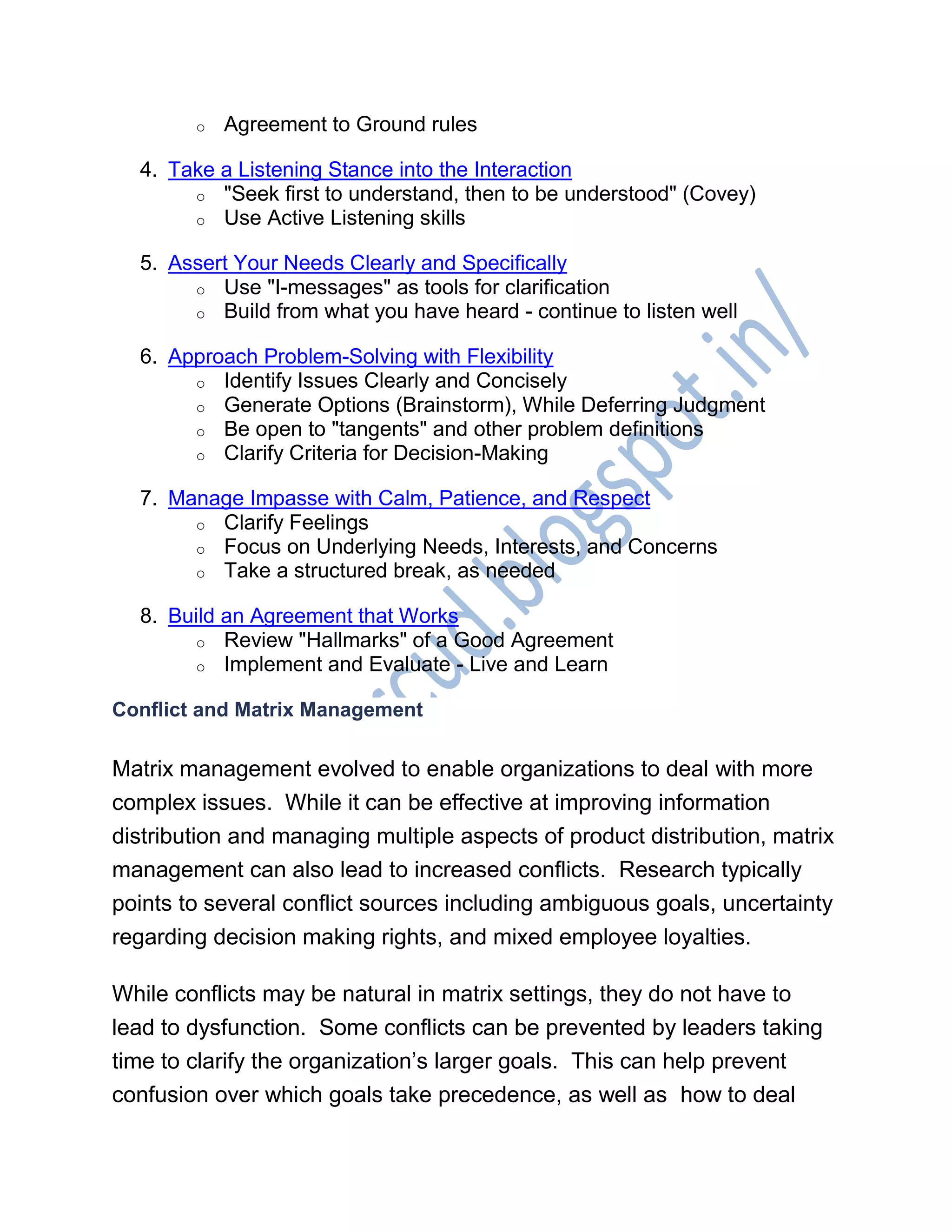o Agreement to Ground rules
4. Take a Listening Stance into the Interaction
o "Seek first to understand, then to be understood" (Covey)
o Use Active Listening skills
5. Assert Your Needs Clearly and Specifically
o Use "I-messages" as tools for clarification
o Build from what you have heard - continue to listen well
6. Approach Problem-Solving with Flexibility
o Identify Issues Clearly and Concisely
o Generate Options (Brainstorm), While Deferring Judgment
o Be open to "tangents" and other problem definitions
o Clarify Criteria for Decision-Making
7. Manage Impasse with Calm, Patience, and Respect
o Clarify Feelings
o Focus on Underlying Needs, Interests, and Concerns
o Take a structured break, as needed
8. Build an Agreement that Works
o Review "Hallmarks" of a Good Agreement
o Implement and Evaluate - Live and Learn
Conflict and Matrix Management
Matrix management evolved to enable organizations to deal with more
complex issues. While it can be effective at improving information
distribution and managing multiple aspects of product distribution, matrix
management can also lead to increased conflicts. Research typically
points to several conflict sources including ambiguous goals, uncertainty
regarding decision making rights, and mixed employee loyalties.
While conflicts may be natural in matrix settings, they do not have to
lead to dysfunction. Some conflicts can be prevented by leaders taking
time to clarify the organization‘s larger goals. This can help prevent
confusion over which goals take precedence, as well as how to deal
 
