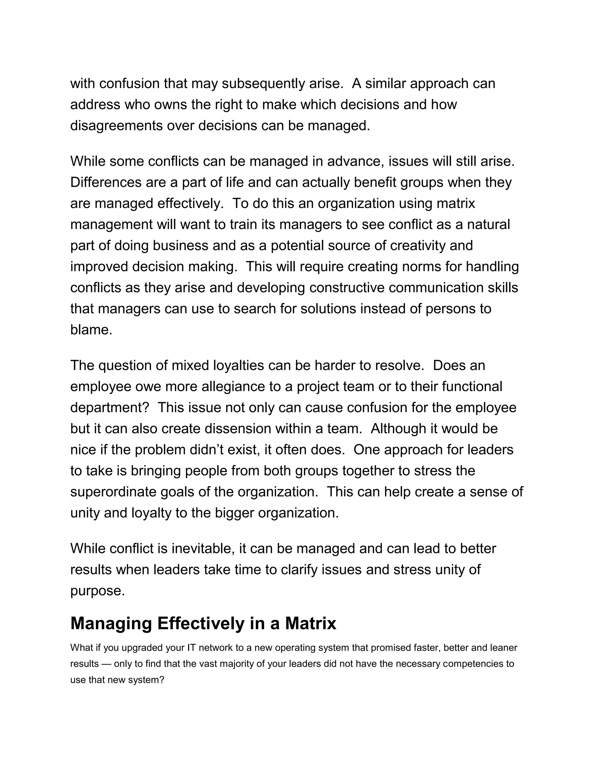 with confusion that may subsequently arise. A similar approach can
address who owns the right to make which decisions and how
disagreements over decisions can be managed.
While some conflicts can be managed in advance, issues will still arise.
Differences are a part of life and can actually benefit groups when they
are managed effectively. To do this an organization using matrix
management will want to train its managers to see conflict as a natural
part of doing business and as a potential source of creativity and
improved decision making. This will require creating norms for handling
conflicts as they arise and developing constructive communication skills
that managers can use to search for solutions instead of persons to
blame.
The question of mixed loyalties can be harder to resolve. Does an
employee owe more allegiance to a project team or to their functional
department? This issue not only can cause confusion for the employee
but it can also create dissension within a team. Although it would be
nice if the problem didn‘t exist, it often does. One approach for leaders
to take is bringing people from both groups together to stress the
superordinate goals of the organization. This can help create a sense of
unity and loyalty to the bigger organization.
While conflict is inevitable, it can be managed and can lead to better
results when leaders take time to clarify issues and stress unity of
purpose.
Managing Effectively in a Matrix
What if you upgraded your IT network to a new operating system that promised faster, better and leaner
results — only to find that the vast majority of your leaders did not have the necessary competencies to
use that new system?
 