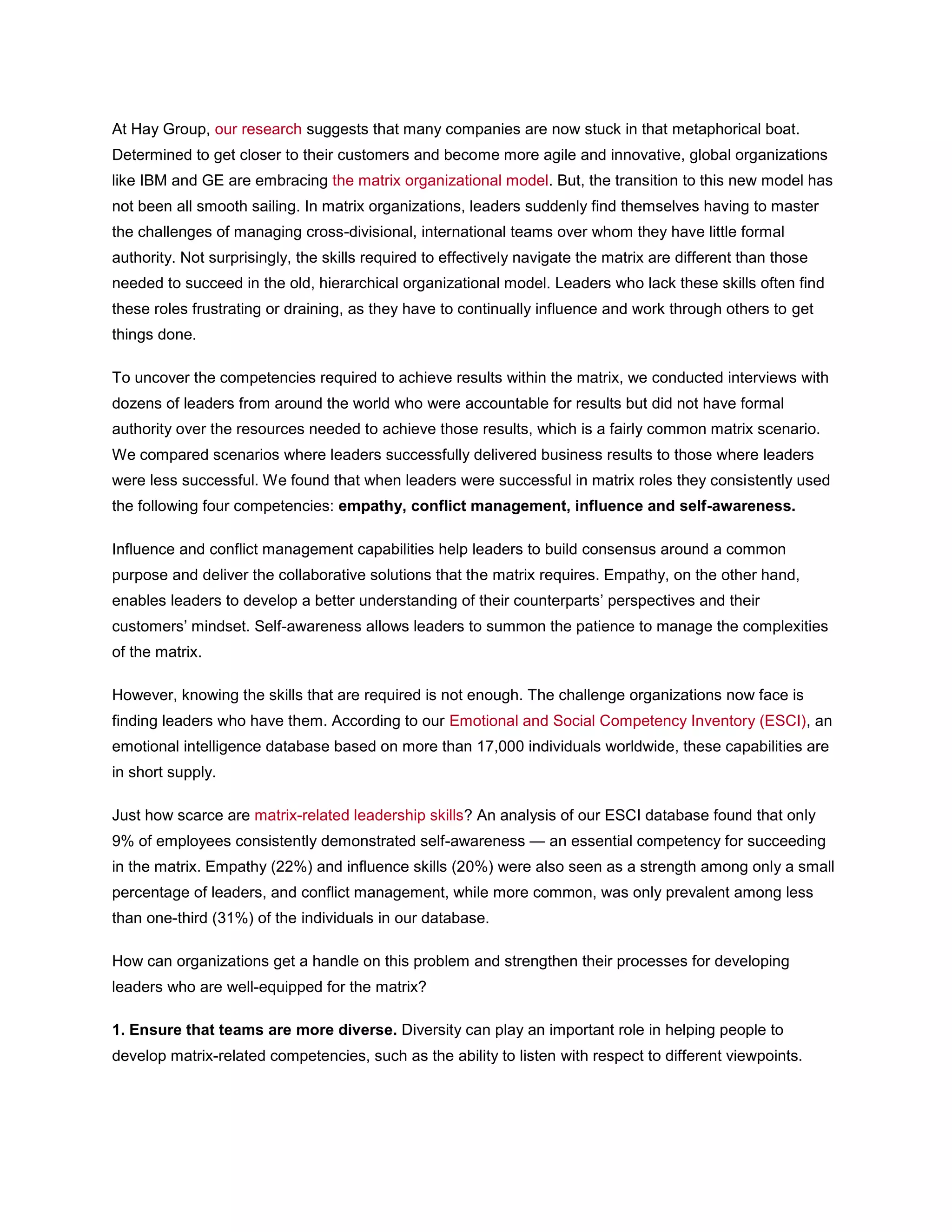 At Hay Group, our research suggests that many companies are now stuck in that metaphorical boat.
Determined to get closer to their customers and become more agile and innovative, global organizations
like IBM and GE are embracing the matrix organizational model. But, the transition to this new model has
not been all smooth sailing. In matrix organizations, leaders suddenly find themselves having to master
the challenges of managing cross-divisional, international teams over whom they have little formal
authority. Not surprisingly, the skills required to effectively navigate the matrix are different than those
needed to succeed in the old, hierarchical organizational model. Leaders who lack these skills often find
these roles frustrating or draining, as they have to continually influence and work through others to get
things done.
To uncover the competencies required to achieve results within the matrix, we conducted interviews with
dozens of leaders from around the world who were accountable for results but did not have formal
authority over the resources needed to achieve those results, which is a fairly common matrix scenario.
We compared scenarios where leaders successfully delivered business results to those where leaders
were less successful. We found that when leaders were successful in matrix roles they consistently used
the following four competencies: empathy, conflict management, influence and self-awareness.
Influence and conflict management capabilities help leaders to build consensus around a common
purpose and deliver the collaborative solutions that the matrix requires. Empathy, on the other hand,
enables leaders to develop a better understanding of their counterparts’ perspectives and their
customers’ mindset. Self-awareness allows leaders to summon the patience to manage the complexities
of the matrix.
However, knowing the skills that are required is not enough. The challenge organizations now face is
finding leaders who have them. According to our Emotional and Social Competency Inventory (ESCI), an
emotional intelligence database based on more than 17,000 individuals worldwide, these capabilities are
in short supply.
Just how scarce are matrix-related leadership skills? An analysis of our ESCI database found that only
9% of employees consistently demonstrated self-awareness — an essential competency for succeeding
in the matrix. Empathy (22%) and influence skills (20%) were also seen as a strength among only a small
percentage of leaders, and conflict management, while more common, was only prevalent among less
than one-third (31%) of the individuals in our database.
How can organizations get a handle on this problem and strengthen their processes for developing
leaders who are well-equipped for the matrix?
1. Ensure that teams are more diverse. Diversity can play an important role in helping people to
develop matrix-related competencies, such as the ability to listen with respect to different viewpoints.
 
