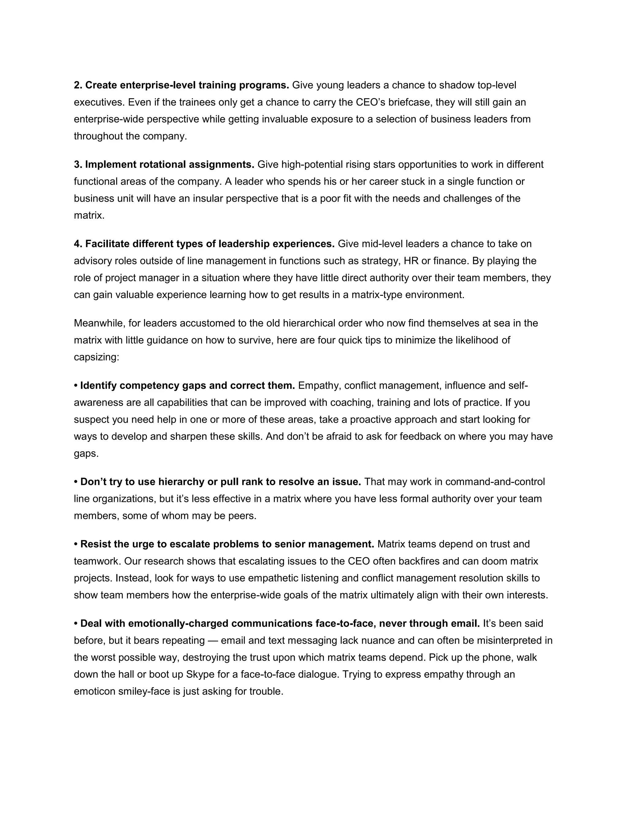 2. Create enterprise-level training programs. Give young leaders a chance to shadow top-level
executives. Even if the trainees only get a chance to carry the CEO’s briefcase, they will still gain an
enterprise-wide perspective while getting invaluable exposure to a selection of business leaders from
throughout the company.
3. Implement rotational assignments. Give high-potential rising stars opportunities to work in different
functional areas of the company. A leader who spends his or her career stuck in a single function or
business unit will have an insular perspective that is a poor fit with the needs and challenges of the
matrix.
4. Facilitate different types of leadership experiences. Give mid-level leaders a chance to take on
advisory roles outside of line management in functions such as strategy, HR or finance. By playing the
role of project manager in a situation where they have little direct authority over their team members, they
can gain valuable experience learning how to get results in a matrix-type environment.
Meanwhile, for leaders accustomed to the old hierarchical order who now find themselves at sea in the
matrix with little guidance on how to survive, here are four quick tips to minimize the likelihood of
capsizing:
• Identify competency gaps and correct them. Empathy, conflict management, influence and self-
awareness are all capabilities that can be improved with coaching, training and lots of practice. If you
suspect you need help in one or more of these areas, take a proactive approach and start looking for
ways to develop and sharpen these skills. And don’t be afraid to ask for feedback on where you may have
gaps.
• Don’t try to use hierarchy or pull rank to resolve an issue. That may work in command-and-control
line organizations, but it’s less effective in a matrix where you have less formal authority over your team
members, some of whom may be peers.
• Resist the urge to escalate problems to senior management. Matrix teams depend on trust and
teamwork. Our research shows that escalating issues to the CEO often backfires and can doom matrix
projects. Instead, look for ways to use empathetic listening and conflict management resolution skills to
show team members how the enterprise-wide goals of the matrix ultimately align with their own interests.
• Deal with emotionally-charged communications face-to-face, never through email. It’s been said
before, but it bears repeating — email and text messaging lack nuance and can often be misinterpreted in
the worst possible way, destroying the trust upon which matrix teams depend. Pick up the phone, walk
down the hall or boot up Skype for a face-to-face dialogue. Trying to express empathy through an
emoticon smiley-face is just asking for trouble.
 