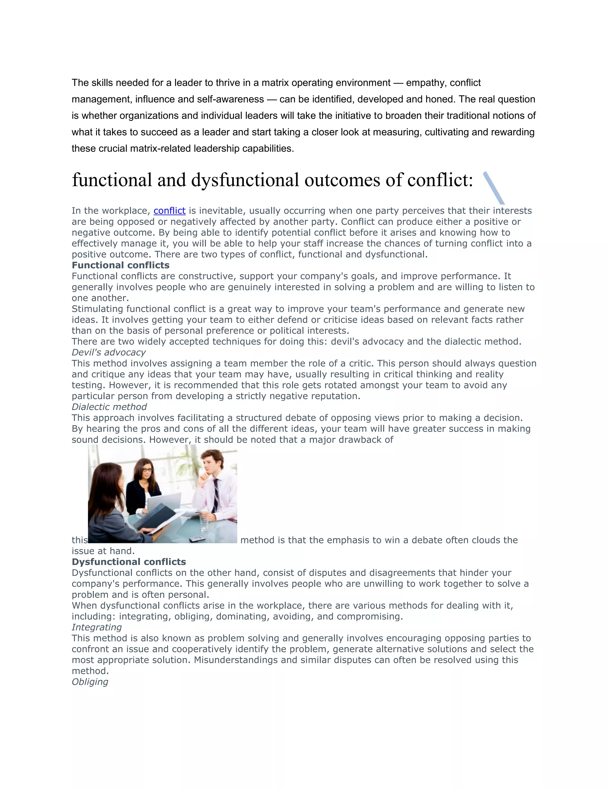 The skills needed for a leader to thrive in a matrix operating environment — empathy, conflict
management, influence and self-awareness — can be identified, developed and honed. The real question
is whether organizations and individual leaders will take the initiative to broaden their traditional notions of
what it takes to succeed as a leader and start taking a closer look at measuring, cultivating and rewarding
these crucial matrix-related leadership capabilities.
functional and dysfunctional outcomes of conflict:
In the workplace, conflict is inevitable, usually occurring when one party perceives that their interests
are being opposed or negatively affected by another party. Conflict can produce either a positive or
negative outcome. By being able to identify potential conflict before it arises and knowing how to
effectively manage it, you will be able to help your staff increase the chances of turning conflict into a
positive outcome. There are two types of conflict, functional and dysfunctional.
Functional conflicts
Functional conflicts are constructive, support your company's goals, and improve performance. It
generally involves people who are genuinely interested in solving a problem and are willing to listen to
one another.
Stimulating functional conflict is a great way to improve your team's performance and generate new
ideas. It involves getting your team to either defend or criticise ideas based on relevant facts rather
than on the basis of personal preference or political interests.
There are two widely accepted techniques for doing this: devil's advocacy and the dialectic method.
Devil's advocacy
This method involves assigning a team member the role of a critic. This person should always question
and critique any ideas that your team may have, usually resulting in critical thinking and reality
testing. However, it is recommended that this role gets rotated amongst your team to avoid any
particular person from developing a strictly negative reputation.
Dialectic method
This approach involves facilitating a structured debate of opposing views prior to making a decision.
By hearing the pros and cons of all the different ideas, your team will have greater success in making
sound decisions. However, it should be noted that a major drawback of
this method is that the emphasis to win a debate often clouds the
issue at hand.
Dysfunctional conflicts
Dysfunctional conflicts on the other hand, consist of disputes and disagreements that hinder your
company's performance. This generally involves people who are unwilling to work together to solve a
problem and is often personal.
When dysfunctional conflicts arise in the workplace, there are various methods for dealing with it,
including: integrating, obliging, dominating, avoiding, and compromising.
Integrating
This method is also known as problem solving and generally involves encouraging opposing parties to
confront an issue and cooperatively identify the problem, generate alternative solutions and select the
most appropriate solution. Misunderstandings and similar disputes can often be resolved using this
method.
Obliging
 