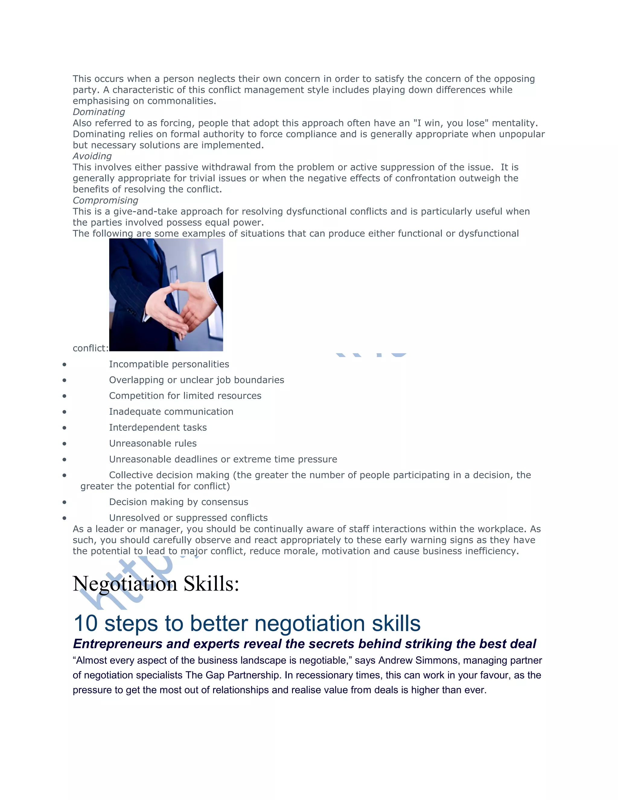 This occurs when a person neglects their own concern in order to satisfy the concern of the opposing
party. A characteristic of this conflict management style includes playing down differences while
emphasising on commonalities.
Dominating
Also referred to as forcing, people that adopt this approach often have an "I win, you lose" mentality.
Dominating relies on formal authority to force compliance and is generally appropriate when unpopular
but necessary solutions are implemented.
Avoiding
This involves either passive withdrawal from the problem or active suppression of the issue. It is
generally appropriate for trivial issues or when the negative effects of confrontation outweigh the
benefits of resolving the conflict.
Compromising
This is a give-and-take approach for resolving dysfunctional conflicts and is particularly useful when
the parties involved possess equal power.
The following are some examples of situations that can produce either functional or dysfunctional
conflict:
 Incompatible personalities
 Overlapping or unclear job boundaries
 Competition for limited resources
 Inadequate communication
 Interdependent tasks
 Unreasonable rules
 Unreasonable deadlines or extreme time pressure
 Collective decision making (the greater the number of people participating in a decision, the
greater the potential for conflict)
 Decision making by consensus
 Unresolved or suppressed conflicts
As a leader or manager, you should be continually aware of staff interactions within the workplace. As
such, you should carefully observe and react appropriately to these early warning signs as they have
the potential to lead to major conflict, reduce morale, motivation and cause business inefficiency.
Negotiation Skills:
10 steps to better negotiation skills
Entrepreneurs and experts reveal the secrets behind striking the best deal
―Almost every aspect of the business landscape is negotiable,‖ says Andrew Simmons, managing partner
of negotiation specialists The Gap Partnership. In recessionary times, this can work in your favour, as the
pressure to get the most out of relationships and realise value from deals is higher than ever.
 