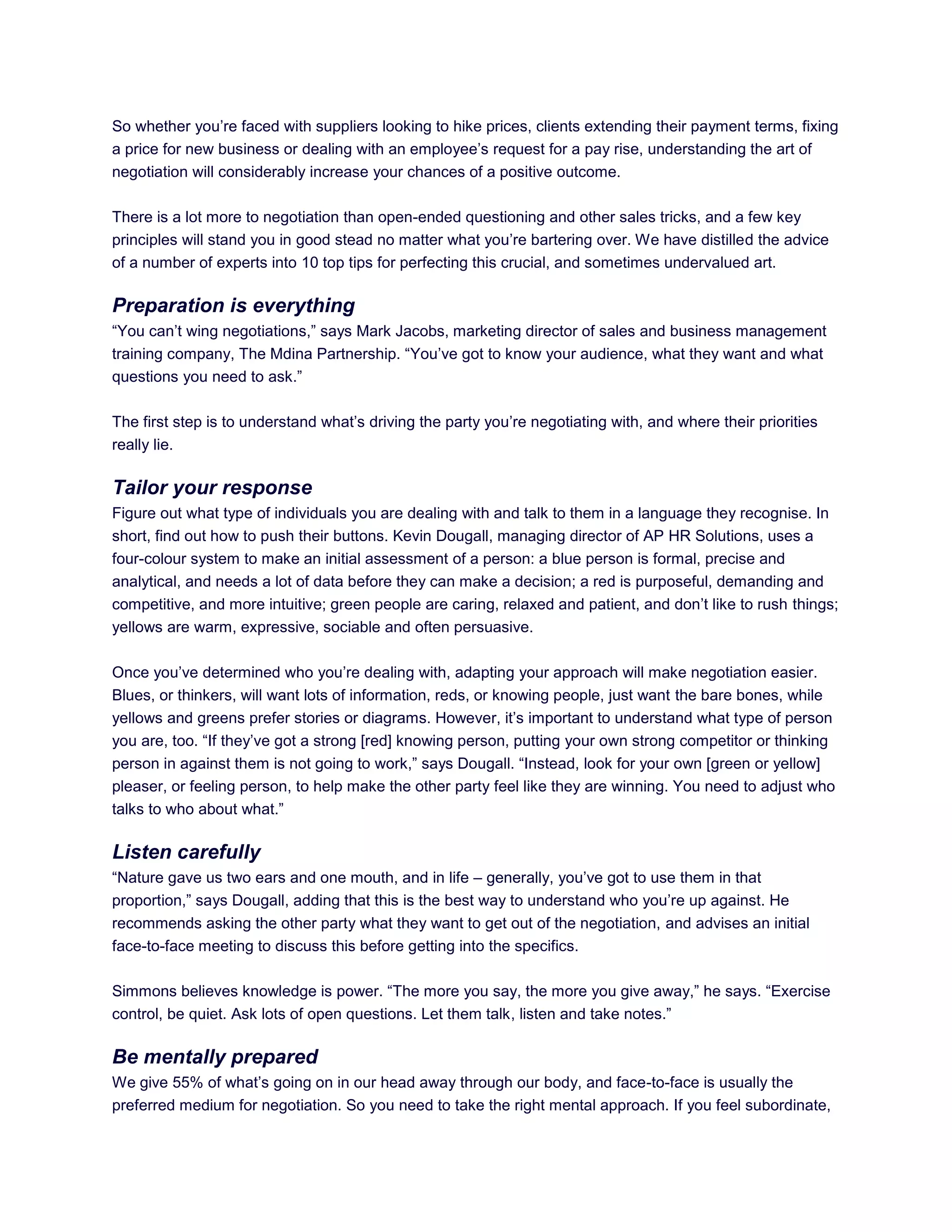 So whether you‘re faced with suppliers looking to hike prices, clients extending their payment terms, fixing
a price for new business or dealing with an employee‘s request for a pay rise, understanding the art of
negotiation will considerably increase your chances of a positive outcome.
There is a lot more to negotiation than open-ended questioning and other sales tricks, and a few key
principles will stand you in good stead no matter what you‘re bartering over. We have distilled the advice
of a number of experts into 10 top tips for perfecting this crucial, and sometimes undervalued art.
Preparation is everything
―You can‘t wing negotiations,‖ says Mark Jacobs, marketing director of sales and business management
training company, The Mdina Partnership. ―You‘ve got to know your audience, what they want and what
questions you need to ask.‖
The first step is to understand what‘s driving the party you‘re negotiating with, and where their priorities
really lie.
Tailor your response
Figure out what type of individuals you are dealing with and talk to them in a language they recognise. In
short, find out how to push their buttons. Kevin Dougall, managing director of AP HR Solutions, uses a
four-colour system to make an initial assessment of a person: a blue person is formal, precise and
analytical, and needs a lot of data before they can make a decision; a red is purposeful, demanding and
competitive, and more intuitive; green people are caring, relaxed and patient, and don‘t like to rush things;
yellows are warm, expressive, sociable and often persuasive.
Once you‘ve determined who you‘re dealing with, adapting your approach will make negotiation easier.
Blues, or thinkers, will want lots of information, reds, or knowing people, just want the bare bones, while
yellows and greens prefer stories or diagrams. However, it‘s important to understand what type of person
you are, too. ―If they‘ve got a strong [red] knowing person, putting your own strong competitor or thinking
person in against them is not going to work,‖ says Dougall. ―Instead, look for your own [green or yellow]
pleaser, or feeling person, to help make the other party feel like they are winning. You need to adjust who
talks to who about what.‖
Listen carefully
―Nature gave us two ears and one mouth, and in life – generally, you‘ve got to use them in that
proportion,‖ says Dougall, adding that this is the best way to understand who you‘re up against. He
recommends asking the other party what they want to get out of the negotiation, and advises an initial
face-to-face meeting to discuss this before getting into the specifics.
Simmons believes knowledge is power. ―The more you say, the more you give away,‖ he says. ―Exercise
control, be quiet. Ask lots of open questions. Let them talk, listen and take notes.‖
Be mentally prepared
We give 55% of what‘s going on in our head away through our body, and face-to-face is usually the
preferred medium for negotiation. So you need to take the right mental approach. If you feel subordinate,
 