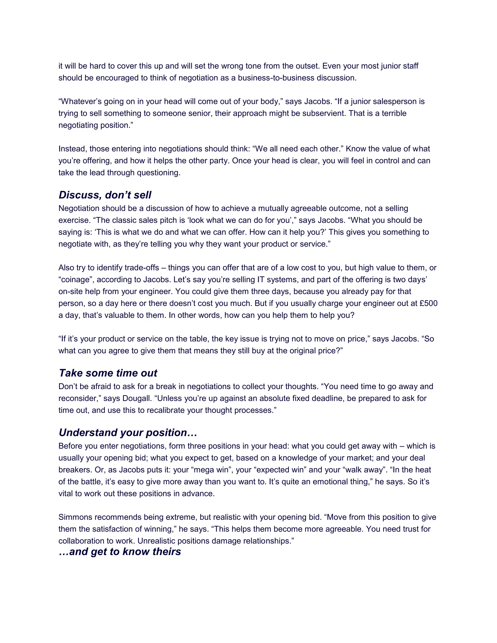 it will be hard to cover this up and will set the wrong tone from the outset. Even your most junior staff
should be encouraged to think of negotiation as a business-to-business discussion.
―Whatever‘s going on in your head will come out of your body,‖ says Jacobs. ―If a junior salesperson is
trying to sell something to someone senior, their approach might be subservient. That is a terrible
negotiating position.‖
Instead, those entering into negotiations should think: ―We all need each other.‖ Know the value of what
you‘re offering, and how it helps the other party. Once your head is clear, you will feel in control and can
take the lead through questioning.
Discuss, don’t sell
Negotiation should be a discussion of how to achieve a mutually agreeable outcome, not a selling
exercise. ―The classic sales pitch is ‗look what we can do for you‘,‖ says Jacobs. ―What you should be
saying is: ‗This is what we do and what we can offer. How can it help you?‘ This gives you something to
negotiate with, as they‘re telling you why they want your product or service.‖
Also try to identify trade-offs – things you can offer that are of a low cost to you, but high value to them, or
―coinage‖, according to Jacobs. Let‘s say you‘re selling IT systems, and part of the offering is two days‘
on-site help from your engineer. You could give them three days, because you already pay for that
person, so a day here or there doesn‘t cost you much. But if you usually charge your engineer out at £500
a day, that‘s valuable to them. In other words, how can you help them to help you?
―If it‘s your product or service on the table, the key issue is trying not to move on price,‖ says Jacobs. ―So
what can you agree to give them that means they still buy at the original price?‖
Take some time out
Don‘t be afraid to ask for a break in negotiations to collect your thoughts. ―You need time to go away and
reconsider,‖ says Dougall. ―Unless you‘re up against an absolute fixed deadline, be prepared to ask for
time out, and use this to recalibrate your thought processes.‖
Understand your position…
Before you enter negotiations, form three positions in your head: what you could get away with – which is
usually your opening bid; what you expect to get, based on a knowledge of your market; and your deal
breakers. Or, as Jacobs puts it: your ―mega win‖, your ―expected win‖ and your ―walk away‖. ―In the heat
of the battle, it‘s easy to give more away than you want to. It‘s quite an emotional thing,‖ he says. So it‘s
vital to work out these positions in advance.
Simmons recommends being extreme, but realistic with your opening bid. ―Move from this position to give
them the satisfaction of winning,‖ he says. ―This helps them become more agreeable. You need trust for
collaboration to work. Unrealistic positions damage relationships.‖
…and get to know theirs
 