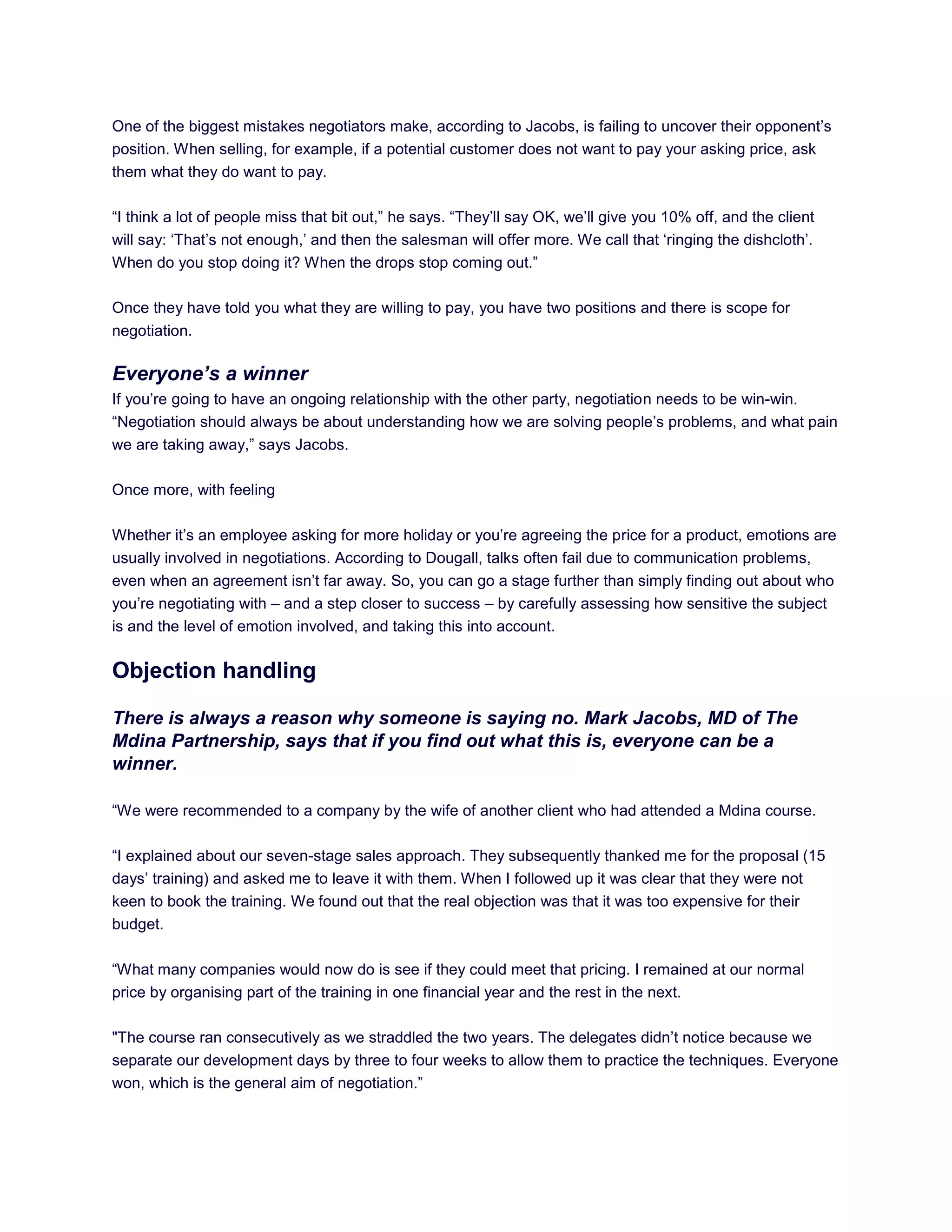 One of the biggest mistakes negotiators make, according to Jacobs, is failing to uncover their opponent‘s
position. When selling, for example, if a potential customer does not want to pay your asking price, ask
them what they do want to pay.
―I think a lot of people miss that bit out,‖ he says. ―They‘ll say OK, we‘ll give you 10% off, and the client
will say: ‗That‘s not enough,‘ and then the salesman will offer more. We call that ‗ringing the dishcloth‘.
When do you stop doing it? When the drops stop coming out.‖
Once they have told you what they are willing to pay, you have two positions and there is scope for
negotiation.
Everyone’s a winner
If you‘re going to have an ongoing relationship with the other party, negotiation needs to be win-win.
―Negotiation should always be about understanding how we are solving people‘s problems, and what pain
we are taking away,‖ says Jacobs.
Once more, with feeling
Whether it‘s an employee asking for more holiday or you‘re agreeing the price for a product, emotions are
usually involved in negotiations. According to Dougall, talks often fail due to communication problems,
even when an agreement isn‘t far away. So, you can go a stage further than simply finding out about who
you‘re negotiating with – and a step closer to success – by carefully assessing how sensitive the subject
is and the level of emotion involved, and taking this into account.
Objection handling
There is always a reason why someone is saying no. Mark Jacobs, MD of The
Mdina Partnership, says that if you find out what this is, everyone can be a
winner.
―We were recommended to a company by the wife of another client who had attended a Mdina course.
―I explained about our seven-stage sales approach. They subsequently thanked me for the proposal (15
days‘ training) and asked me to leave it with them. When I followed up it was clear that they were not
keen to book the training. We found out that the real objection was that it was too expensive for their
budget.
―What many companies would now do is see if they could meet that pricing. I remained at our normal
price by organising part of the training in one financial year and the rest in the next.
"The course ran consecutively as we straddled the two years. The delegates didn‘t notice because we
separate our development days by three to four weeks to allow them to practice the techniques. Everyone
won, which is the general aim of negotiation.‖
 