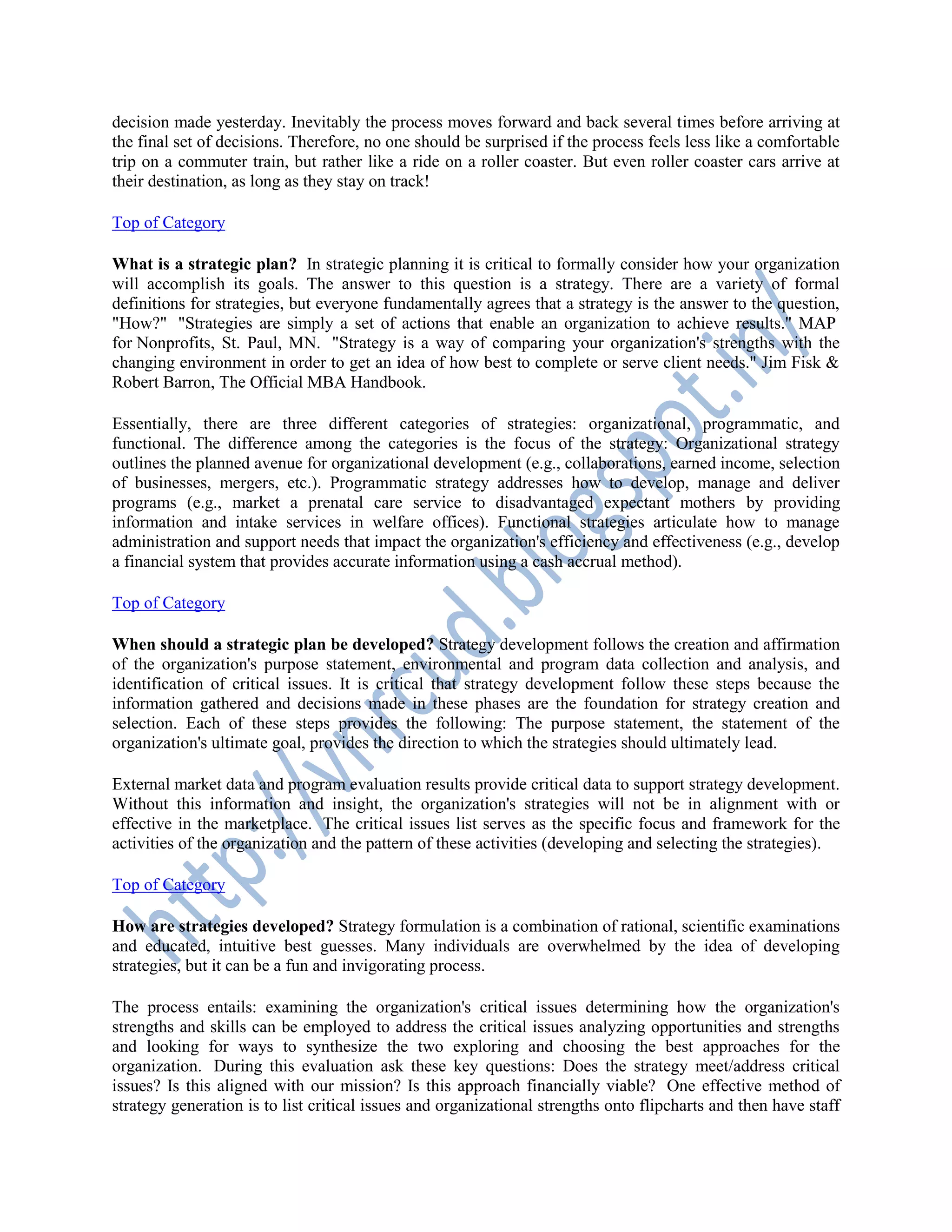 decision made yesterday. Inevitably the process moves forward and back several times before arriving at
the final set of decisions. Therefore, no one should be surprised if the process feels less like a comfortable
trip on a commuter train, but rather like a ride on a roller coaster. But even roller coaster cars arrive at
their destination, as long as they stay on track!
Top of Category
What is a strategic plan? In strategic planning it is critical to formally consider how your organization
will accomplish its goals. The answer to this question is a strategy. There are a variety of formal
definitions for strategies, but everyone fundamentally agrees that a strategy is the answer to the question,
"How?" "Strategies are simply a set of actions that enable an organization to achieve results." MAP
for Nonprofits, St. Paul, MN. "Strategy is a way of comparing your organization's strengths with the
changing environment in order to get an idea of how best to complete or serve client needs." Jim Fisk &
Robert Barron, The Official MBA Handbook.
Essentially, there are three different categories of strategies: organizational, programmatic, and
functional. The difference among the categories is the focus of the strategy: Organizational strategy
outlines the planned avenue for organizational development (e.g., collaborations, earned income, selection
of businesses, mergers, etc.). Programmatic strategy addresses how to develop, manage and deliver
programs (e.g., market a prenatal care service to disadvantaged expectant mothers by providing
information and intake services in welfare offices). Functional strategies articulate how to manage
administration and support needs that impact the organization's efficiency and effectiveness (e.g., develop
a financial system that provides accurate information using a cash accrual method).
Top of Category
When should a strategic plan be developed? Strategy development follows the creation and affirmation
of the organization's purpose statement, environmental and program data collection and analysis, and
identification of critical issues. It is critical that strategy development follow these steps because the
information gathered and decisions made in these phases are the foundation for strategy creation and
selection. Each of these steps provides the following: The purpose statement, the statement of the
organization's ultimate goal, provides the direction to which the strategies should ultimately lead.
External market data and program evaluation results provide critical data to support strategy development.
Without this information and insight, the organization's strategies will not be in alignment with or
effective in the marketplace. The critical issues list serves as the specific focus and framework for the
activities of the organization and the pattern of these activities (developing and selecting the strategies).
Top of Category
How are strategies developed? Strategy formulation is a combination of rational, scientific examinations
and educated, intuitive best guesses. Many individuals are overwhelmed by the idea of developing
strategies, but it can be a fun and invigorating process.
The process entails: examining the organization's critical issues determining how the organization's
strengths and skills can be employed to address the critical issues analyzing opportunities and strengths
and looking for ways to synthesize the two exploring and choosing the best approaches for the
organization. During this evaluation ask these key questions: Does the strategy meet/address critical
issues? Is this aligned with our mission? Is this approach financially viable? One effective method of
strategy generation is to list critical issues and organizational strengths onto flipcharts and then have staff
 