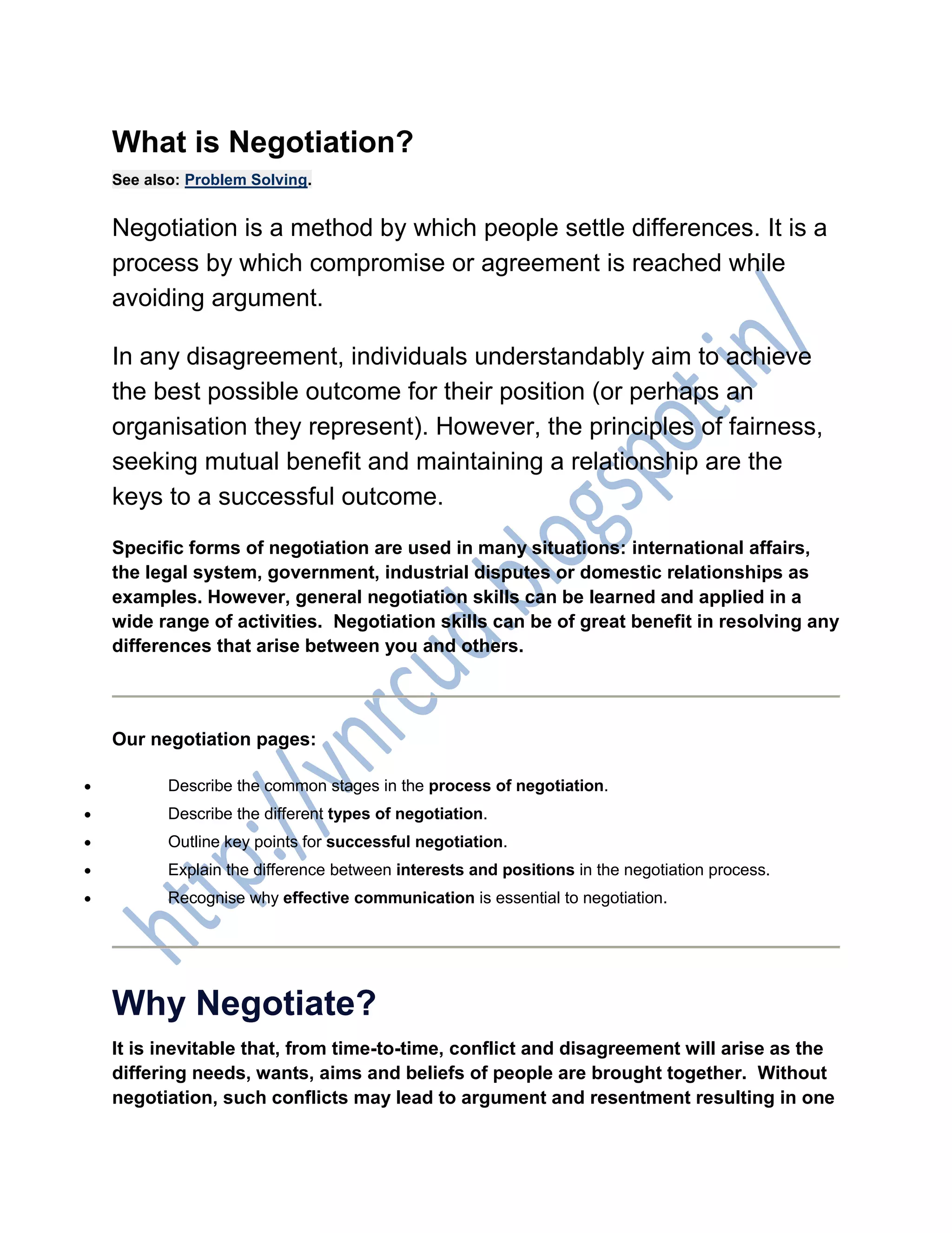 What is Negotiation?
See also: Problem Solving.
Negotiation is a method by which people settle differences. It is a
process by which compromise or agreement is reached while
avoiding argument.
In any disagreement, individuals understandably aim to achieve
the best possible outcome for their position (or perhaps an
organisation they represent). However, the principles of fairness,
seeking mutual benefit and maintaining a relationship are the
keys to a successful outcome.
Specific forms of negotiation are used in many situations: international affairs,
the legal system, government, industrial disputes or domestic relationships as
examples. However, general negotiation skills can be learned and applied in a
wide range of activities. Negotiation skills can be of great benefit in resolving any
differences that arise between you and others.
Our negotiation pages:
 Describe the common stages in the process of negotiation.
 Describe the different types of negotiation.
 Outline key points for successful negotiation.
 Explain the difference between interests and positions in the negotiation process.
 Recognise why effective communication is essential to negotiation.
Why Negotiate?
It is inevitable that, from time-to-time, conflict and disagreement will arise as the
differing needs, wants, aims and beliefs of people are brought together. Without
negotiation, such conflicts may lead to argument and resentment resulting in one
 