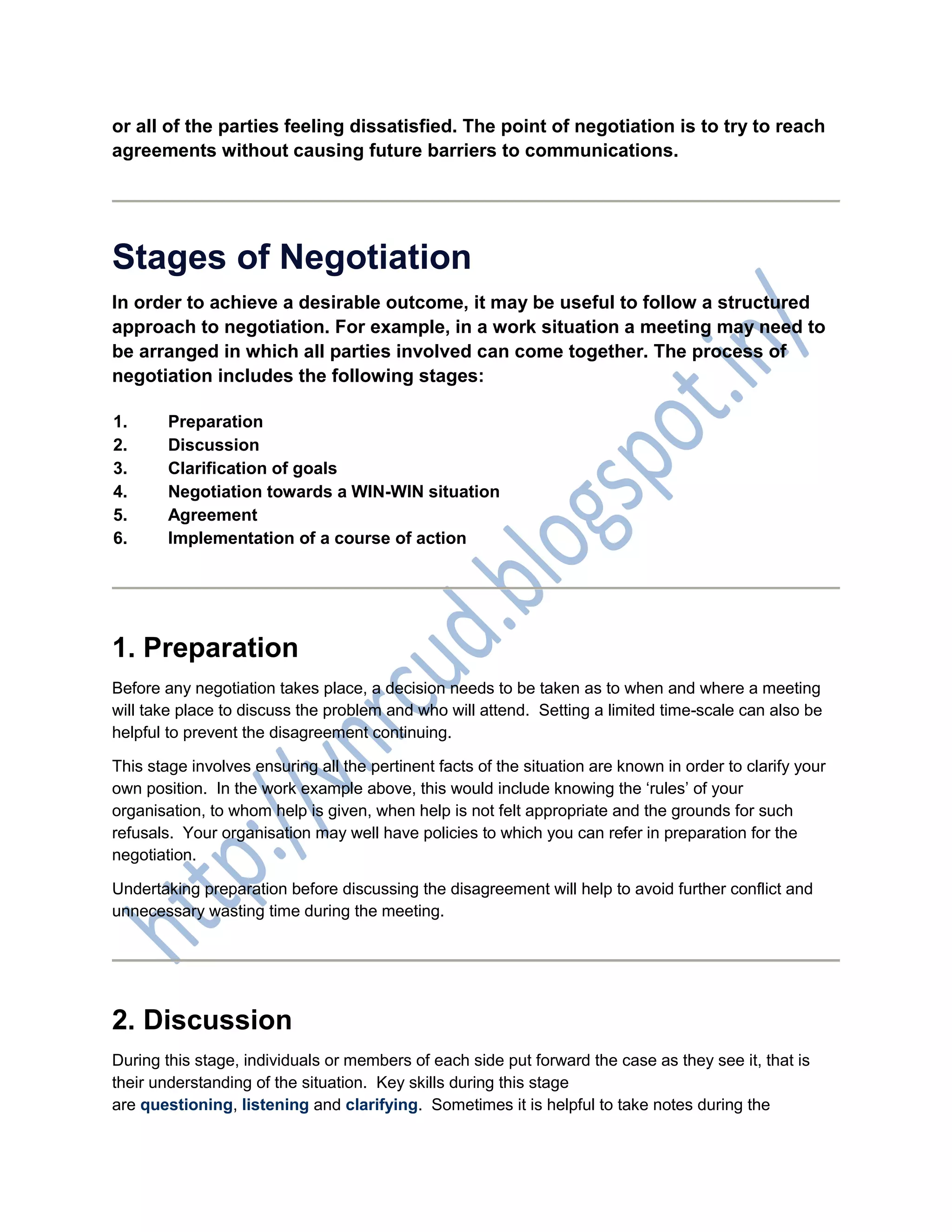 or all of the parties feeling dissatisfied. The point of negotiation is to try to reach
agreements without causing future barriers to communications.
Stages of Negotiation
In order to achieve a desirable outcome, it may be useful to follow a structured
approach to negotiation. For example, in a work situation a meeting may need to
be arranged in which all parties involved can come together. The process of
negotiation includes the following stages:
1. Preparation
2. Discussion
3. Clarification of goals
4. Negotiation towards a WIN-WIN situation
5. Agreement
6. Implementation of a course of action
1. Preparation
Before any negotiation takes place, a decision needs to be taken as to when and where a meeting
will take place to discuss the problem and who will attend. Setting a limited time-scale can also be
helpful to prevent the disagreement continuing.
This stage involves ensuring all the pertinent facts of the situation are known in order to clarify your
own position. In the work example above, this would include knowing the ‘rules’ of your
organisation, to whom help is given, when help is not felt appropriate and the grounds for such
refusals. Your organisation may well have policies to which you can refer in preparation for the
negotiation.
Undertaking preparation before discussing the disagreement will help to avoid further conflict and
unnecessary wasting time during the meeting.
2. Discussion
During this stage, individuals or members of each side put forward the case as they see it, that is
their understanding of the situation. Key skills during this stage
are questioning, listening and clarifying. Sometimes it is helpful to take notes during the
 