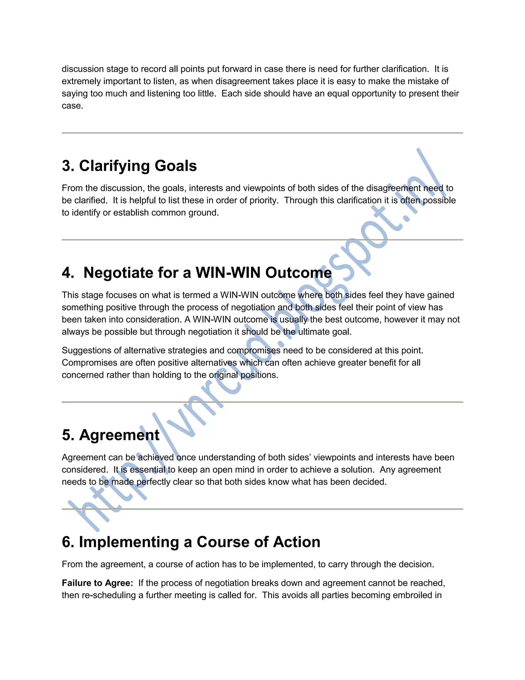 discussion stage to record all points put forward in case there is need for further clarification. It is
extremely important to listen, as when disagreement takes place it is easy to make the mistake of
saying too much and listening too little. Each side should have an equal opportunity to present their
case.
3. Clarifying Goals
From the discussion, the goals, interests and viewpoints of both sides of the disagreement need to
be clarified. It is helpful to list these in order of priority. Through this clarification it is often possible
to identify or establish common ground.
4. Negotiate for a WIN-WIN Outcome
This stage focuses on what is termed a WIN-WIN outcome where both sides feel they have gained
something positive through the process of negotiation and both sides feel their point of view has
been taken into consideration. A WIN-WIN outcome is usually the best outcome, however it may not
always be possible but through negotiation it should be the ultimate goal.
Suggestions of alternative strategies and compromises need to be considered at this point.
Compromises are often positive alternatives which can often achieve greater benefit for all
concerned rather than holding to the original positions.
5. Agreement
Agreement can be achieved once understanding of both sides’ viewpoints and interests have been
considered. It is essential to keep an open mind in order to achieve a solution. Any agreement
needs to be made perfectly clear so that both sides know what has been decided.
6. Implementing a Course of Action
From the agreement, a course of action has to be implemented, to carry through the decision.
Failure to Agree: If the process of negotiation breaks down and agreement cannot be reached,
then re-scheduling a further meeting is called for. This avoids all parties becoming embroiled in
 
