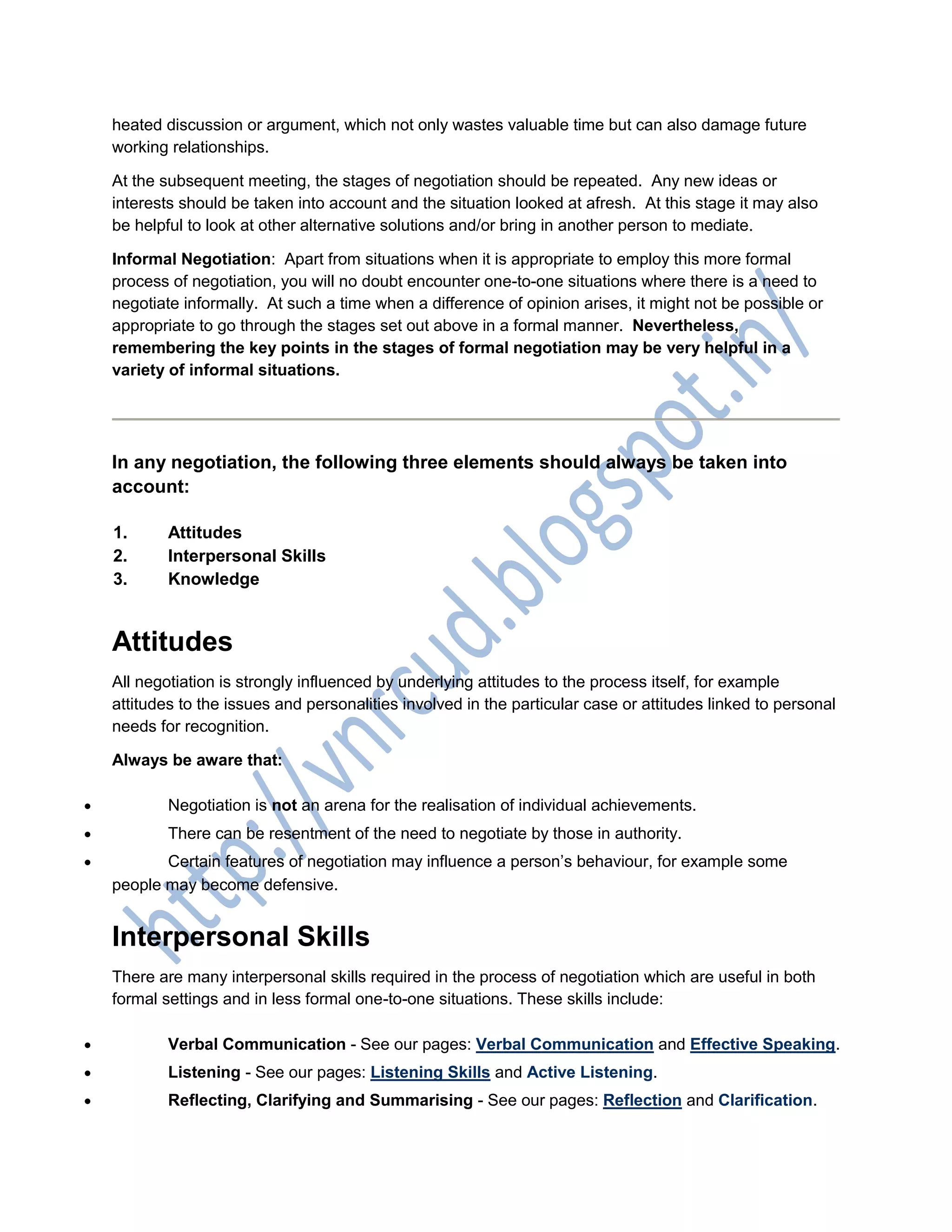 heated discussion or argument, which not only wastes valuable time but can also damage future
working relationships.
At the subsequent meeting, the stages of negotiation should be repeated. Any new ideas or
interests should be taken into account and the situation looked at afresh. At this stage it may also
be helpful to look at other alternative solutions and/or bring in another person to mediate.
Informal Negotiation: Apart from situations when it is appropriate to employ this more formal
process of negotiation, you will no doubt encounter one-to-one situations where there is a need to
negotiate informally. At such a time when a difference of opinion arises, it might not be possible or
appropriate to go through the stages set out above in a formal manner. Nevertheless,
remembering the key points in the stages of formal negotiation may be very helpful in a
variety of informal situations.
In any negotiation, the following three elements should always be taken into
account:
1. Attitudes
2. Interpersonal Skills
3. Knowledge
Attitudes
All negotiation is strongly influenced by underlying attitudes to the process itself, for example
attitudes to the issues and personalities involved in the particular case or attitudes linked to personal
needs for recognition.
Always be aware that:
 Negotiation is not an arena for the realisation of individual achievements.
 There can be resentment of the need to negotiate by those in authority.
 Certain features of negotiation may influence a person’s behaviour, for example some
people may become defensive.
Interpersonal Skills
There are many interpersonal skills required in the process of negotiation which are useful in both
formal settings and in less formal one-to-one situations. These skills include:
 Verbal Communication - See our pages: Verbal Communication and Effective Speaking.
 Listening - See our pages: Listening Skills and Active Listening.
 Reflecting, Clarifying and Summarising - See our pages: Reflection and Clarification.
 