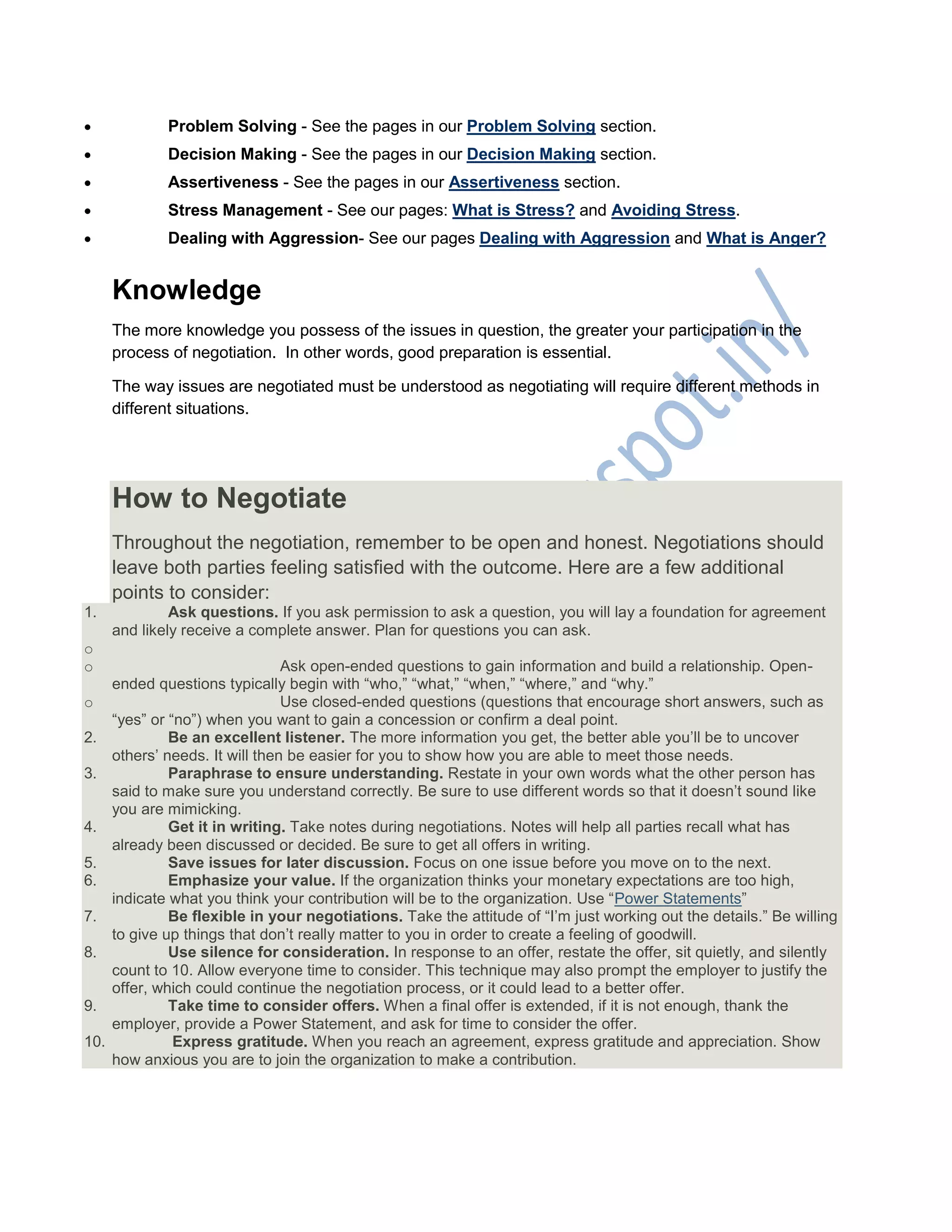  Problem Solving - See the pages in our Problem Solving section.
 Decision Making - See the pages in our Decision Making section.
 Assertiveness - See the pages in our Assertiveness section.
 Stress Management - See our pages: What is Stress? and Avoiding Stress.
 Dealing with Aggression- See our pages Dealing with Aggression and What is Anger?
Knowledge
The more knowledge you possess of the issues in question, the greater your participation in the
process of negotiation. In other words, good preparation is essential.
The way issues are negotiated must be understood as negotiating will require different methods in
different situations.
How to Negotiate
Throughout the negotiation, remember to be open and honest. Negotiations should
leave both parties feeling satisfied with the outcome. Here are a few additional
points to consider:
1. Ask questions. If you ask permission to ask a question, you will lay a foundation for agreement
and likely receive a complete answer. Plan for questions you can ask.
o
o Ask open-ended questions to gain information and build a relationship. Open-
ended questions typically begin with ―who,‖ ―what,‖ ―when,‖ ―where,‖ and ―why.‖
o Use closed-ended questions (questions that encourage short answers, such as
―yes‖ or ―no‖) when you want to gain a concession or confirm a deal point.
2. Be an excellent listener. The more information you get, the better able you‘ll be to uncover
others‘ needs. It will then be easier for you to show how you are able to meet those needs.
3. Paraphrase to ensure understanding. Restate in your own words what the other person has
said to make sure you understand correctly. Be sure to use different words so that it doesn‘t sound like
you are mimicking.
4. Get it in writing. Take notes during negotiations. Notes will help all parties recall what has
already been discussed or decided. Be sure to get all offers in writing.
5. Save issues for later discussion. Focus on one issue before you move on to the next.
6. Emphasize your value. If the organization thinks your monetary expectations are too high,
indicate what you think your contribution will be to the organization. Use ―Power Statements‖
7. Be flexible in your negotiations. Take the attitude of ―I‘m just working out the details.‖ Be willing
to give up things that don‘t really matter to you in order to create a feeling of goodwill.
8. Use silence for consideration. In response to an offer, restate the offer, sit quietly, and silently
count to 10. Allow everyone time to consider. This technique may also prompt the employer to justify the
offer, which could continue the negotiation process, or it could lead to a better offer.
9. Take time to consider offers. When a final offer is extended, if it is not enough, thank the
employer, provide a Power Statement, and ask for time to consider the offer.
10. Express gratitude. When you reach an agreement, express gratitude and appreciation. Show
how anxious you are to join the organization to make a contribution.
 