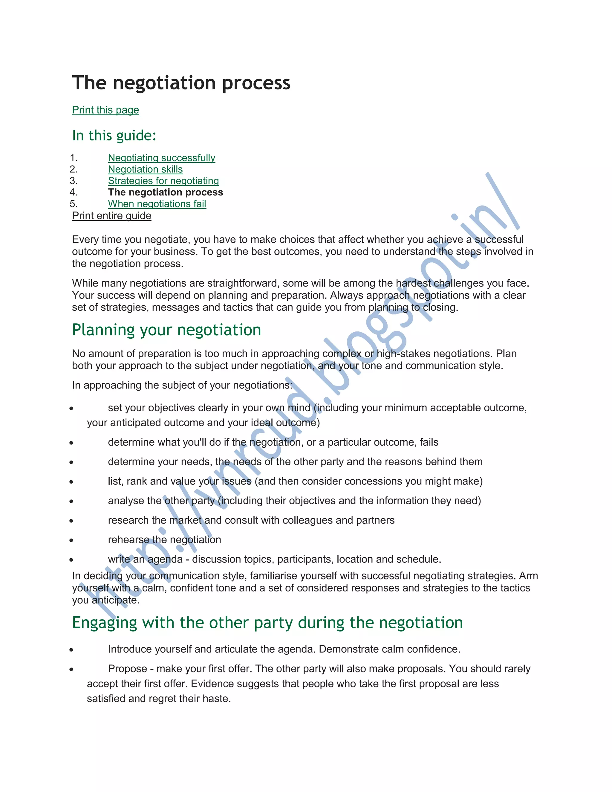 The negotiation process
Print this page
In this guide:
1. Negotiating successfully
2. Negotiation skills
3. Strategies for negotiating
4. The negotiation process
5. When negotiations fail
Print entire guide
Every time you negotiate, you have to make choices that affect whether you achieve a successful
outcome for your business. To get the best outcomes, you need to understand the steps involved in
the negotiation process.
While many negotiations are straightforward, some will be among the hardest challenges you face.
Your success will depend on planning and preparation. Always approach negotiations with a clear
set of strategies, messages and tactics that can guide you from planning to closing.
Planning your negotiation
No amount of preparation is too much in approaching complex or high-stakes negotiations. Plan
both your approach to the subject under negotiation, and your tone and communication style.
In approaching the subject of your negotiations:
 set your objectives clearly in your own mind (including your minimum acceptable outcome,
your anticipated outcome and your ideal outcome)
 determine what you'll do if the negotiation, or a particular outcome, fails
 determine your needs, the needs of the other party and the reasons behind them
 list, rank and value your issues (and then consider concessions you might make)
 analyse the other party (including their objectives and the information they need)
 research the market and consult with colleagues and partners
 rehearse the negotiation
 write an agenda - discussion topics, participants, location and schedule.
In deciding your communication style, familiarise yourself with successful negotiating strategies. Arm
yourself with a calm, confident tone and a set of considered responses and strategies to the tactics
you anticipate.
Engaging with the other party during the negotiation
 Introduce yourself and articulate the agenda. Demonstrate calm confidence.
 Propose - make your first offer. The other party will also make proposals. You should rarely
accept their first offer. Evidence suggests that people who take the first proposal are less
satisfied and regret their haste.
 