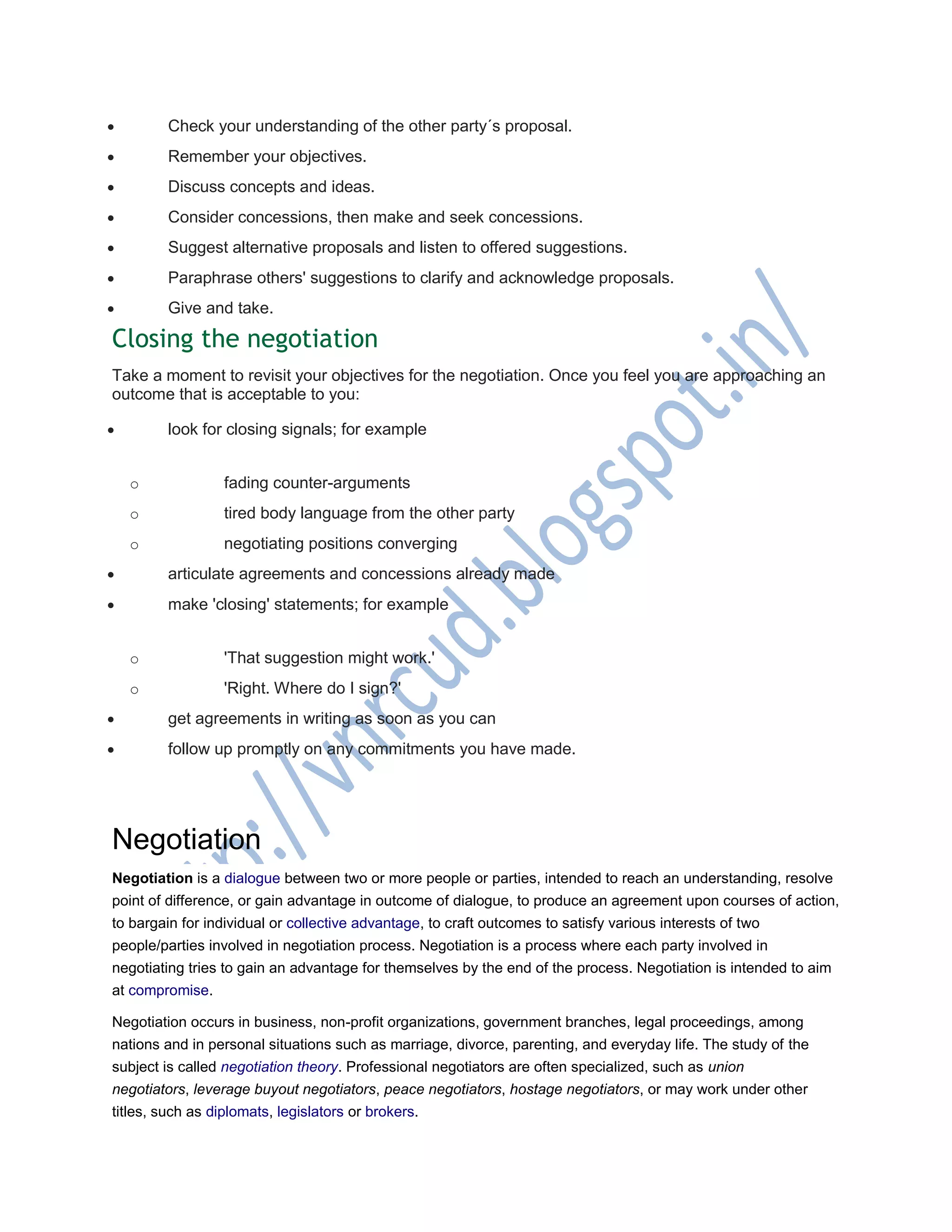  Check your understanding of the other party´s proposal.
 Remember your objectives.
 Discuss concepts and ideas.
 Consider concessions, then make and seek concessions.
 Suggest alternative proposals and listen to offered suggestions.
 Paraphrase others' suggestions to clarify and acknowledge proposals.
 Give and take.
Closing the negotiation
Take a moment to revisit your objectives for the negotiation. Once you feel you are approaching an
outcome that is acceptable to you:
 look for closing signals; for example
o fading counter-arguments
o tired body language from the other party
o negotiating positions converging
 articulate agreements and concessions already made
 make 'closing' statements; for example
o 'That suggestion might work.'
o 'Right. Where do I sign?'
 get agreements in writing as soon as you can
 follow up promptly on any commitments you have made.
Negotiation
Negotiation is a dialogue between two or more people or parties, intended to reach an understanding, resolve
point of difference, or gain advantage in outcome of dialogue, to produce an agreement upon courses of action,
to bargain for individual or collective advantage, to craft outcomes to satisfy various interests of two
people/parties involved in negotiation process. Negotiation is a process where each party involved in
negotiating tries to gain an advantage for themselves by the end of the process. Negotiation is intended to aim
at compromise.
Negotiation occurs in business, non-profit organizations, government branches, legal proceedings, among
nations and in personal situations such as marriage, divorce, parenting, and everyday life. The study of the
subject is called negotiation theory. Professional negotiators are often specialized, such as union
negotiators, leverage buyout negotiators, peace negotiators, hostage negotiators, or may work under other
titles, such as diplomats, legislators or brokers.
 