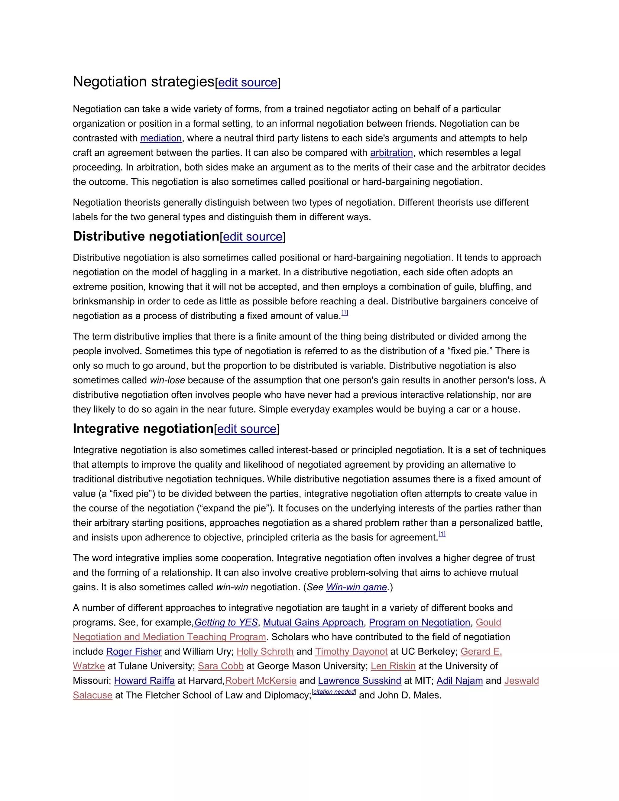 Negotiation strategies[edit source]
Negotiation can take a wide variety of forms, from a trained negotiator acting on behalf of a particular
organization or position in a formal setting, to an informal negotiation between friends. Negotiation can be
contrasted with mediation, where a neutral third party listens to each side's arguments and attempts to help
craft an agreement between the parties. It can also be compared with arbitration, which resembles a legal
proceeding. In arbitration, both sides make an argument as to the merits of their case and the arbitrator decides
the outcome. This negotiation is also sometimes called positional or hard-bargaining negotiation.
Negotiation theorists generally distinguish between two types of negotiation. Different theorists use different
labels for the two general types and distinguish them in different ways.
Distributive negotiation[edit source]
Distributive negotiation is also sometimes called positional or hard-bargaining negotiation. It tends to approach
negotiation on the model of haggling in a market. In a distributive negotiation, each side often adopts an
extreme position, knowing that it will not be accepted, and then employs a combination of guile, bluffing, and
brinksmanship in order to cede as little as possible before reaching a deal. Distributive bargainers conceive of
negotiation as a process of distributing a fixed amount of value.[1]
The term distributive implies that there is a finite amount of the thing being distributed or divided among the
people involved. Sometimes this type of negotiation is referred to as the distribution of a ―fixed pie.‖ There is
only so much to go around, but the proportion to be distributed is variable. Distributive negotiation is also
sometimes called win-lose because of the assumption that one person's gain results in another person's loss. A
distributive negotiation often involves people who have never had a previous interactive relationship, nor are
they likely to do so again in the near future. Simple everyday examples would be buying a car or a house.
Integrative negotiation[edit source]
Integrative negotiation is also sometimes called interest-based or principled negotiation. It is a set of techniques
that attempts to improve the quality and likelihood of negotiated agreement by providing an alternative to
traditional distributive negotiation techniques. While distributive negotiation assumes there is a fixed amount of
value (a ―fixed pie‖) to be divided between the parties, integrative negotiation often attempts to create value in
the course of the negotiation (―expand the pie‖). It focuses on the underlying interests of the parties rather than
their arbitrary starting positions, approaches negotiation as a shared problem rather than a personalized battle,
and insists upon adherence to objective, principled criteria as the basis for agreement.[1]
The word integrative implies some cooperation. Integrative negotiation often involves a higher degree of trust
and the forming of a relationship. It can also involve creative problem-solving that aims to achieve mutual
gains. It is also sometimes called win-win negotiation. (See Win-win game.)
A number of different approaches to integrative negotiation are taught in a variety of different books and
programs. See, for example,Getting to YES, Mutual Gains Approach, Program on Negotiation, Gould
Negotiation and Mediation Teaching Program. Scholars who have contributed to the field of negotiation
include Roger Fisher and William Ury; Holly Schroth and Timothy Dayonot at UC Berkeley; Gerard E.
Watzke at Tulane University; Sara Cobb at George Mason University; Len Riskin at the University of
Missouri; Howard Raiffa at Harvard,Robert McKersie and Lawrence Susskind at MIT; Adil Najam and Jeswald
Salacuse at The Fletcher School of Law and Diplomacy;[citation needed]
and John D. Males.
 