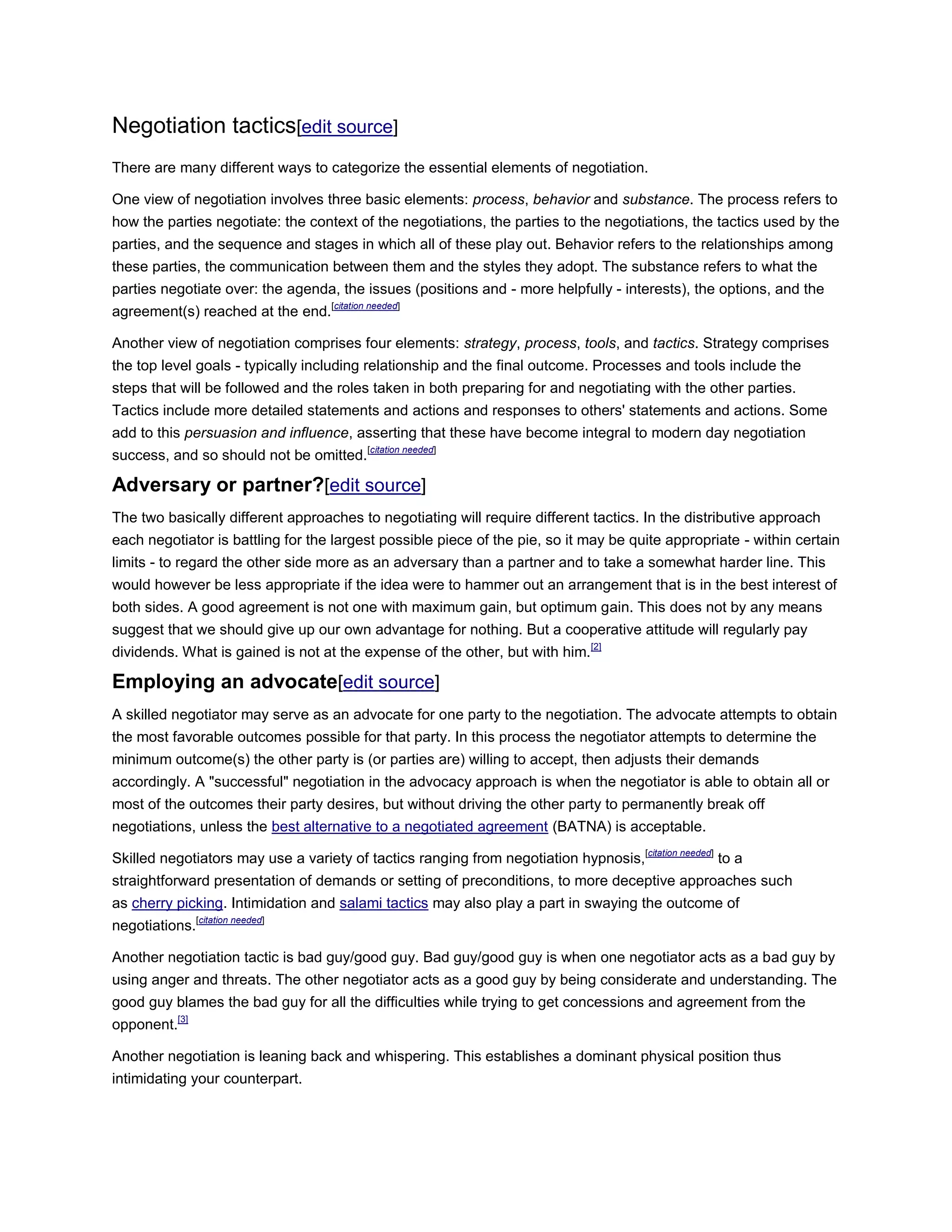Negotiation tactics[edit source]
There are many different ways to categorize the essential elements of negotiation.
One view of negotiation involves three basic elements: process, behavior and substance. The process refers to
how the parties negotiate: the context of the negotiations, the parties to the negotiations, the tactics used by the
parties, and the sequence and stages in which all of these play out. Behavior refers to the relationships among
these parties, the communication between them and the styles they adopt. The substance refers to what the
parties negotiate over: the agenda, the issues (positions and - more helpfully - interests), the options, and the
agreement(s) reached at the end.[citation needed]
Another view of negotiation comprises four elements: strategy, process, tools, and tactics. Strategy comprises
the top level goals - typically including relationship and the final outcome. Processes and tools include the
steps that will be followed and the roles taken in both preparing for and negotiating with the other parties.
Tactics include more detailed statements and actions and responses to others' statements and actions. Some
add to this persuasion and influence, asserting that these have become integral to modern day negotiation
success, and so should not be omitted.[citation needed]
Adversary or partner?[edit source]
The two basically different approaches to negotiating will require different tactics. In the distributive approach
each negotiator is battling for the largest possible piece of the pie, so it may be quite appropriate - within certain
limits - to regard the other side more as an adversary than a partner and to take a somewhat harder line. This
would however be less appropriate if the idea were to hammer out an arrangement that is in the best interest of
both sides. A good agreement is not one with maximum gain, but optimum gain. This does not by any means
suggest that we should give up our own advantage for nothing. But a cooperative attitude will regularly pay
dividends. What is gained is not at the expense of the other, but with him.[2]
Employing an advocate[edit source]
A skilled negotiator may serve as an advocate for one party to the negotiation. The advocate attempts to obtain
the most favorable outcomes possible for that party. In this process the negotiator attempts to determine the
minimum outcome(s) the other party is (or parties are) willing to accept, then adjusts their demands
accordingly. A "successful" negotiation in the advocacy approach is when the negotiator is able to obtain all or
most of the outcomes their party desires, but without driving the other party to permanently break off
negotiations, unless the best alternative to a negotiated agreement (BATNA) is acceptable.
Skilled negotiators may use a variety of tactics ranging from negotiation hypnosis,[citation needed]
to a
straightforward presentation of demands or setting of preconditions, to more deceptive approaches such
as cherry picking. Intimidation and salami tactics may also play a part in swaying the outcome of
negotiations.[citation needed]
Another negotiation tactic is bad guy/good guy. Bad guy/good guy is when one negotiator acts as a bad guy by
using anger and threats. The other negotiator acts as a good guy by being considerate and understanding. The
good guy blames the bad guy for all the difficulties while trying to get concessions and agreement from the
opponent.[3]
Another negotiation is leaning back and whispering. This establishes a dominant physical position thus
intimidating your counterpart.
 