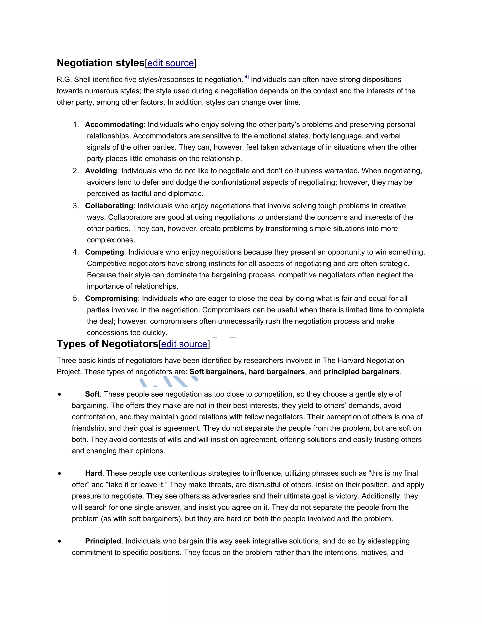Negotiation styles[edit source]
R.G. Shell identified five styles/responses to negotiation.[4]
Individuals can often have strong dispositions
towards numerous styles; the style used during a negotiation depends on the context and the interests of the
other party, among other factors. In addition, styles can change over time.
1. Accommodating: Individuals who enjoy solving the other party‘s problems and preserving personal
relationships. Accommodators are sensitive to the emotional states, body language, and verbal
signals of the other parties. They can, however, feel taken advantage of in situations when the other
party places little emphasis on the relationship.
2. Avoiding: Individuals who do not like to negotiate and don‘t do it unless warranted. When negotiating,
avoiders tend to defer and dodge the confrontational aspects of negotiating; however, they may be
perceived as tactful and diplomatic.
3. Collaborating: Individuals who enjoy negotiations that involve solving tough problems in creative
ways. Collaborators are good at using negotiations to understand the concerns and interests of the
other parties. They can, however, create problems by transforming simple situations into more
complex ones.
4. Competing: Individuals who enjoy negotiations because they present an opportunity to win something.
Competitive negotiators have strong instincts for all aspects of negotiating and are often strategic.
Because their style can dominate the bargaining process, competitive negotiators often neglect the
importance of relationships.
5. Compromising: Individuals who are eager to close the deal by doing what is fair and equal for all
parties involved in the negotiation. Compromisers can be useful when there is limited time to complete
the deal; however, compromisers often unnecessarily rush the negotiation process and make
concessions too quickly.
Types of Negotiators[edit source]
Three basic kinds of negotiators have been identified by researchers involved in The Harvard Negotiation
Project. These types of negotiators are: Soft bargainers, hard bargainers, and principled bargainers.
 Soft. These people see negotiation as too close to competition, so they choose a gentle style of
bargaining. The offers they make are not in their best interests, they yield to others‘ demands, avoid
confrontation, and they maintain good relations with fellow negotiators. Their perception of others is one of
friendship, and their goal is agreement. They do not separate the people from the problem, but are soft on
both. They avoid contests of wills and will insist on agreement, offering solutions and easily trusting others
and changing their opinions.
 Hard. These people use contentious strategies to influence, utilizing phrases such as ―this is my final
offer‖ and ―take it or leave it.‖ They make threats, are distrustful of others, insist on their position, and apply
pressure to negotiate. They see others as adversaries and their ultimate goal is victory. Additionally, they
will search for one single answer, and insist you agree on it. They do not separate the people from the
problem (as with soft bargainers), but they are hard on both the people involved and the problem.
 Principled. Individuals who bargain this way seek integrative solutions, and do so by sidestepping
commitment to specific positions. They focus on the problem rather than the intentions, motives, and
 