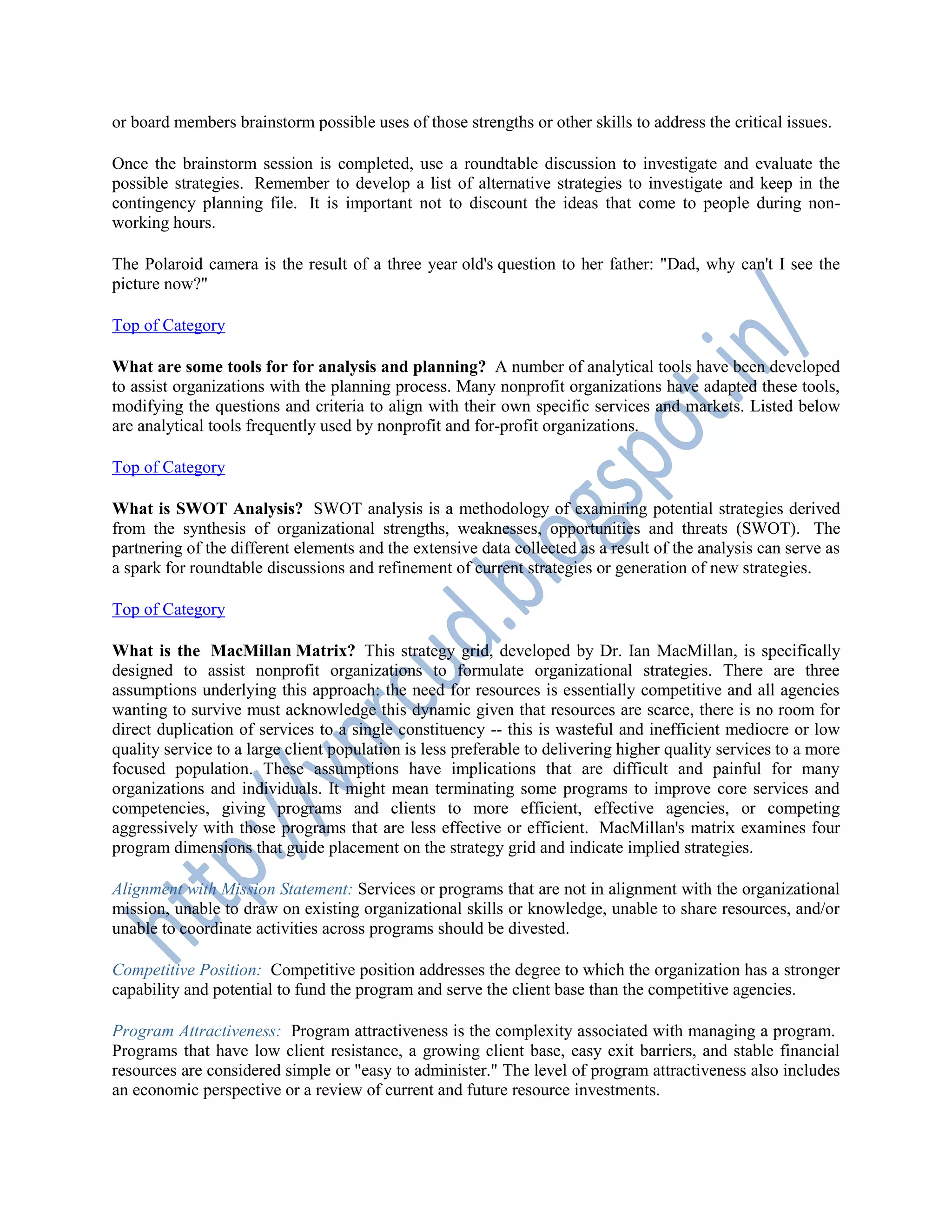 or board members brainstorm possible uses of those strengths or other skills to address the critical issues.
Once the brainstorm session is completed, use a roundtable discussion to investigate and evaluate the
possible strategies. Remember to develop a list of alternative strategies to investigate and keep in the
contingency planning file. It is important not to discount the ideas that come to people during non-
working hours.
The Polaroid camera is the result of a three year old's question to her father: "Dad, why can't I see the
picture now?"
Top of Category
What are some tools for for analysis and planning? A number of analytical tools have been developed
to assist organizations with the planning process. Many nonprofit organizations have adapted these tools,
modifying the questions and criteria to align with their own specific services and markets. Listed below
are analytical tools frequently used by nonprofit and for-profit organizations.
Top of Category
What is SWOT Analysis? SWOT analysis is a methodology of examining potential strategies derived
from the synthesis of organizational strengths, weaknesses, opportunities and threats (SWOT). The
partnering of the different elements and the extensive data collected as a result of the analysis can serve as
a spark for roundtable discussions and refinement of current strategies or generation of new strategies.
Top of Category
What is the MacMillan Matrix? This strategy grid, developed by Dr. Ian MacMillan, is specifically
designed to assist nonprofit organizations to formulate organizational strategies. There are three
assumptions underlying this approach: the need for resources is essentially competitive and all agencies
wanting to survive must acknowledge this dynamic given that resources are scarce, there is no room for
direct duplication of services to a single constituency -- this is wasteful and inefficient mediocre or low
quality service to a large client population is less preferable to delivering higher quality services to a more
focused population. These assumptions have implications that are difficult and painful for many
organizations and individuals. It might mean terminating some programs to improve core services and
competencies, giving programs and clients to more efficient, effective agencies, or competing
aggressively with those programs that are less effective or efficient. MacMillan's matrix examines four
program dimensions that guide placement on the strategy grid and indicate implied strategies.
Alignment with Mission Statement: Services or programs that are not in alignment with the organizational
mission, unable to draw on existing organizational skills or knowledge, unable to share resources, and/or
unable to coordinate activities across programs should be divested.
Competitive Position: Competitive position addresses the degree to which the organization has a stronger
capability and potential to fund the program and serve the client base than the competitive agencies.
Program Attractiveness: Program attractiveness is the complexity associated with managing a program.
Programs that have low client resistance, a growing client base, easy exit barriers, and stable financial
resources are considered simple or "easy to administer." The level of program attractiveness also includes
an economic perspective or a review of current and future resource investments.
 