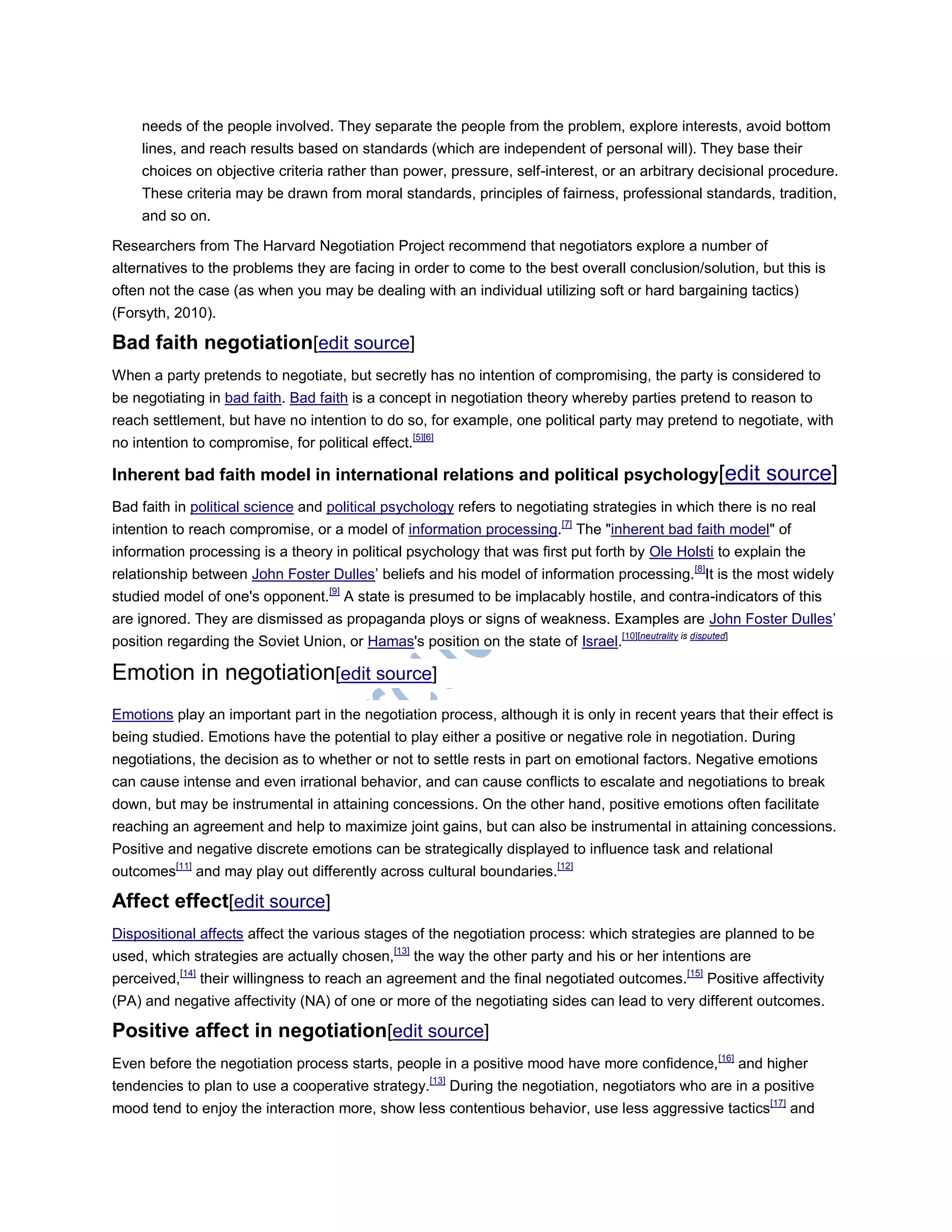 needs of the people involved. They separate the people from the problem, explore interests, avoid bottom
lines, and reach results based on standards (which are independent of personal will). They base their
choices on objective criteria rather than power, pressure, self-interest, or an arbitrary decisional procedure.
These criteria may be drawn from moral standards, principles of fairness, professional standards, tradition,
and so on.
Researchers from The Harvard Negotiation Project recommend that negotiators explore a number of
alternatives to the problems they are facing in order to come to the best overall conclusion/solution, but this is
often not the case (as when you may be dealing with an individual utilizing soft or hard bargaining tactics)
(Forsyth, 2010).
Bad faith negotiation[edit source]
When a party pretends to negotiate, but secretly has no intention of compromising, the party is considered to
be negotiating in bad faith. Bad faith is a concept in negotiation theory whereby parties pretend to reason to
reach settlement, but have no intention to do so, for example, one political party may pretend to negotiate, with
no intention to compromise, for political effect.[5][6]
Inherent bad faith model in international relations and political psychology[edit source]
Bad faith in political science and political psychology refers to negotiating strategies in which there is no real
intention to reach compromise, or a model of information processing.[7]
The "inherent bad faith model" of
information processing is a theory in political psychology that was first put forth by Ole Holsti to explain the
relationship between John Foster Dulles‘ beliefs and his model of information processing.[8]
It is the most widely
studied model of one's opponent.[9]
A state is presumed to be implacably hostile, and contra-indicators of this
are ignored. They are dismissed as propaganda ploys or signs of weakness. Examples are John Foster Dulles‘
position regarding the Soviet Union, or Hamas's position on the state of Israel.[10][neutrality is disputed]
Emotion in negotiation[edit source]
Emotions play an important part in the negotiation process, although it is only in recent years that their effect is
being studied. Emotions have the potential to play either a positive or negative role in negotiation. During
negotiations, the decision as to whether or not to settle rests in part on emotional factors. Negative emotions
can cause intense and even irrational behavior, and can cause conflicts to escalate and negotiations to break
down, but may be instrumental in attaining concessions. On the other hand, positive emotions often facilitate
reaching an agreement and help to maximize joint gains, but can also be instrumental in attaining concessions.
Positive and negative discrete emotions can be strategically displayed to influence task and relational
outcomes[11]
and may play out differently across cultural boundaries.[12]
Affect effect[edit source]
Dispositional affects affect the various stages of the negotiation process: which strategies are planned to be
used, which strategies are actually chosen,[13]
the way the other party and his or her intentions are
perceived,[14]
their willingness to reach an agreement and the final negotiated outcomes.[15]
Positive affectivity
(PA) and negative affectivity (NA) of one or more of the negotiating sides can lead to very different outcomes.
Positive affect in negotiation[edit source]
Even before the negotiation process starts, people in a positive mood have more confidence,[16]
and higher
tendencies to plan to use a cooperative strategy.[13]
During the negotiation, negotiators who are in a positive
mood tend to enjoy the interaction more, show less contentious behavior, use less aggressive tactics[17]
and
 