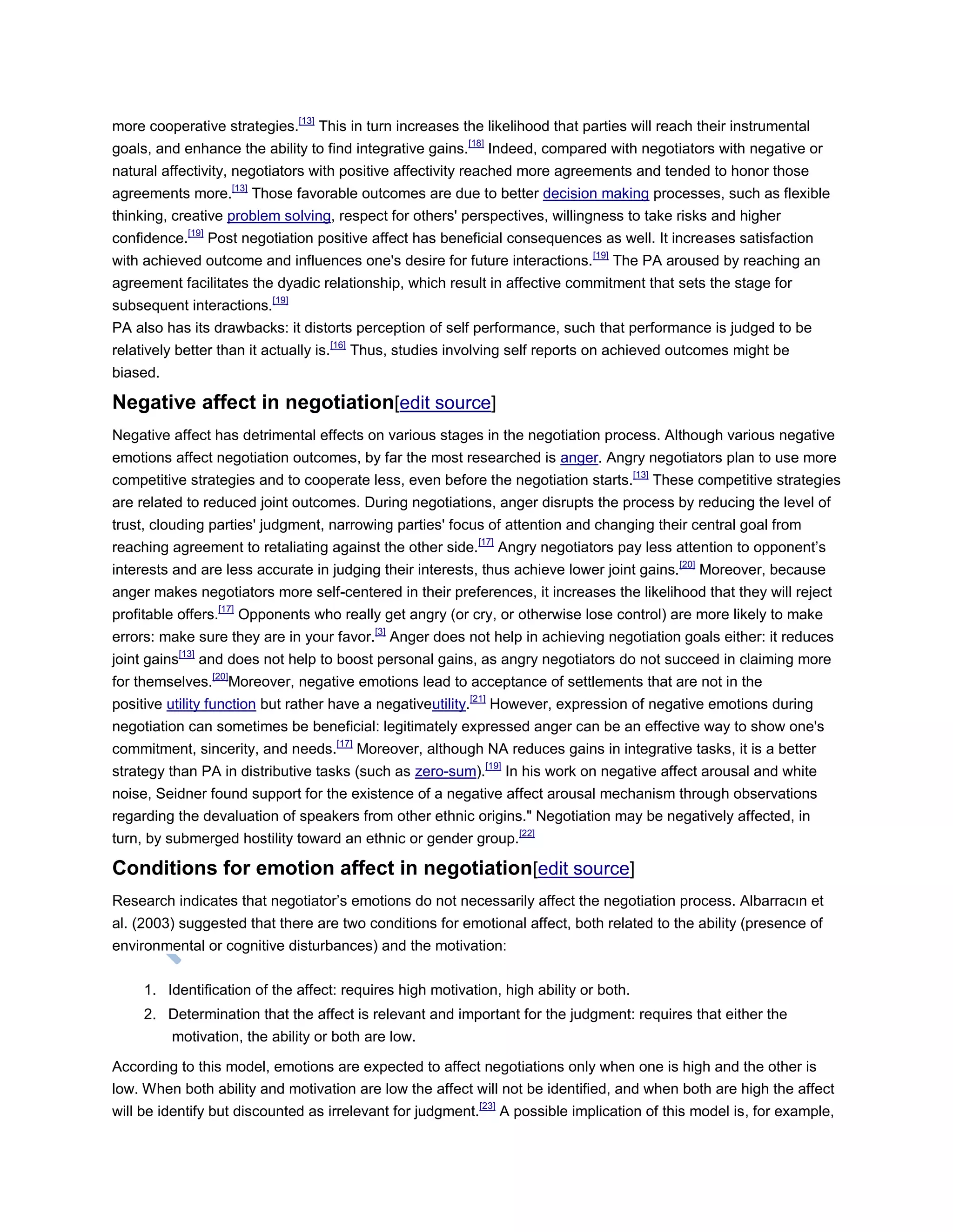 more cooperative strategies.[13]
This in turn increases the likelihood that parties will reach their instrumental
goals, and enhance the ability to find integrative gains.[18]
Indeed, compared with negotiators with negative or
natural affectivity, negotiators with positive affectivity reached more agreements and tended to honor those
agreements more.[13]
Those favorable outcomes are due to better decision making processes, such as flexible
thinking, creative problem solving, respect for others' perspectives, willingness to take risks and higher
confidence.[19]
Post negotiation positive affect has beneficial consequences as well. It increases satisfaction
with achieved outcome and influences one's desire for future interactions.[19]
The PA aroused by reaching an
agreement facilitates the dyadic relationship, which result in affective commitment that sets the stage for
subsequent interactions.[19]
PA also has its drawbacks: it distorts perception of self performance, such that performance is judged to be
relatively better than it actually is.[16]
Thus, studies involving self reports on achieved outcomes might be
biased.
Negative affect in negotiation[edit source]
Negative affect has detrimental effects on various stages in the negotiation process. Although various negative
emotions affect negotiation outcomes, by far the most researched is anger. Angry negotiators plan to use more
competitive strategies and to cooperate less, even before the negotiation starts.[13]
These competitive strategies
are related to reduced joint outcomes. During negotiations, anger disrupts the process by reducing the level of
trust, clouding parties' judgment, narrowing parties' focus of attention and changing their central goal from
reaching agreement to retaliating against the other side.[17]
Angry negotiators pay less attention to opponent‘s
interests and are less accurate in judging their interests, thus achieve lower joint gains.[20]
Moreover, because
anger makes negotiators more self-centered in their preferences, it increases the likelihood that they will reject
profitable offers.[17]
Opponents who really get angry (or cry, or otherwise lose control) are more likely to make
errors: make sure they are in your favor.[3]
Anger does not help in achieving negotiation goals either: it reduces
joint gains[13]
and does not help to boost personal gains, as angry negotiators do not succeed in claiming more
for themselves.[20]
Moreover, negative emotions lead to acceptance of settlements that are not in the
positive utility function but rather have a negativeutility.[21]
However, expression of negative emotions during
negotiation can sometimes be beneficial: legitimately expressed anger can be an effective way to show one's
commitment, sincerity, and needs.[17]
Moreover, although NA reduces gains in integrative tasks, it is a better
strategy than PA in distributive tasks (such as zero-sum).[19]
In his work on negative affect arousal and white
noise, Seidner found support for the existence of a negative affect arousal mechanism through observations
regarding the devaluation of speakers from other ethnic origins." Negotiation may be negatively affected, in
turn, by submerged hostility toward an ethnic or gender group.[22]
Conditions for emotion affect in negotiation[edit source]
Research indicates that negotiator‘s emotions do not necessarily affect the negotiation process. Albarracın et
al. (2003) suggested that there are two conditions for emotional affect, both related to the ability (presence of
environmental or cognitive disturbances) and the motivation:
1. Identification of the affect: requires high motivation, high ability or both.
2. Determination that the affect is relevant and important for the judgment: requires that either the
motivation, the ability or both are low.
According to this model, emotions are expected to affect negotiations only when one is high and the other is
low. When both ability and motivation are low the affect will not be identified, and when both are high the affect
will be identify but discounted as irrelevant for judgment.[23]
A possible implication of this model is, for example,
 