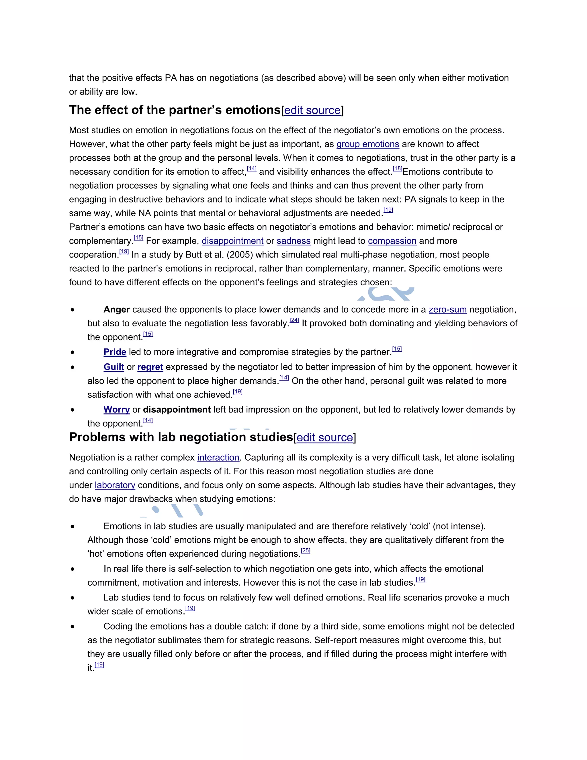 that the positive effects PA has on negotiations (as described above) will be seen only when either motivation
or ability are low.
The effect of the partner’s emotions[edit source]
Most studies on emotion in negotiations focus on the effect of the negotiator‘s own emotions on the process.
However, what the other party feels might be just as important, as group emotions are known to affect
processes both at the group and the personal levels. When it comes to negotiations, trust in the other party is a
necessary condition for its emotion to affect,[14]
and visibility enhances the effect.[18]
Emotions contribute to
negotiation processes by signaling what one feels and thinks and can thus prevent the other party from
engaging in destructive behaviors and to indicate what steps should be taken next: PA signals to keep in the
same way, while NA points that mental or behavioral adjustments are needed.[19]
Partner‘s emotions can have two basic effects on negotiator‘s emotions and behavior: mimetic/ reciprocal or
complementary.[15]
For example, disappointment or sadness might lead to compassion and more
cooperation.[19]
In a study by Butt et al. (2005) which simulated real multi-phase negotiation, most people
reacted to the partner‘s emotions in reciprocal, rather than complementary, manner. Specific emotions were
found to have different effects on the opponent‘s feelings and strategies chosen:
 Anger caused the opponents to place lower demands and to concede more in a zero-sum negotiation,
but also to evaluate the negotiation less favorably.[24]
It provoked both dominating and yielding behaviors of
the opponent.[15]
 Pride led to more integrative and compromise strategies by the partner.[15]
 Guilt or regret expressed by the negotiator led to better impression of him by the opponent, however it
also led the opponent to place higher demands.[14]
On the other hand, personal guilt was related to more
satisfaction with what one achieved.[19]
 Worry or disappointment left bad impression on the opponent, but led to relatively lower demands by
the opponent.[14]
Problems with lab negotiation studies[edit source]
Negotiation is a rather complex interaction. Capturing all its complexity is a very difficult task, let alone isolating
and controlling only certain aspects of it. For this reason most negotiation studies are done
under laboratory conditions, and focus only on some aspects. Although lab studies have their advantages, they
do have major drawbacks when studying emotions:
 Emotions in lab studies are usually manipulated and are therefore relatively ‗cold‘ (not intense).
Although those ‗cold‘ emotions might be enough to show effects, they are qualitatively different from the
‗hot‘ emotions often experienced during negotiations.[25]
 In real life there is self-selection to which negotiation one gets into, which affects the emotional
commitment, motivation and interests. However this is not the case in lab studies.[19]
 Lab studies tend to focus on relatively few well defined emotions. Real life scenarios provoke a much
wider scale of emotions.[19]
 Coding the emotions has a double catch: if done by a third side, some emotions might not be detected
as the negotiator sublimates them for strategic reasons. Self-report measures might overcome this, but
they are usually filled only before or after the process, and if filled during the process might interfere with
it.[19]
 