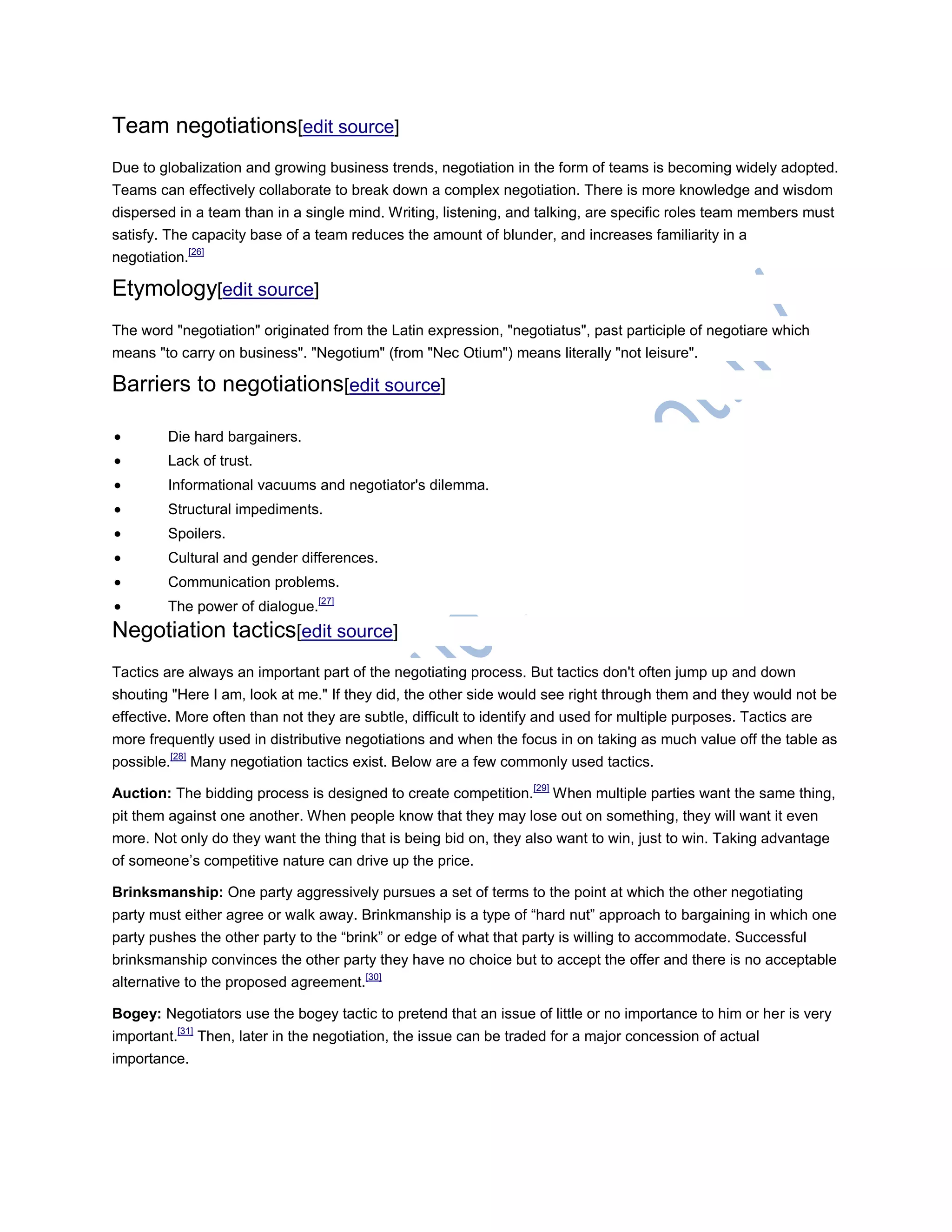 Team negotiations[edit source]
Due to globalization and growing business trends, negotiation in the form of teams is becoming widely adopted.
Teams can effectively collaborate to break down a complex negotiation. There is more knowledge and wisdom
dispersed in a team than in a single mind. Writing, listening, and talking, are specific roles team members must
satisfy. The capacity base of a team reduces the amount of blunder, and increases familiarity in a
negotiation.[26]
Etymology[edit source]
The word "negotiation" originated from the Latin expression, "negotiatus", past participle of negotiare which
means "to carry on business". "Negotium" (from "Nec Otium") means literally "not leisure".
Barriers to negotiations[edit source]
 Die hard bargainers.
 Lack of trust.
 Informational vacuums and negotiator's dilemma.
 Structural impediments.
 Spoilers.
 Cultural and gender differences.
 Communication problems.
 The power of dialogue.[27]
Negotiation tactics[edit source]
Tactics are always an important part of the negotiating process. But tactics don't often jump up and down
shouting "Here I am, look at me." If they did, the other side would see right through them and they would not be
effective. More often than not they are subtle, difficult to identify and used for multiple purposes. Tactics are
more frequently used in distributive negotiations and when the focus in on taking as much value off the table as
possible.[28]
Many negotiation tactics exist. Below are a few commonly used tactics.
Auction: The bidding process is designed to create competition.[29]
When multiple parties want the same thing,
pit them against one another. When people know that they may lose out on something, they will want it even
more. Not only do they want the thing that is being bid on, they also want to win, just to win. Taking advantage
of someone‘s competitive nature can drive up the price.
Brinksmanship: One party aggressively pursues a set of terms to the point at which the other negotiating
party must either agree or walk away. Brinkmanship is a type of ―hard nut‖ approach to bargaining in which one
party pushes the other party to the ―brink‖ or edge of what that party is willing to accommodate. Successful
brinksmanship convinces the other party they have no choice but to accept the offer and there is no acceptable
alternative to the proposed agreement.[30]
Bogey: Negotiators use the bogey tactic to pretend that an issue of little or no importance to him or her is very
important.[31]
Then, later in the negotiation, the issue can be traded for a major concession of actual
importance.
 