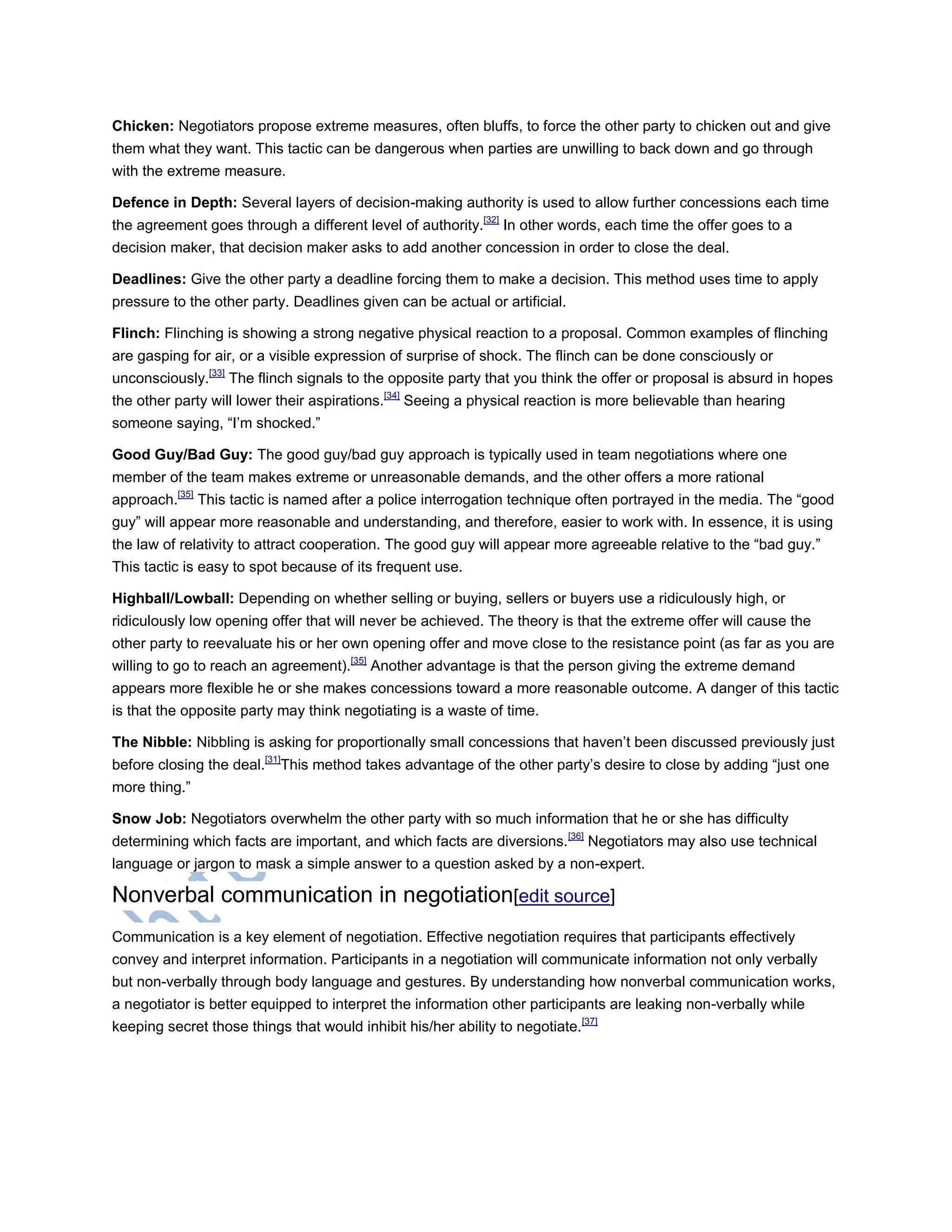 Chicken: Negotiators propose extreme measures, often bluffs, to force the other party to chicken out and give
them what they want. This tactic can be dangerous when parties are unwilling to back down and go through
with the extreme measure.
Defence in Depth: Several layers of decision-making authority is used to allow further concessions each time
the agreement goes through a different level of authority.[32]
In other words, each time the offer goes to a
decision maker, that decision maker asks to add another concession in order to close the deal.
Deadlines: Give the other party a deadline forcing them to make a decision. This method uses time to apply
pressure to the other party. Deadlines given can be actual or artificial.
Flinch: Flinching is showing a strong negative physical reaction to a proposal. Common examples of flinching
are gasping for air, or a visible expression of surprise of shock. The flinch can be done consciously or
unconsciously.[33]
The flinch signals to the opposite party that you think the offer or proposal is absurd in hopes
the other party will lower their aspirations.[34]
Seeing a physical reaction is more believable than hearing
someone saying, ―I‘m shocked.‖
Good Guy/Bad Guy: The good guy/bad guy approach is typically used in team negotiations where one
member of the team makes extreme or unreasonable demands, and the other offers a more rational
approach.[35]
This tactic is named after a police interrogation technique often portrayed in the media. The ―good
guy‖ will appear more reasonable and understanding, and therefore, easier to work with. In essence, it is using
the law of relativity to attract cooperation. The good guy will appear more agreeable relative to the ―bad guy.‖
This tactic is easy to spot because of its frequent use.
Highball/Lowball: Depending on whether selling or buying, sellers or buyers use a ridiculously high, or
ridiculously low opening offer that will never be achieved. The theory is that the extreme offer will cause the
other party to reevaluate his or her own opening offer and move close to the resistance point (as far as you are
willing to go to reach an agreement).[35]
Another advantage is that the person giving the extreme demand
appears more flexible he or she makes concessions toward a more reasonable outcome. A danger of this tactic
is that the opposite party may think negotiating is a waste of time.
The Nibble: Nibbling is asking for proportionally small concessions that haven‘t been discussed previously just
before closing the deal.[31]
This method takes advantage of the other party‘s desire to close by adding ―just one
more thing.‖
Snow Job: Negotiators overwhelm the other party with so much information that he or she has difficulty
determining which facts are important, and which facts are diversions.[36]
Negotiators may also use technical
language or jargon to mask a simple answer to a question asked by a non-expert.
Nonverbal communication in negotiation[edit source]
Communication is a key element of negotiation. Effective negotiation requires that participants effectively
convey and interpret information. Participants in a negotiation will communicate information not only verbally
but non-verbally through body language and gestures. By understanding how nonverbal communication works,
a negotiator is better equipped to interpret the information other participants are leaking non-verbally while
keeping secret those things that would inhibit his/her ability to negotiate.[37]
 