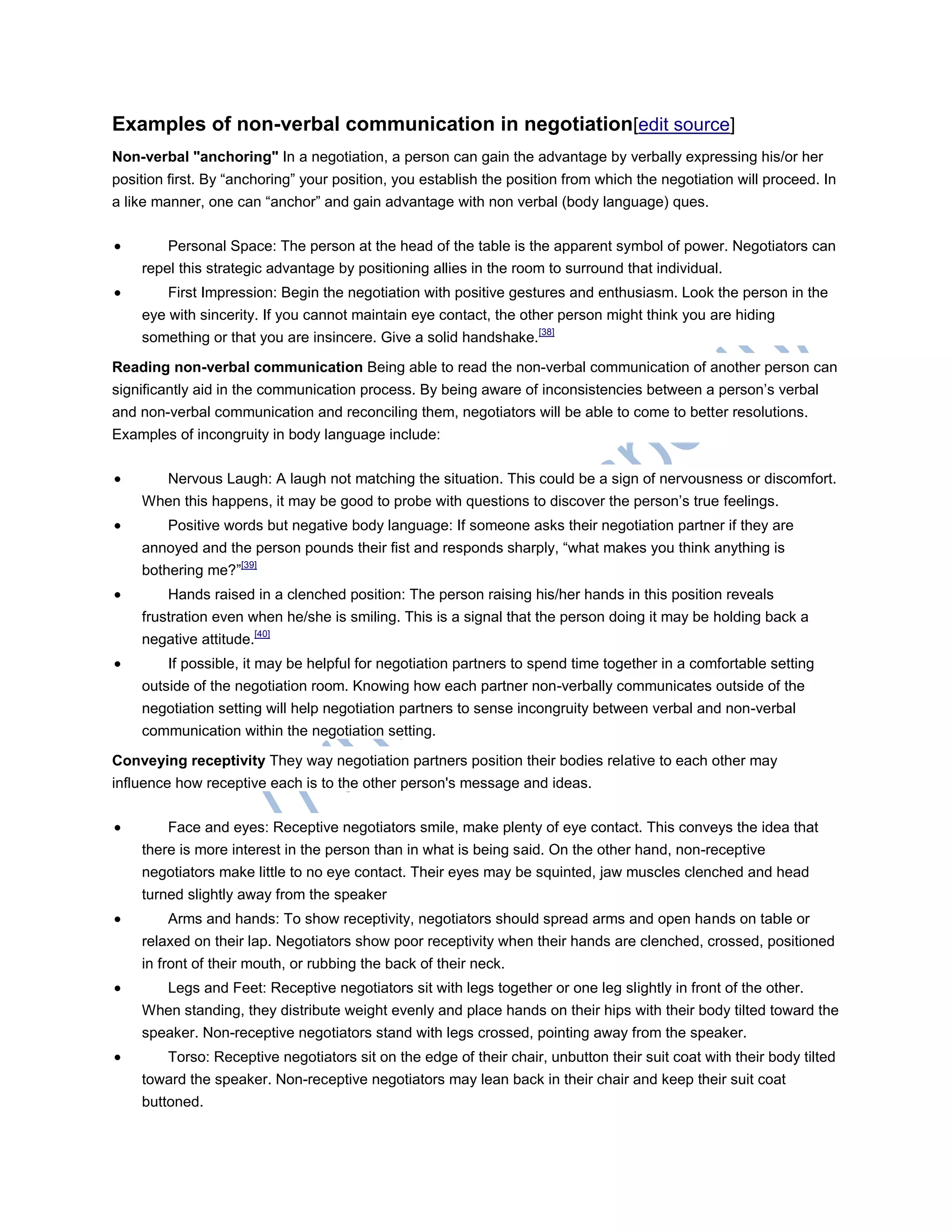 Examples of non-verbal communication in negotiation[edit source]
Non-verbal "anchoring" In a negotiation, a person can gain the advantage by verbally expressing his/or her
position first. By ―anchoring‖ your position, you establish the position from which the negotiation will proceed. In
a like manner, one can ―anchor‖ and gain advantage with non verbal (body language) ques.
 Personal Space: The person at the head of the table is the apparent symbol of power. Negotiators can
repel this strategic advantage by positioning allies in the room to surround that individual.
 First Impression: Begin the negotiation with positive gestures and enthusiasm. Look the person in the
eye with sincerity. If you cannot maintain eye contact, the other person might think you are hiding
something or that you are insincere. Give a solid handshake.[38]
Reading non-verbal communication Being able to read the non-verbal communication of another person can
significantly aid in the communication process. By being aware of inconsistencies between a person‘s verbal
and non-verbal communication and reconciling them, negotiators will be able to come to better resolutions.
Examples of incongruity in body language include:
 Nervous Laugh: A laugh not matching the situation. This could be a sign of nervousness or discomfort.
When this happens, it may be good to probe with questions to discover the person‘s true feelings.
 Positive words but negative body language: If someone asks their negotiation partner if they are
annoyed and the person pounds their fist and responds sharply, ―what makes you think anything is
bothering me?‖[39]
 Hands raised in a clenched position: The person raising his/her hands in this position reveals
frustration even when he/she is smiling. This is a signal that the person doing it may be holding back a
negative attitude.[40]
 If possible, it may be helpful for negotiation partners to spend time together in a comfortable setting
outside of the negotiation room. Knowing how each partner non-verbally communicates outside of the
negotiation setting will help negotiation partners to sense incongruity between verbal and non-verbal
communication within the negotiation setting.
Conveying receptivity They way negotiation partners position their bodies relative to each other may
influence how receptive each is to the other person's message and ideas.
 Face and eyes: Receptive negotiators smile, make plenty of eye contact. This conveys the idea that
there is more interest in the person than in what is being said. On the other hand, non-receptive
negotiators make little to no eye contact. Their eyes may be squinted, jaw muscles clenched and head
turned slightly away from the speaker
 Arms and hands: To show receptivity, negotiators should spread arms and open hands on table or
relaxed on their lap. Negotiators show poor receptivity when their hands are clenched, crossed, positioned
in front of their mouth, or rubbing the back of their neck.
 Legs and Feet: Receptive negotiators sit with legs together or one leg slightly in front of the other.
When standing, they distribute weight evenly and place hands on their hips with their body tilted toward the
speaker. Non-receptive negotiators stand with legs crossed, pointing away from the speaker.
 Torso: Receptive negotiators sit on the edge of their chair, unbutton their suit coat with their body tilted
toward the speaker. Non-receptive negotiators may lean back in their chair and keep their suit coat
buttoned.
 