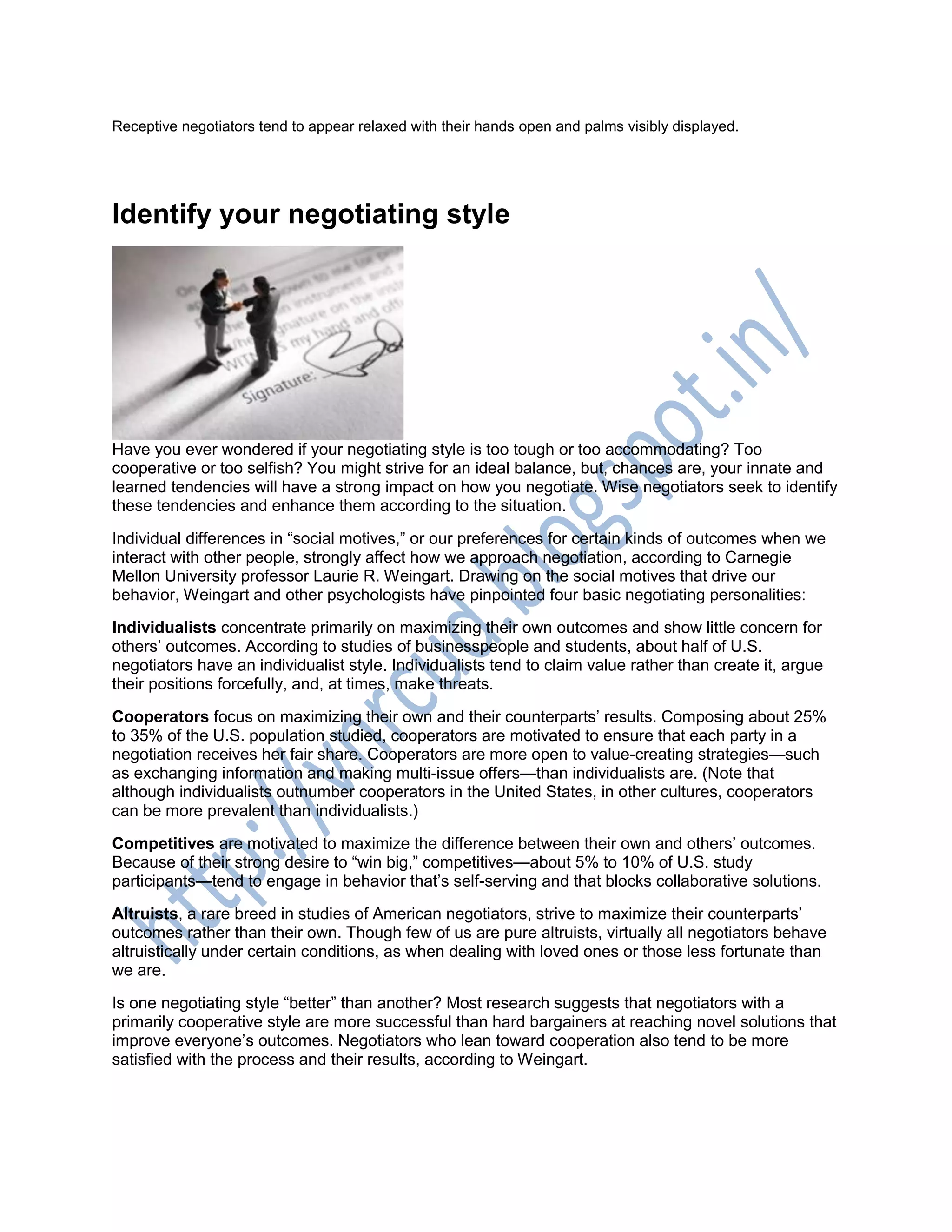 Receptive negotiators tend to appear relaxed with their hands open and palms visibly displayed.
Identify your negotiating style
Have you ever wondered if your negotiating style is too tough or too accommodating? Too
cooperative or too selfish? You might strive for an ideal balance, but, chances are, your innate and
learned tendencies will have a strong impact on how you negotiate. Wise negotiators seek to identify
these tendencies and enhance them according to the situation.
Individual differences in ―social motives,‖ or our preferences for certain kinds of outcomes when we
interact with other people, strongly affect how we approach negotiation, according to Carnegie
Mellon University professor Laurie R. Weingart. Drawing on the social motives that drive our
behavior, Weingart and other psychologists have pinpointed four basic negotiating personalities:
Individualists concentrate primarily on maximizing their own outcomes and show little concern for
others‘ outcomes. According to studies of businesspeople and students, about half of U.S.
negotiators have an individualist style. Individualists tend to claim value rather than create it, argue
their positions forcefully, and, at times, make threats.
Cooperators focus on maximizing their own and their counterparts‘ results. Composing about 25%
to 35% of the U.S. population studied, cooperators are motivated to ensure that each party in a
negotiation receives her fair share. Cooperators are more open to value-creating strategies—such
as exchanging information and making multi-issue offers—than individualists are. (Note that
although individualists outnumber cooperators in the United States, in other cultures, cooperators
can be more prevalent than individualists.)
Competitives are motivated to maximize the difference between their own and others‘ outcomes.
Because of their strong desire to ―win big,‖ competitives—about 5% to 10% of U.S. study
participants—tend to engage in behavior that‘s self-serving and that blocks collaborative solutions.
Altruists, a rare breed in studies of American negotiators, strive to maximize their counterparts‘
outcomes rather than their own. Though few of us are pure altruists, virtually all negotiators behave
altruistically under certain conditions, as when dealing with loved ones or those less fortunate than
we are.
Is one negotiating style ―better‖ than another? Most research suggests that negotiators with a
primarily cooperative style are more successful than hard bargainers at reaching novel solutions that
improve everyone‘s outcomes. Negotiators who lean toward cooperation also tend to be more
satisfied with the process and their results, according to Weingart.
 