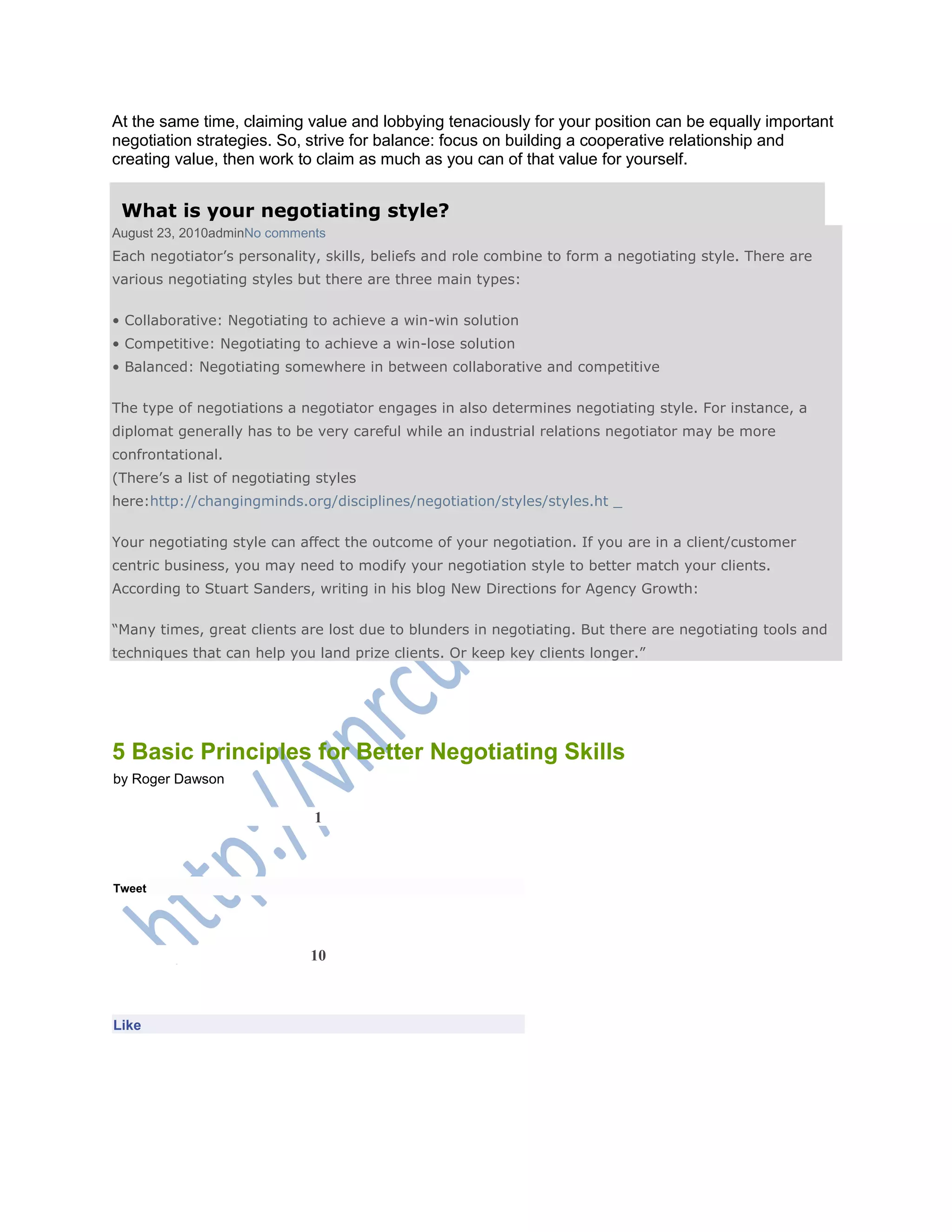 At the same time, claiming value and lobbying tenaciously for your position can be equally important
negotiation strategies. So, strive for balance: focus on building a cooperative relationship and
creating value, then work to claim as much as you can of that value for yourself.
What is your negotiating style?
August 23, 2010adminNo comments
Each negotiator‘s personality, skills, beliefs and role combine to form a negotiating style. There are
various negotiating styles but there are three main types:
• Collaborative: Negotiating to achieve a win-win solution
• Competitive: Negotiating to achieve a win-lose solution
• Balanced: Negotiating somewhere in between collaborative and competitive
The type of negotiations a negotiator engages in also determines negotiating style. For instance, a
diplomat generally has to be very careful while an industrial relations negotiator may be more
confrontational.
(There‘s a list of negotiating styles
here:http://changingminds.org/disciplines/negotiation/styles/styles.ht _
Your negotiating style can affect the outcome of your negotiation. If you are in a client/customer
centric business, you may need to modify your negotiation style to better match your clients.
According to Stuart Sanders, writing in his blog New Directions for Agency Growth:
―Many times, great clients are lost due to blunders in negotiating. But there are negotiating tools and
techniques that can help you land prize clients. Or keep key clients longer.‖
5 Basic Principles for Better Negotiating Skills
by Roger Dawson
1
Tweet
10
Like
 