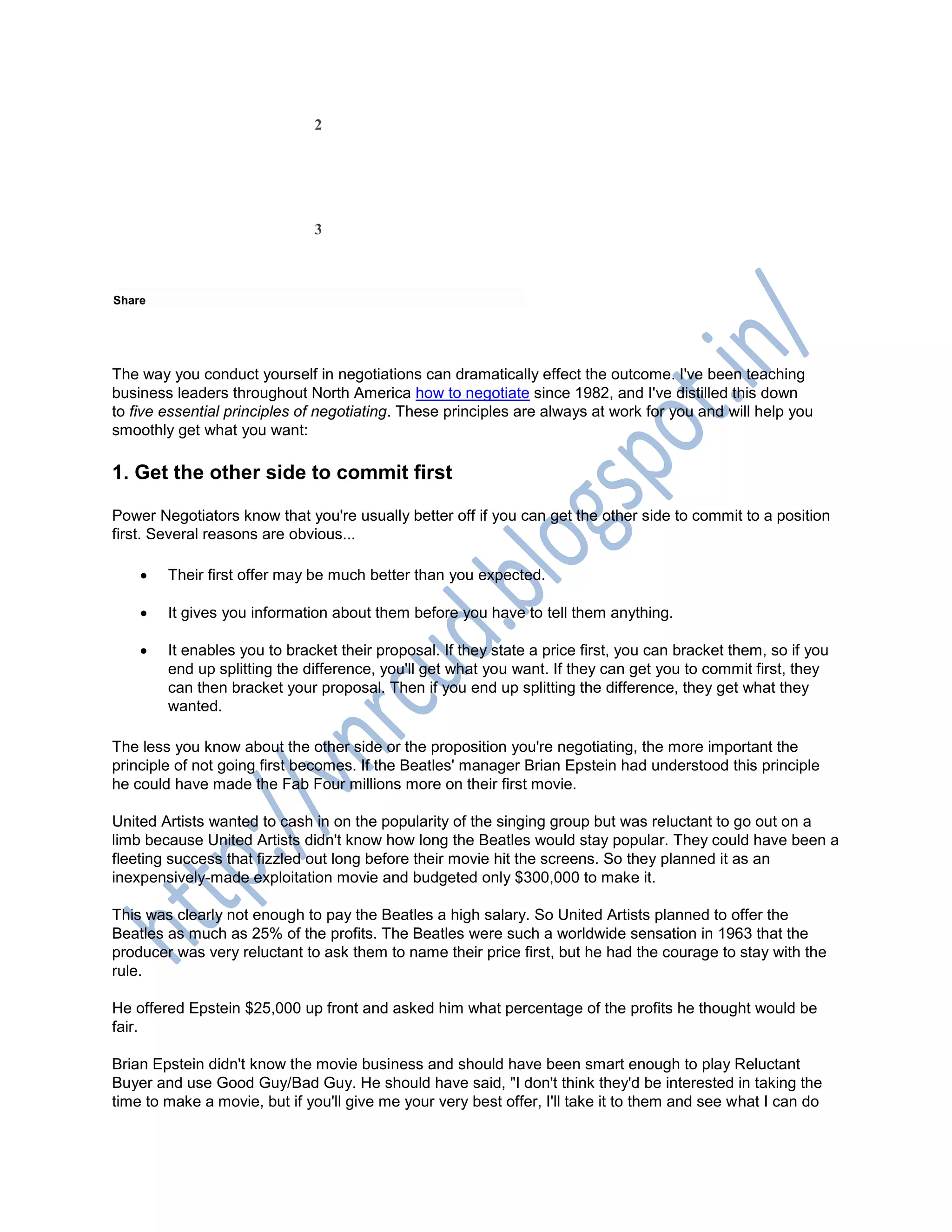 2
3
Share
The way you conduct yourself in negotiations can dramatically effect the outcome. I've been teaching
business leaders throughout North America how to negotiate since 1982, and I've distilled this down
to five essential principles of negotiating. These principles are always at work for you and will help you
smoothly get what you want:
1. Get the other side to commit first
Power Negotiators know that you're usually better off if you can get the other side to commit to a position
first. Several reasons are obvious...
 Their first offer may be much better than you expected.
 It gives you information about them before you have to tell them anything.
 It enables you to bracket their proposal. If they state a price first, you can bracket them, so if you
end up splitting the difference, you'll get what you want. If they can get you to commit first, they
can then bracket your proposal. Then if you end up splitting the difference, they get what they
wanted.
The less you know about the other side or the proposition you're negotiating, the more important the
principle of not going first becomes. If the Beatles' manager Brian Epstein had understood this principle
he could have made the Fab Four millions more on their first movie.
United Artists wanted to cash in on the popularity of the singing group but was reluctant to go out on a
limb because United Artists didn't know how long the Beatles would stay popular. They could have been a
fleeting success that fizzled out long before their movie hit the screens. So they planned it as an
inexpensively-made exploitation movie and budgeted only $300,000 to make it.
This was clearly not enough to pay the Beatles a high salary. So United Artists planned to offer the
Beatles as much as 25% of the profits. The Beatles were such a worldwide sensation in 1963 that the
producer was very reluctant to ask them to name their price first, but he had the courage to stay with the
rule.
He offered Epstein $25,000 up front and asked him what percentage of the profits he thought would be
fair.
Brian Epstein didn't know the movie business and should have been smart enough to play Reluctant
Buyer and use Good Guy/Bad Guy. He should have said, "I don't think they'd be interested in taking the
time to make a movie, but if you'll give me your very best offer, I'll take it to them and see what I can do
 