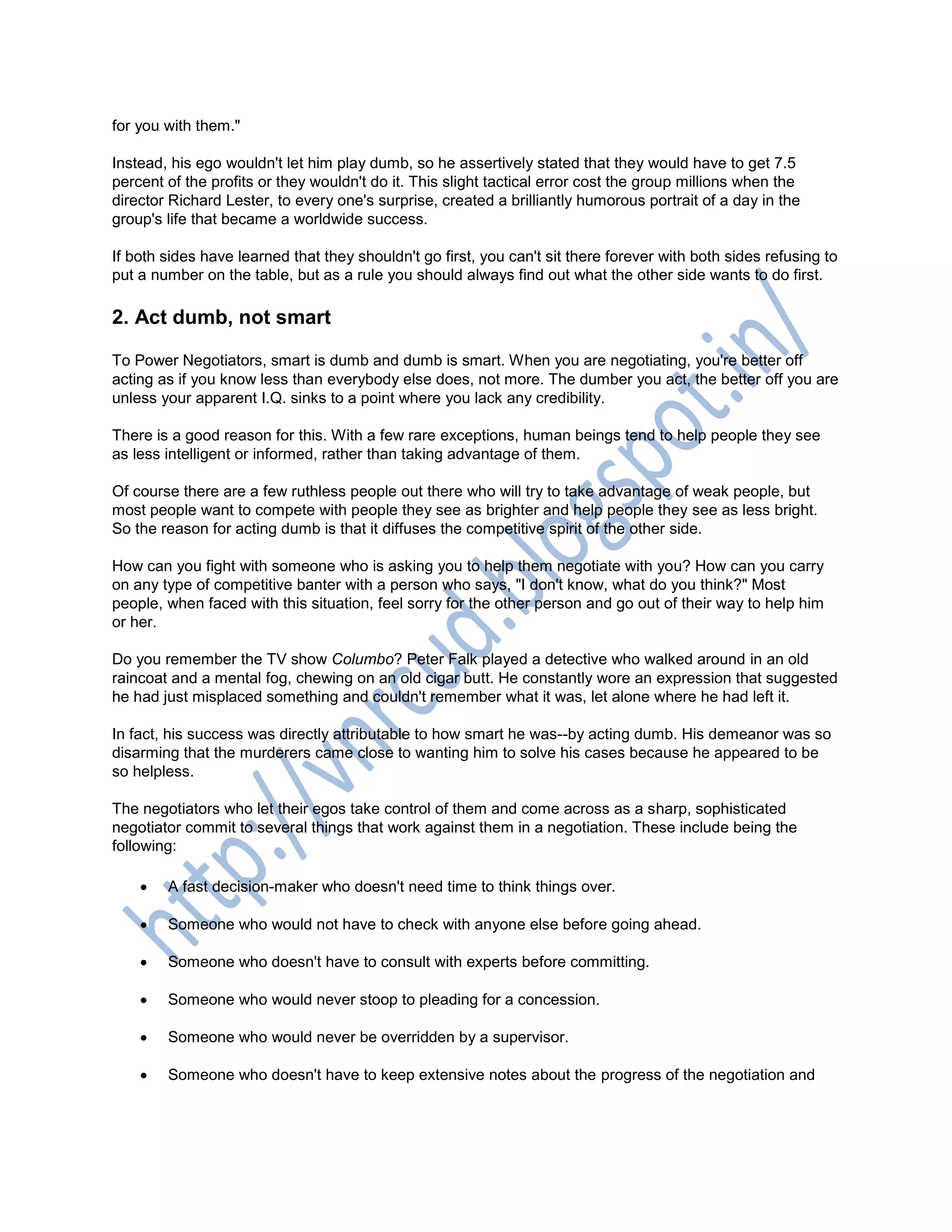 for you with them."
Instead, his ego wouldn't let him play dumb, so he assertively stated that they would have to get 7.5
percent of the profits or they wouldn't do it. This slight tactical error cost the group millions when the
director Richard Lester, to every one's surprise, created a brilliantly humorous portrait of a day in the
group's life that became a worldwide success.
If both sides have learned that they shouldn't go first, you can't sit there forever with both sides refusing to
put a number on the table, but as a rule you should always find out what the other side wants to do first.
2. Act dumb, not smart
To Power Negotiators, smart is dumb and dumb is smart. When you are negotiating, you're better off
acting as if you know less than everybody else does, not more. The dumber you act, the better off you are
unless your apparent I.Q. sinks to a point where you lack any credibility.
There is a good reason for this. With a few rare exceptions, human beings tend to help people they see
as less intelligent or informed, rather than taking advantage of them.
Of course there are a few ruthless people out there who will try to take advantage of weak people, but
most people want to compete with people they see as brighter and help people they see as less bright.
So the reason for acting dumb is that it diffuses the competitive spirit of the other side.
How can you fight with someone who is asking you to help them negotiate with you? How can you carry
on any type of competitive banter with a person who says, "I don't know, what do you think?" Most
people, when faced with this situation, feel sorry for the other person and go out of their way to help him
or her.
Do you remember the TV show Columbo? Peter Falk played a detective who walked around in an old
raincoat and a mental fog, chewing on an old cigar butt. He constantly wore an expression that suggested
he had just misplaced something and couldn't remember what it was, let alone where he had left it.
In fact, his success was directly attributable to how smart he was--by acting dumb. His demeanor was so
disarming that the murderers came close to wanting him to solve his cases because he appeared to be
so helpless.
The negotiators who let their egos take control of them and come across as a sharp, sophisticated
negotiator commit to several things that work against them in a negotiation. These include being the
following:
 A fast decision-maker who doesn't need time to think things over.
 Someone who would not have to check with anyone else before going ahead.
 Someone who doesn't have to consult with experts before committing.
 Someone who would never stoop to pleading for a concession.
 Someone who would never be overridden by a supervisor.
 Someone who doesn't have to keep extensive notes about the progress of the negotiation and
 