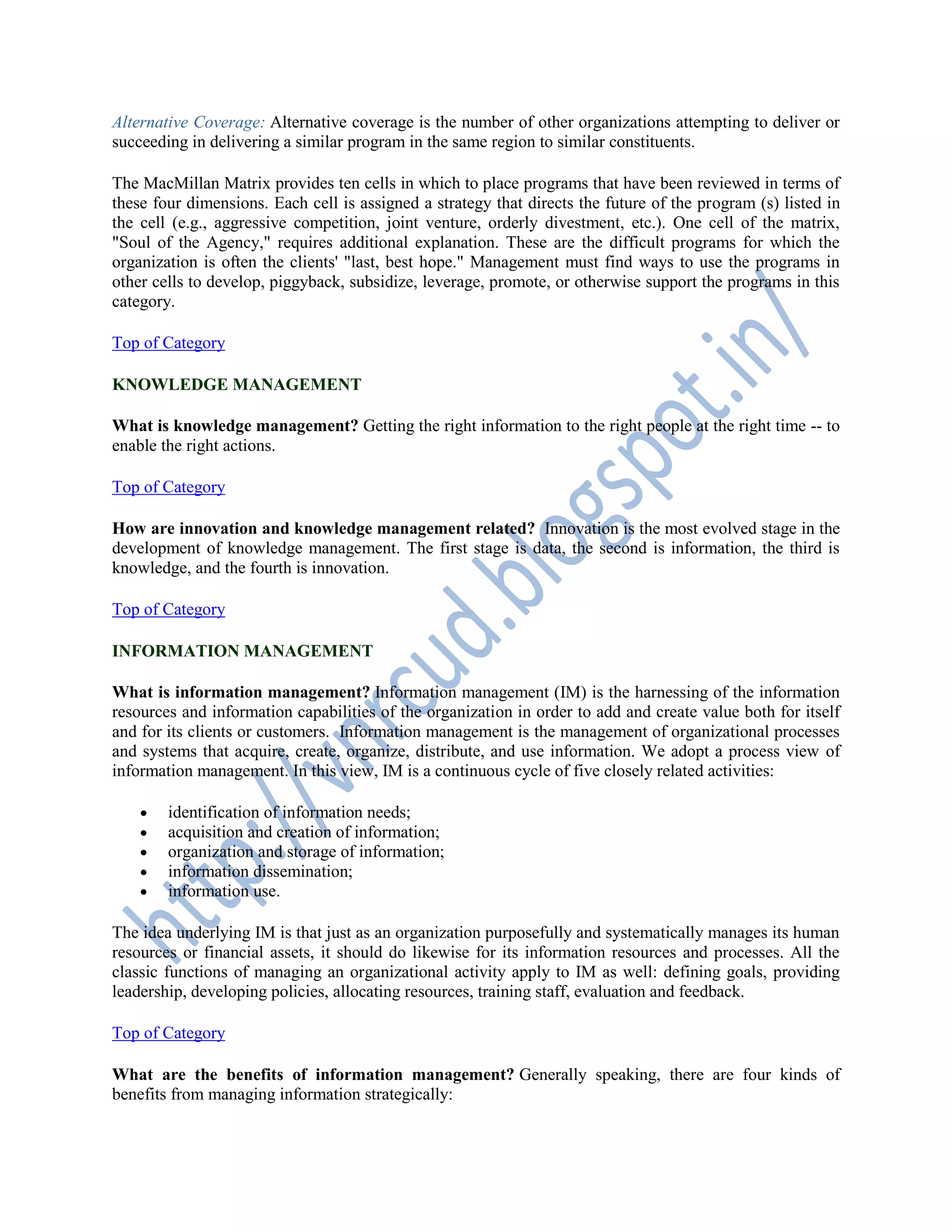 Alternative Coverage: Alternative coverage is the number of other organizations attempting to deliver or
succeeding in delivering a similar program in the same region to similar constituents.
The MacMillan Matrix provides ten cells in which to place programs that have been reviewed in terms of
these four dimensions. Each cell is assigned a strategy that directs the future of the program (s) listed in
the cell (e.g., aggressive competition, joint venture, orderly divestment, etc.). One cell of the matrix,
"Soul of the Agency," requires additional explanation. These are the difficult programs for which the
organization is often the clients' "last, best hope." Management must find ways to use the programs in
other cells to develop, piggyback, subsidize, leverage, promote, or otherwise support the programs in this
category.
Top of Category
KNOWLEDGE MANAGEMENT
What is knowledge management? Getting the right information to the right people at the right time -- to
enable the right actions.
Top of Category
How are innovation and knowledge management related? Innovation is the most evolved stage in the
development of knowledge management. The first stage is data, the second is information, the third is
knowledge, and the fourth is innovation.
Top of Category
INFORMATION MANAGEMENT
What is information management? Information management (IM) is the harnessing of the information
resources and information capabilities of the organization in order to add and create value both for itself
and for its clients or customers. Information management is the management of organizational processes
and systems that acquire, create, organize, distribute, and use information. We adopt a process view of
information management. In this view, IM is a continuous cycle of five closely related activities:
 identification of information needs;
 acquisition and creation of information;
 organization and storage of information;
 information dissemination;
 information use.
The idea underlying IM is that just as an organization purposefully and systematically manages its human
resources or financial assets, it should do likewise for its information resources and processes. All the
classic functions of managing an organizational activity apply to IM as well: defining goals, providing
leadership, developing policies, allocating resources, training staff, evaluation and feedback.
Top of Category
What are the benefits of information management? Generally speaking, there are four kinds of
benefits from managing information strategically:
 