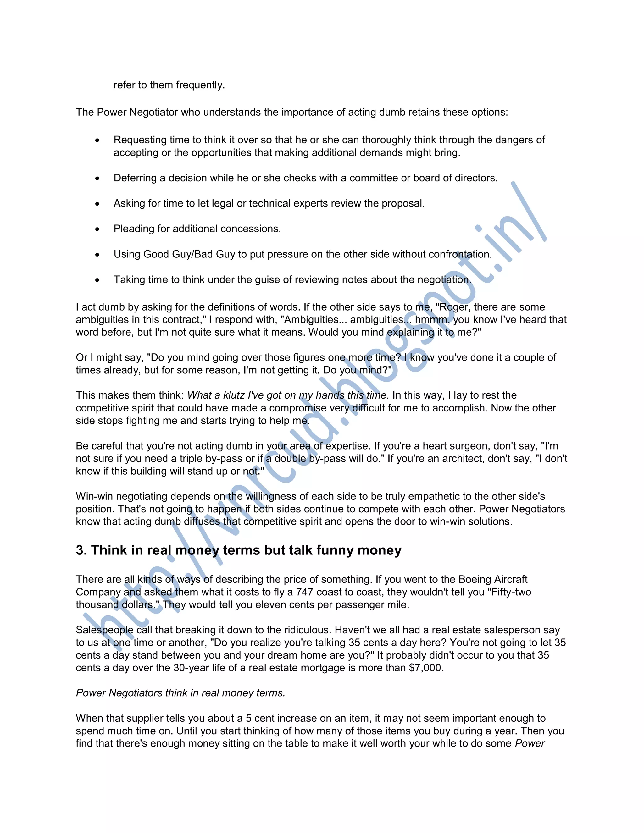 refer to them frequently.
The Power Negotiator who understands the importance of acting dumb retains these options:
 Requesting time to think it over so that he or she can thoroughly think through the dangers of
accepting or the opportunities that making additional demands might bring.
 Deferring a decision while he or she checks with a committee or board of directors.
 Asking for time to let legal or technical experts review the proposal.
 Pleading for additional concessions.
 Using Good Guy/Bad Guy to put pressure on the other side without confrontation.
 Taking time to think under the guise of reviewing notes about the negotiation.
I act dumb by asking for the definitions of words. If the other side says to me, "Roger, there are some
ambiguities in this contract," I respond with, "Ambiguities... ambiguities... hmmm, you know I've heard that
word before, but I'm not quite sure what it means. Would you mind explaining it to me?"
Or I might say, "Do you mind going over those figures one more time? I know you've done it a couple of
times already, but for some reason, I'm not getting it. Do you mind?"
This makes them think: What a klutz I've got on my hands this time. In this way, I lay to rest the
competitive spirit that could have made a compromise very difficult for me to accomplish. Now the other
side stops fighting me and starts trying to help me.
Be careful that you're not acting dumb in your area of expertise. If you're a heart surgeon, don't say, "I'm
not sure if you need a triple by-pass or if a double by-pass will do." If you're an architect, don't say, "I don't
know if this building will stand up or not."
Win-win negotiating depends on the willingness of each side to be truly empathetic to the other side's
position. That's not going to happen if both sides continue to compete with each other. Power Negotiators
know that acting dumb diffuses that competitive spirit and opens the door to win-win solutions.
3. Think in real money terms but talk funny money
There are all kinds of ways of describing the price of something. If you went to the Boeing Aircraft
Company and asked them what it costs to fly a 747 coast to coast, they wouldn't tell you "Fifty-two
thousand dollars." They would tell you eleven cents per passenger mile.
Salespeople call that breaking it down to the ridiculous. Haven't we all had a real estate salesperson say
to us at one time or another, "Do you realize you're talking 35 cents a day here? You're not going to let 35
cents a day stand between you and your dream home are you?" It probably didn't occur to you that 35
cents a day over the 30-year life of a real estate mortgage is more than $7,000.
Power Negotiators think in real money terms.
When that supplier tells you about a 5 cent increase on an item, it may not seem important enough to
spend much time on. Until you start thinking of how many of those items you buy during a year. Then you
find that there's enough money sitting on the table to make it well worth your while to do some Power
 