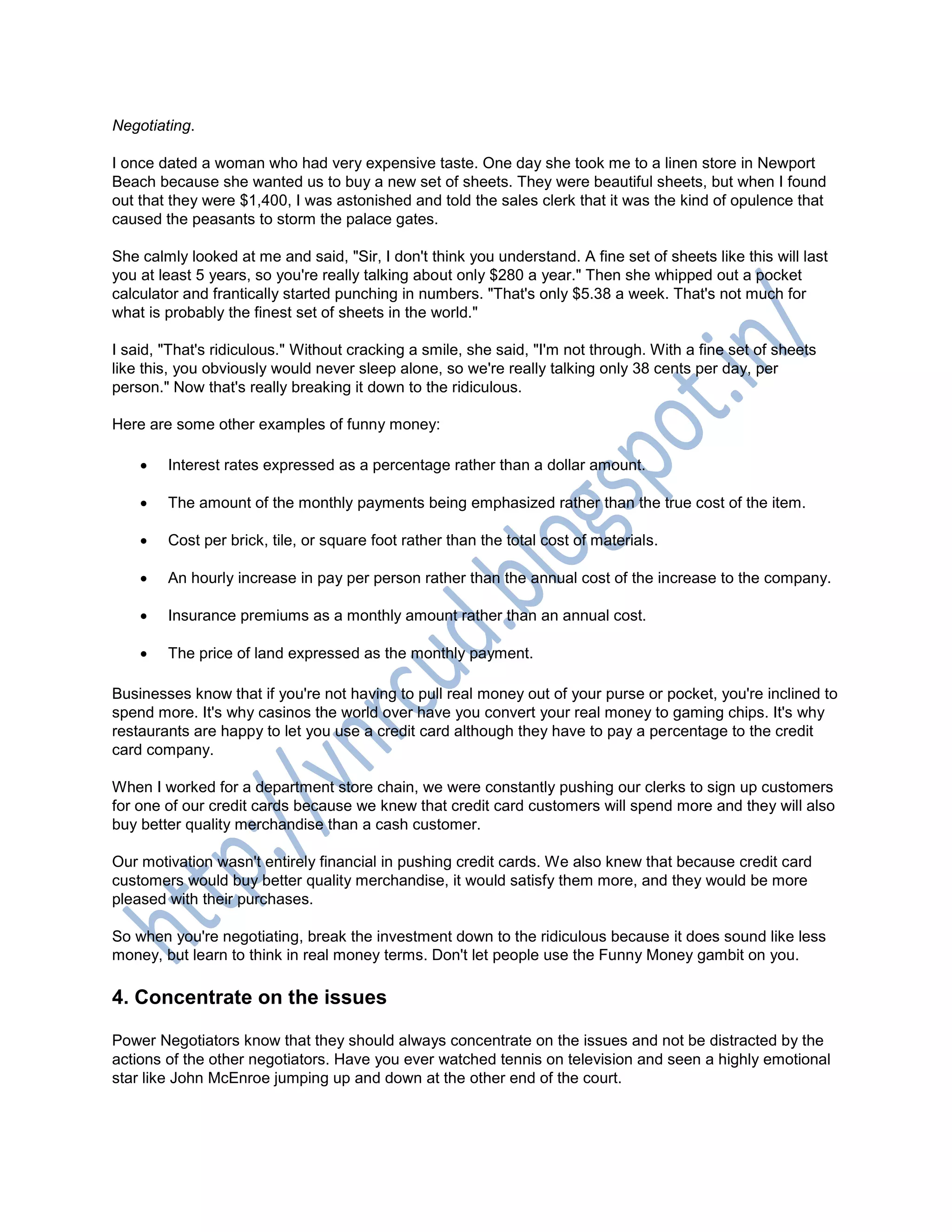 Negotiating.
I once dated a woman who had very expensive taste. One day she took me to a linen store in Newport
Beach because she wanted us to buy a new set of sheets. They were beautiful sheets, but when I found
out that they were $1,400, I was astonished and told the sales clerk that it was the kind of opulence that
caused the peasants to storm the palace gates.
She calmly looked at me and said, "Sir, I don't think you understand. A fine set of sheets like this will last
you at least 5 years, so you're really talking about only $280 a year." Then she whipped out a pocket
calculator and frantically started punching in numbers. "That's only $5.38 a week. That's not much for
what is probably the finest set of sheets in the world."
I said, "That's ridiculous." Without cracking a smile, she said, "I'm not through. With a fine set of sheets
like this, you obviously would never sleep alone, so we're really talking only 38 cents per day, per
person." Now that's really breaking it down to the ridiculous.
Here are some other examples of funny money:
 Interest rates expressed as a percentage rather than a dollar amount.
 The amount of the monthly payments being emphasized rather than the true cost of the item.
 Cost per brick, tile, or square foot rather than the total cost of materials.
 An hourly increase in pay per person rather than the annual cost of the increase to the company.
 Insurance premiums as a monthly amount rather than an annual cost.
 The price of land expressed as the monthly payment.
Businesses know that if you're not having to pull real money out of your purse or pocket, you're inclined to
spend more. It's why casinos the world over have you convert your real money to gaming chips. It's why
restaurants are happy to let you use a credit card although they have to pay a percentage to the credit
card company.
When I worked for a department store chain, we were constantly pushing our clerks to sign up customers
for one of our credit cards because we knew that credit card customers will spend more and they will also
buy better quality merchandise than a cash customer.
Our motivation wasn't entirely financial in pushing credit cards. We also knew that because credit card
customers would buy better quality merchandise, it would satisfy them more, and they would be more
pleased with their purchases.
So when you're negotiating, break the investment down to the ridiculous because it does sound like less
money, but learn to think in real money terms. Don't let people use the Funny Money gambit on you.
4. Concentrate on the issues
Power Negotiators know that they should always concentrate on the issues and not be distracted by the
actions of the other negotiators. Have you ever watched tennis on television and seen a highly emotional
star like John McEnroe jumping up and down at the other end of the court.
 