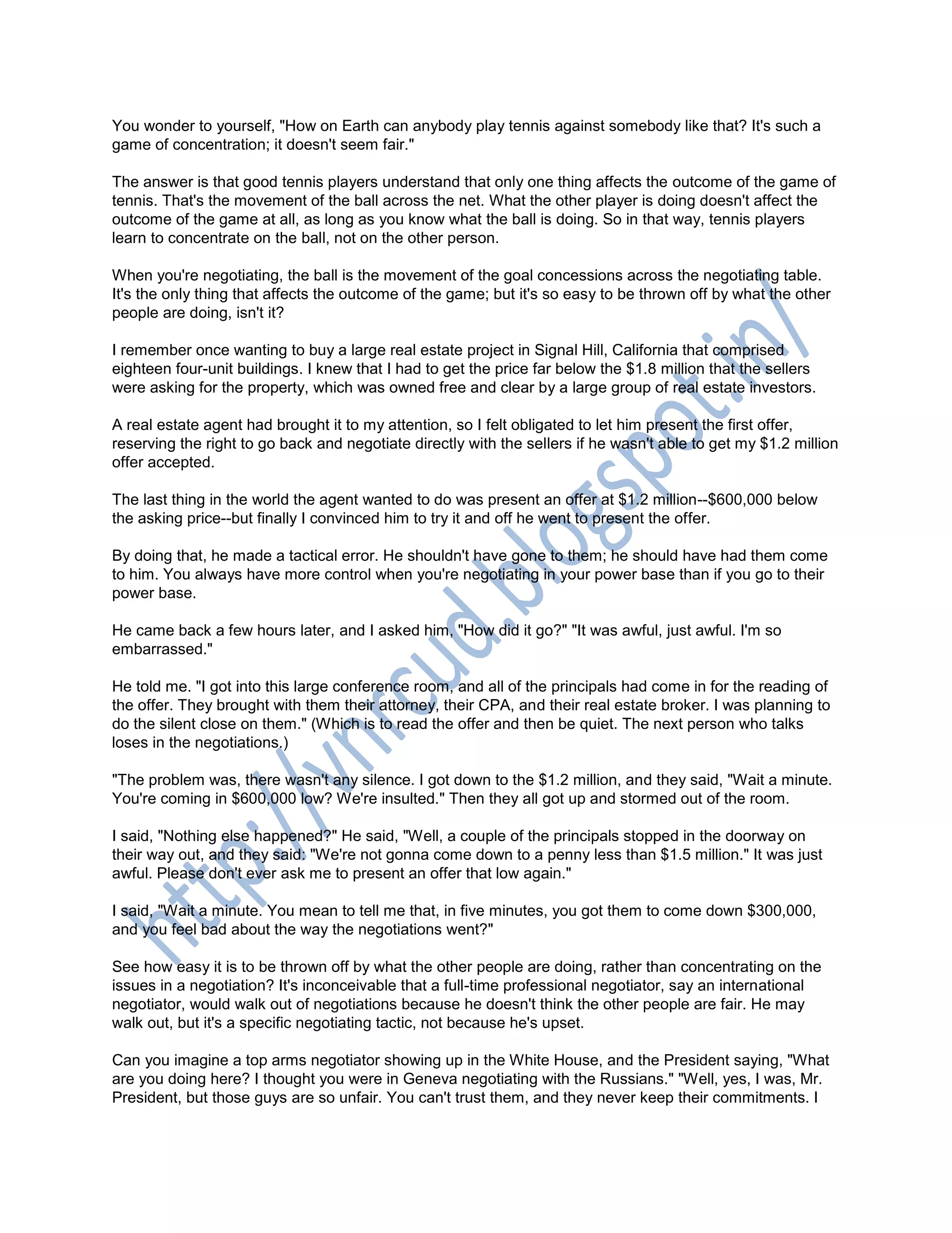 You wonder to yourself, "How on Earth can anybody play tennis against somebody like that? It's such a
game of concentration; it doesn't seem fair."
The answer is that good tennis players understand that only one thing affects the outcome of the game of
tennis. That's the movement of the ball across the net. What the other player is doing doesn't affect the
outcome of the game at all, as long as you know what the ball is doing. So in that way, tennis players
learn to concentrate on the ball, not on the other person.
When you're negotiating, the ball is the movement of the goal concessions across the negotiating table.
It's the only thing that affects the outcome of the game; but it's so easy to be thrown off by what the other
people are doing, isn't it?
I remember once wanting to buy a large real estate project in Signal Hill, California that comprised
eighteen four-unit buildings. I knew that I had to get the price far below the $1.8 million that the sellers
were asking for the property, which was owned free and clear by a large group of real estate investors.
A real estate agent had brought it to my attention, so I felt obligated to let him present the first offer,
reserving the right to go back and negotiate directly with the sellers if he wasn't able to get my $1.2 million
offer accepted.
The last thing in the world the agent wanted to do was present an offer at $1.2 million--$600,000 below
the asking price--but finally I convinced him to try it and off he went to present the offer.
By doing that, he made a tactical error. He shouldn't have gone to them; he should have had them come
to him. You always have more control when you're negotiating in your power base than if you go to their
power base.
He came back a few hours later, and I asked him, "How did it go?" "It was awful, just awful. I'm so
embarrassed."
He told me. "I got into this large conference room, and all of the principals had come in for the reading of
the offer. They brought with them their attorney, their CPA, and their real estate broker. I was planning to
do the silent close on them." (Which is to read the offer and then be quiet. The next person who talks
loses in the negotiations.)
"The problem was, there wasn't any silence. I got down to the $1.2 million, and they said, "Wait a minute.
You're coming in $600,000 low? We're insulted." Then they all got up and stormed out of the room.
I said, "Nothing else happened?" He said, "Well, a couple of the principals stopped in the doorway on
their way out, and they said: "We're not gonna come down to a penny less than $1.5 million." It was just
awful. Please don't ever ask me to present an offer that low again."
I said, "Wait a minute. You mean to tell me that, in five minutes, you got them to come down $300,000,
and you feel bad about the way the negotiations went?"
See how easy it is to be thrown off by what the other people are doing, rather than concentrating on the
issues in a negotiation? It's inconceivable that a full-time professional negotiator, say an international
negotiator, would walk out of negotiations because he doesn't think the other people are fair. He may
walk out, but it's a specific negotiating tactic, not because he's upset.
Can you imagine a top arms negotiator showing up in the White House, and the President saying, "What
are you doing here? I thought you were in Geneva negotiating with the Russians." "Well, yes, I was, Mr.
President, but those guys are so unfair. You can't trust them, and they never keep their commitments. I
 
