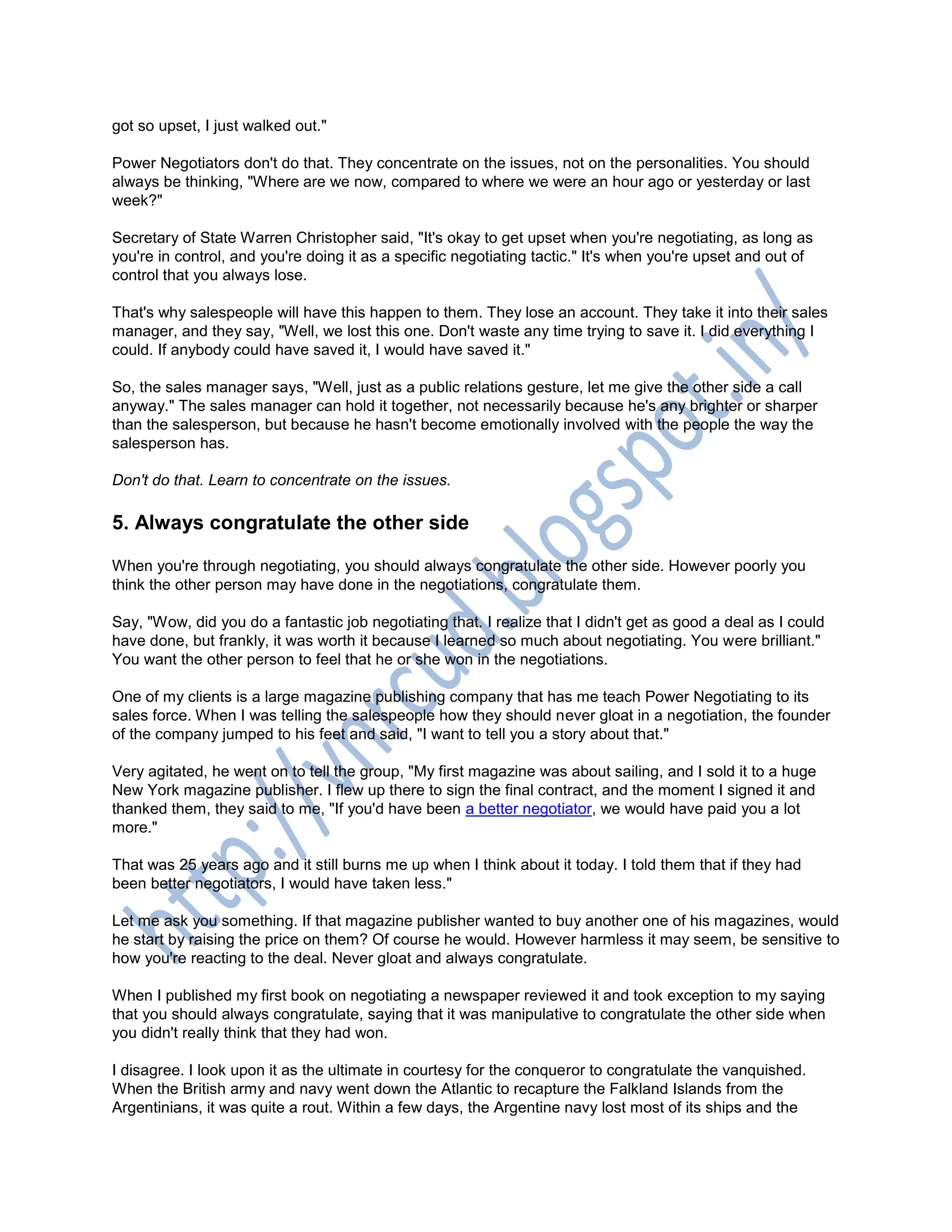 got so upset, I just walked out."
Power Negotiators don't do that. They concentrate on the issues, not on the personalities. You should
always be thinking, "Where are we now, compared to where we were an hour ago or yesterday or last
week?"
Secretary of State Warren Christopher said, "It's okay to get upset when you're negotiating, as long as
you're in control, and you're doing it as a specific negotiating tactic." It's when you're upset and out of
control that you always lose.
That's why salespeople will have this happen to them. They lose an account. They take it into their sales
manager, and they say, "Well, we lost this one. Don't waste any time trying to save it. I did everything I
could. If anybody could have saved it, I would have saved it."
So, the sales manager says, "Well, just as a public relations gesture, let me give the other side a call
anyway." The sales manager can hold it together, not necessarily because he's any brighter or sharper
than the salesperson, but because he hasn't become emotionally involved with the people the way the
salesperson has.
Don't do that. Learn to concentrate on the issues.
5. Always congratulate the other side
When you're through negotiating, you should always congratulate the other side. However poorly you
think the other person may have done in the negotiations, congratulate them.
Say, "Wow, did you do a fantastic job negotiating that. I realize that I didn't get as good a deal as I could
have done, but frankly, it was worth it because I learned so much about negotiating. You were brilliant."
You want the other person to feel that he or she won in the negotiations.
One of my clients is a large magazine publishing company that has me teach Power Negotiating to its
sales force. When I was telling the salespeople how they should never gloat in a negotiation, the founder
of the company jumped to his feet and said, "I want to tell you a story about that."
Very agitated, he went on to tell the group, "My first magazine was about sailing, and I sold it to a huge
New York magazine publisher. I flew up there to sign the final contract, and the moment I signed it and
thanked them, they said to me, "If you'd have been a better negotiator, we would have paid you a lot
more."
That was 25 years ago and it still burns me up when I think about it today. I told them that if they had
been better negotiators, I would have taken less."
Let me ask you something. If that magazine publisher wanted to buy another one of his magazines, would
he start by raising the price on them? Of course he would. However harmless it may seem, be sensitive to
how you're reacting to the deal. Never gloat and always congratulate.
When I published my first book on negotiating a newspaper reviewed it and took exception to my saying
that you should always congratulate, saying that it was manipulative to congratulate the other side when
you didn't really think that they had won.
I disagree. I look upon it as the ultimate in courtesy for the conqueror to congratulate the vanquished.
When the British army and navy went down the Atlantic to recapture the Falkland Islands from the
Argentinians, it was quite a rout. Within a few days, the Argentine navy lost most of its ships and the
 