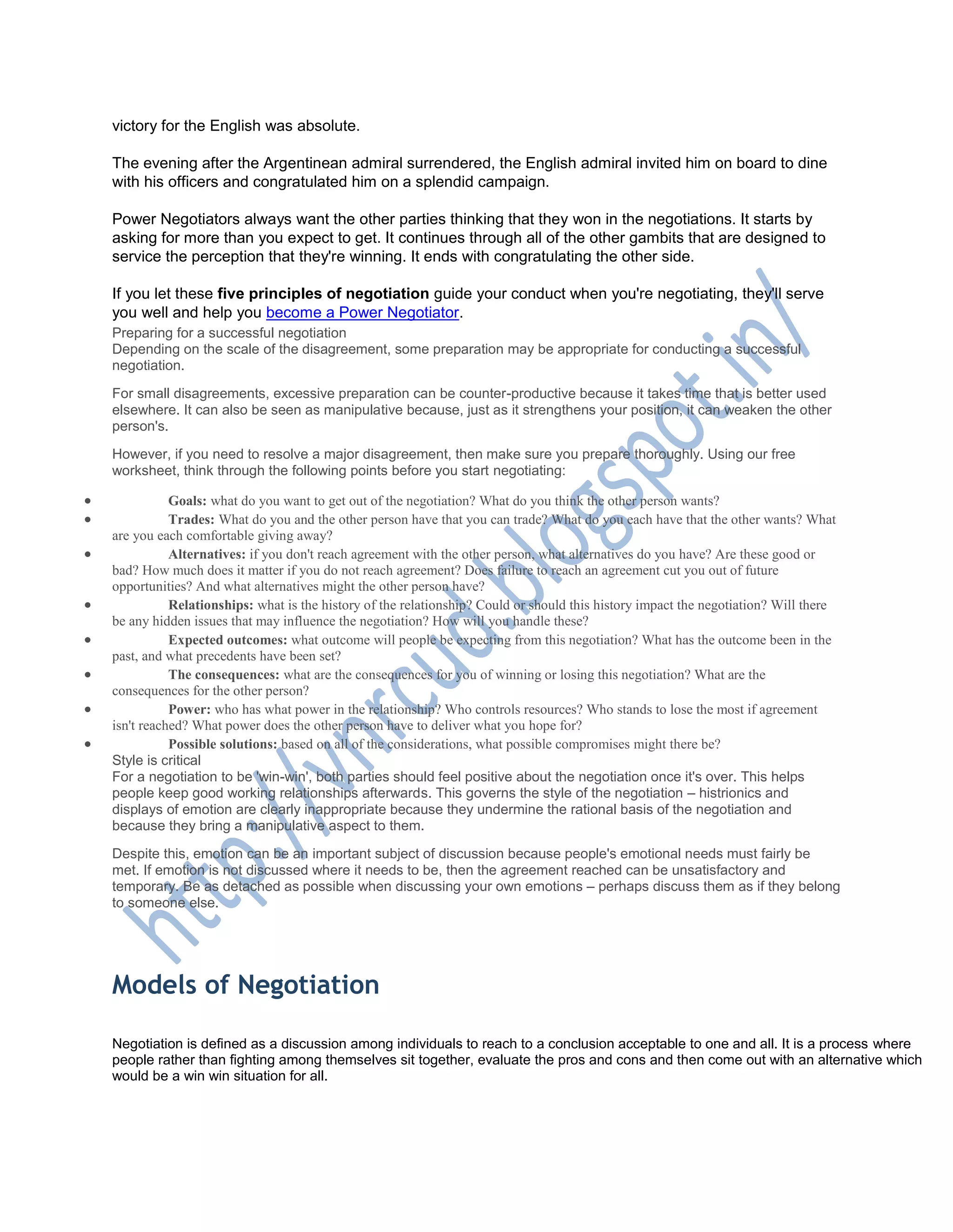 victory for the English was absolute.
The evening after the Argentinean admiral surrendered, the English admiral invited him on board to dine
with his officers and congratulated him on a splendid campaign.
Power Negotiators always want the other parties thinking that they won in the negotiations. It starts by
asking for more than you expect to get. It continues through all of the other gambits that are designed to
service the perception that they're winning. It ends with congratulating the other side.
If you let these five principles of negotiation guide your conduct when you're negotiating, they'll serve
you well and help you become a Power Negotiator.
Preparing for a successful negotiation
Depending on the scale of the disagreement, some preparation may be appropriate for conducting a successful
negotiation.
For small disagreements, excessive preparation can be counter-productive because it takes time that is better used
elsewhere. It can also be seen as manipulative because, just as it strengthens your position, it can weaken the other
person's.
However, if you need to resolve a major disagreement, then make sure you prepare thoroughly. Using our free
worksheet, think through the following points before you start negotiating:
 Goals: what do you want to get out of the negotiation? What do you think the other person wants?
 Trades: What do you and the other person have that you can trade? What do you each have that the other wants? What
are you each comfortable giving away?
 Alternatives: if you don't reach agreement with the other person, what alternatives do you have? Are these good or
bad? How much does it matter if you do not reach agreement? Does failure to reach an agreement cut you out of future
opportunities? And what alternatives might the other person have?
 Relationships: what is the history of the relationship? Could or should this history impact the negotiation? Will there
be any hidden issues that may influence the negotiation? How will you handle these?
 Expected outcomes: what outcome will people be expecting from this negotiation? What has the outcome been in the
past, and what precedents have been set?
 The consequences: what are the consequences for you of winning or losing this negotiation? What are the
consequences for the other person?
 Power: who has what power in the relationship? Who controls resources? Who stands to lose the most if agreement
isn't reached? What power does the other person have to deliver what you hope for?
 Possible solutions: based on all of the considerations, what possible compromises might there be?
Style is critical
For a negotiation to be 'win-win', both parties should feel positive about the negotiation once it's over. This helps
people keep good working relationships afterwards. This governs the style of the negotiation – histrionics and
displays of emotion are clearly inappropriate because they undermine the rational basis of the negotiation and
because they bring a manipulative aspect to them.
Despite this, emotion can be an important subject of discussion because people's emotional needs must fairly be
met. If emotion is not discussed where it needs to be, then the agreement reached can be unsatisfactory and
temporary. Be as detached as possible when discussing your own emotions – perhaps discuss them as if they belong
to someone else.
Models of Negotiation
Negotiation is defined as a discussion among individuals to reach to a conclusion acceptable to one and all. It is a process where
people rather than fighting among themselves sit together, evaluate the pros and cons and then come out with an alternative which
would be a win win situation for all.
 