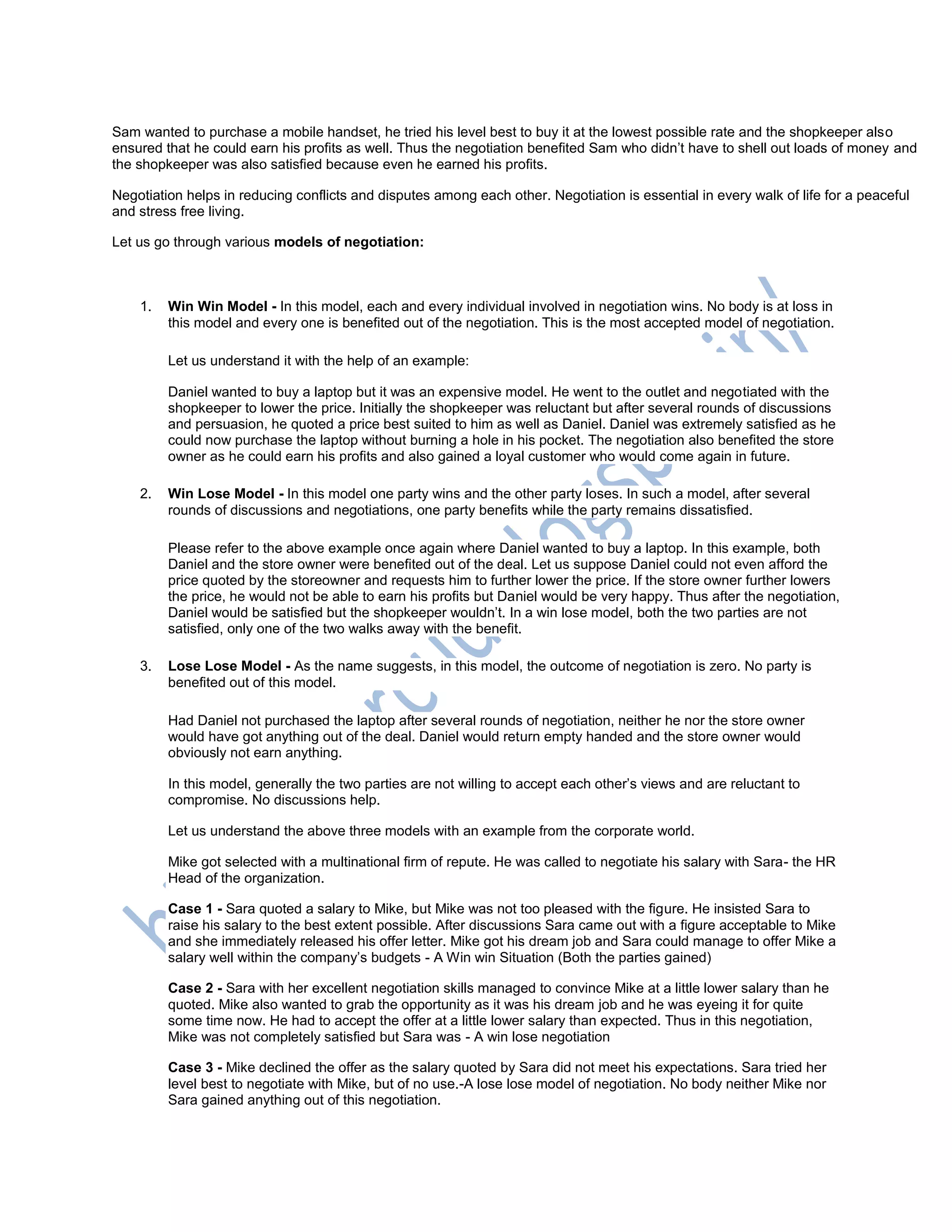 Sam wanted to purchase a mobile handset, he tried his level best to buy it at the lowest possible rate and the shopkeeper also
ensured that he could earn his profits as well. Thus the negotiation benefited Sam who didn‘t have to shell out loads of money and
the shopkeeper was also satisfied because even he earned his profits.
Negotiation helps in reducing conflicts and disputes among each other. Negotiation is essential in every walk of life for a peaceful
and stress free living.
Let us go through various models of negotiation:
1. Win Win Model - In this model, each and every individual involved in negotiation wins. No body is at loss in
this model and every one is benefited out of the negotiation. This is the most accepted model of negotiation.
Let us understand it with the help of an example:
Daniel wanted to buy a laptop but it was an expensive model. He went to the outlet and negotiated with the
shopkeeper to lower the price. Initially the shopkeeper was reluctant but after several rounds of discussions
and persuasion, he quoted a price best suited to him as well as Daniel. Daniel was extremely satisfied as he
could now purchase the laptop without burning a hole in his pocket. The negotiation also benefited the store
owner as he could earn his profits and also gained a loyal customer who would come again in future.
2. Win Lose Model - In this model one party wins and the other party loses. In such a model, after several
rounds of discussions and negotiations, one party benefits while the party remains dissatisfied.
Please refer to the above example once again where Daniel wanted to buy a laptop. In this example, both
Daniel and the store owner were benefited out of the deal. Let us suppose Daniel could not even afford the
price quoted by the storeowner and requests him to further lower the price. If the store owner further lowers
the price, he would not be able to earn his profits but Daniel would be very happy. Thus after the negotiation,
Daniel would be satisfied but the shopkeeper wouldn‘t. In a win lose model, both the two parties are not
satisfied, only one of the two walks away with the benefit.
3. Lose Lose Model - As the name suggests, in this model, the outcome of negotiation is zero. No party is
benefited out of this model.
Had Daniel not purchased the laptop after several rounds of negotiation, neither he nor the store owner
would have got anything out of the deal. Daniel would return empty handed and the store owner would
obviously not earn anything.
In this model, generally the two parties are not willing to accept each other‘s views and are reluctant to
compromise. No discussions help.
Let us understand the above three models with an example from the corporate world.
Mike got selected with a multinational firm of repute. He was called to negotiate his salary with Sara- the HR
Head of the organization.
Case 1 - Sara quoted a salary to Mike, but Mike was not too pleased with the figure. He insisted Sara to
raise his salary to the best extent possible. After discussions Sara came out with a figure acceptable to Mike
and she immediately released his offer letter. Mike got his dream job and Sara could manage to offer Mike a
salary well within the company‘s budgets - A Win win Situation (Both the parties gained)
Case 2 - Sara with her excellent negotiation skills managed to convince Mike at a little lower salary than he
quoted. Mike also wanted to grab the opportunity as it was his dream job and he was eyeing it for quite
some time now. He had to accept the offer at a little lower salary than expected. Thus in this negotiation,
Mike was not completely satisfied but Sara was - A win lose negotiation
Case 3 - Mike declined the offer as the salary quoted by Sara did not meet his expectations. Sara tried her
level best to negotiate with Mike, but of no use.-A lose lose model of negotiation. No body neither Mike nor
Sara gained anything out of this negotiation.
 