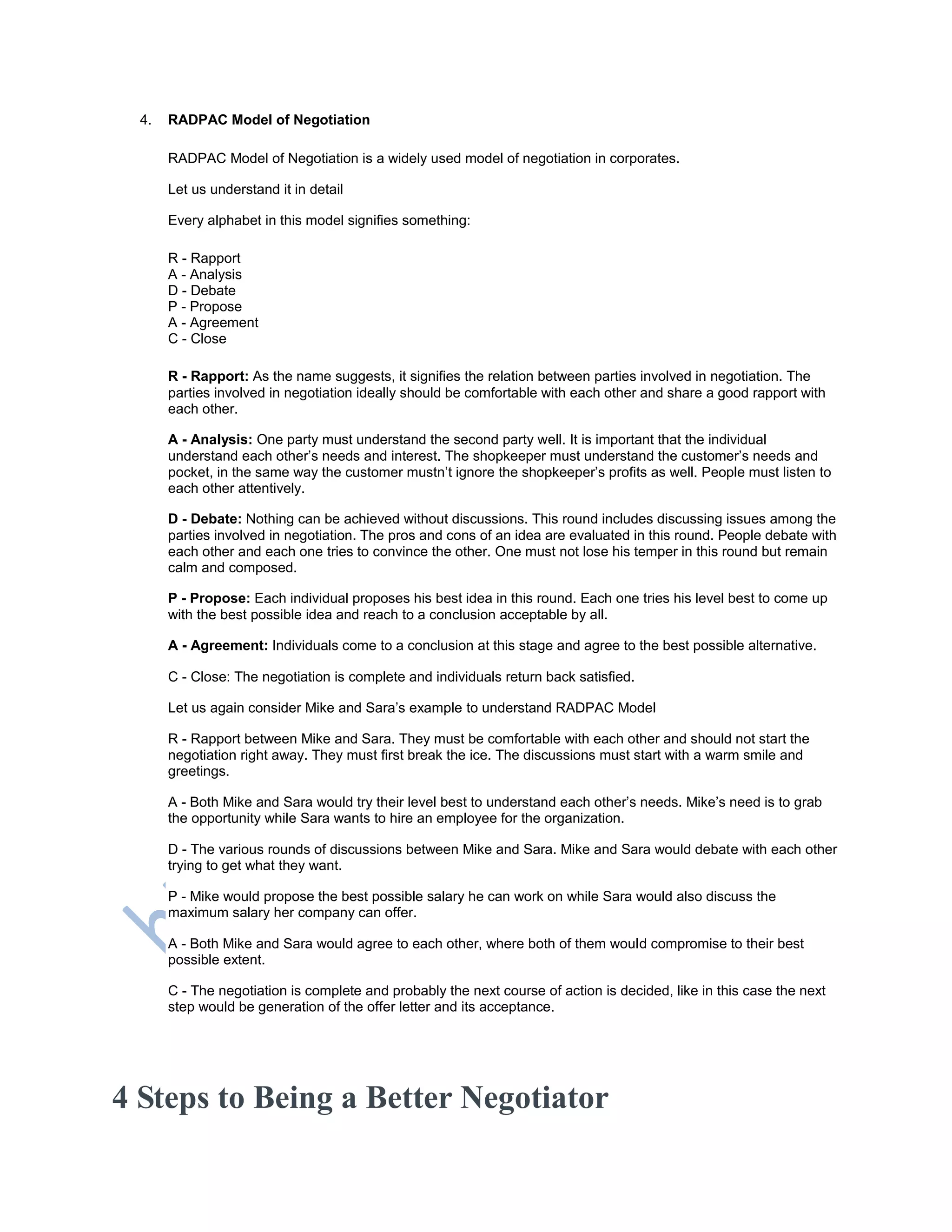 4. RADPAC Model of Negotiation
RADPAC Model of Negotiation is a widely used model of negotiation in corporates.
Let us understand it in detail
Every alphabet in this model signifies something:
R - Rapport
A - Analysis
D - Debate
P - Propose
A - Agreement
C - Close
R - Rapport: As the name suggests, it signifies the relation between parties involved in negotiation. The
parties involved in negotiation ideally should be comfortable with each other and share a good rapport with
each other.
A - Analysis: One party must understand the second party well. It is important that the individual
understand each other‘s needs and interest. The shopkeeper must understand the customer‘s needs and
pocket, in the same way the customer mustn‘t ignore the shopkeeper‘s profits as well. People must listen to
each other attentively.
D - Debate: Nothing can be achieved without discussions. This round includes discussing issues among the
parties involved in negotiation. The pros and cons of an idea are evaluated in this round. People debate with
each other and each one tries to convince the other. One must not lose his temper in this round but remain
calm and composed.
P - Propose: Each individual proposes his best idea in this round. Each one tries his level best to come up
with the best possible idea and reach to a conclusion acceptable by all.
A - Agreement: Individuals come to a conclusion at this stage and agree to the best possible alternative.
C - Close: The negotiation is complete and individuals return back satisfied.
Let us again consider Mike and Sara‘s example to understand RADPAC Model
R - Rapport between Mike and Sara. They must be comfortable with each other and should not start the
negotiation right away. They must first break the ice. The discussions must start with a warm smile and
greetings.
A - Both Mike and Sara would try their level best to understand each other‘s needs. Mike‘s need is to grab
the opportunity while Sara wants to hire an employee for the organization.
D - The various rounds of discussions between Mike and Sara. Mike and Sara would debate with each other
trying to get what they want.
P - Mike would propose the best possible salary he can work on while Sara would also discuss the
maximum salary her company can offer.
A - Both Mike and Sara would agree to each other, where both of them would compromise to their best
possible extent.
C - The negotiation is complete and probably the next course of action is decided, like in this case the next
step would be generation of the offer letter and its acceptance.
4 Steps to Being a Better Negotiator
 