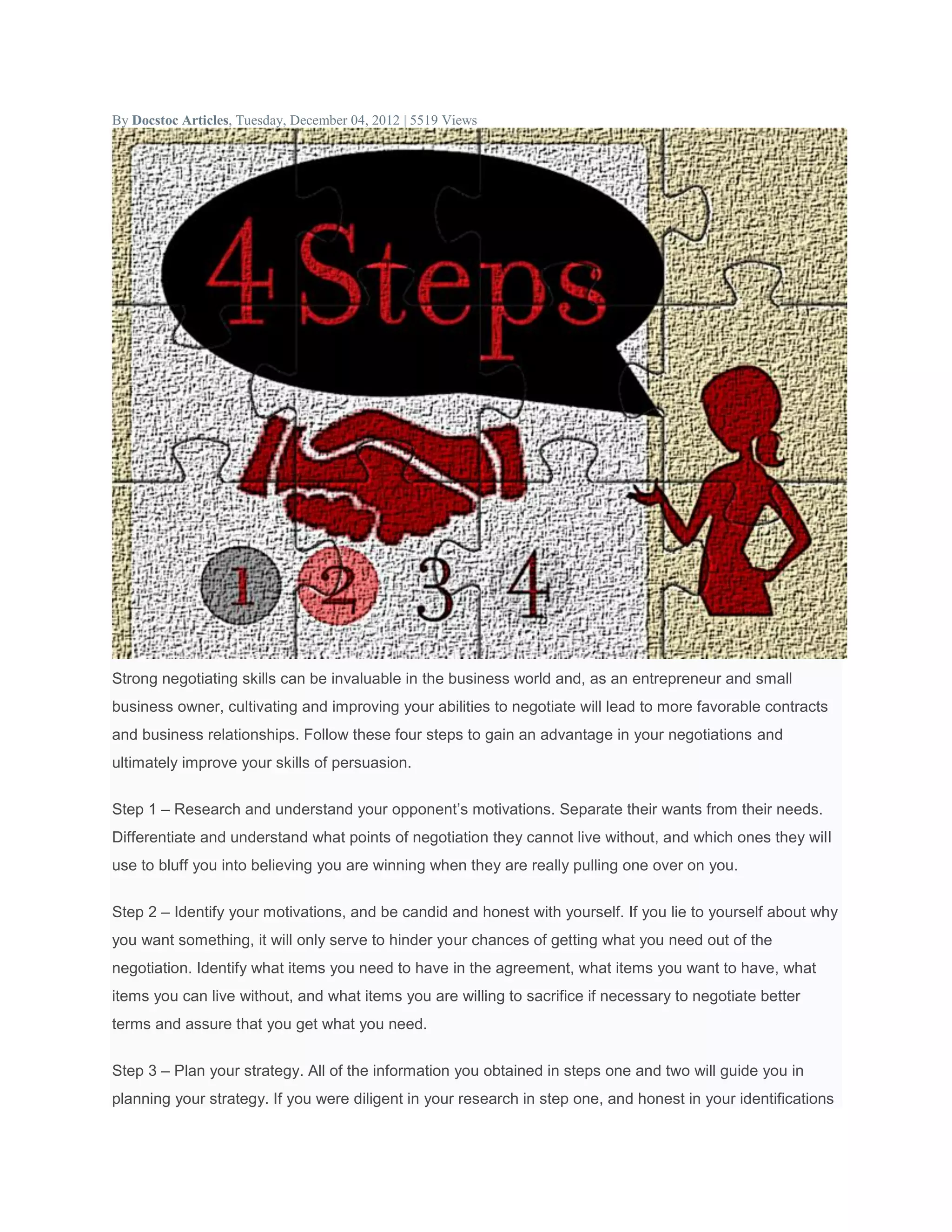 By Docstoc Articles, Tuesday, December 04, 2012 | 5519 Views
Strong negotiating skills can be invaluable in the business world and, as an entrepreneur and small
business owner, cultivating and improving your abilities to negotiate will lead to more favorable contracts
and business relationships. Follow these four steps to gain an advantage in your negotiations and
ultimately improve your skills of persuasion.
Step 1 – Research and understand your opponent’s motivations. Separate their wants from their needs.
Differentiate and understand what points of negotiation they cannot live without, and which ones they will
use to bluff you into believing you are winning when they are really pulling one over on you.
Step 2 – Identify your motivations, and be candid and honest with yourself. If you lie to yourself about why
you want something, it will only serve to hinder your chances of getting what you need out of the
negotiation. Identify what items you need to have in the agreement, what items you want to have, what
items you can live without, and what items you are willing to sacrifice if necessary to negotiate better
terms and assure that you get what you need.
Step 3 – Plan your strategy. All of the information you obtained in steps one and two will guide you in
planning your strategy. If you were diligent in your research in step one, and honest in your identifications
 