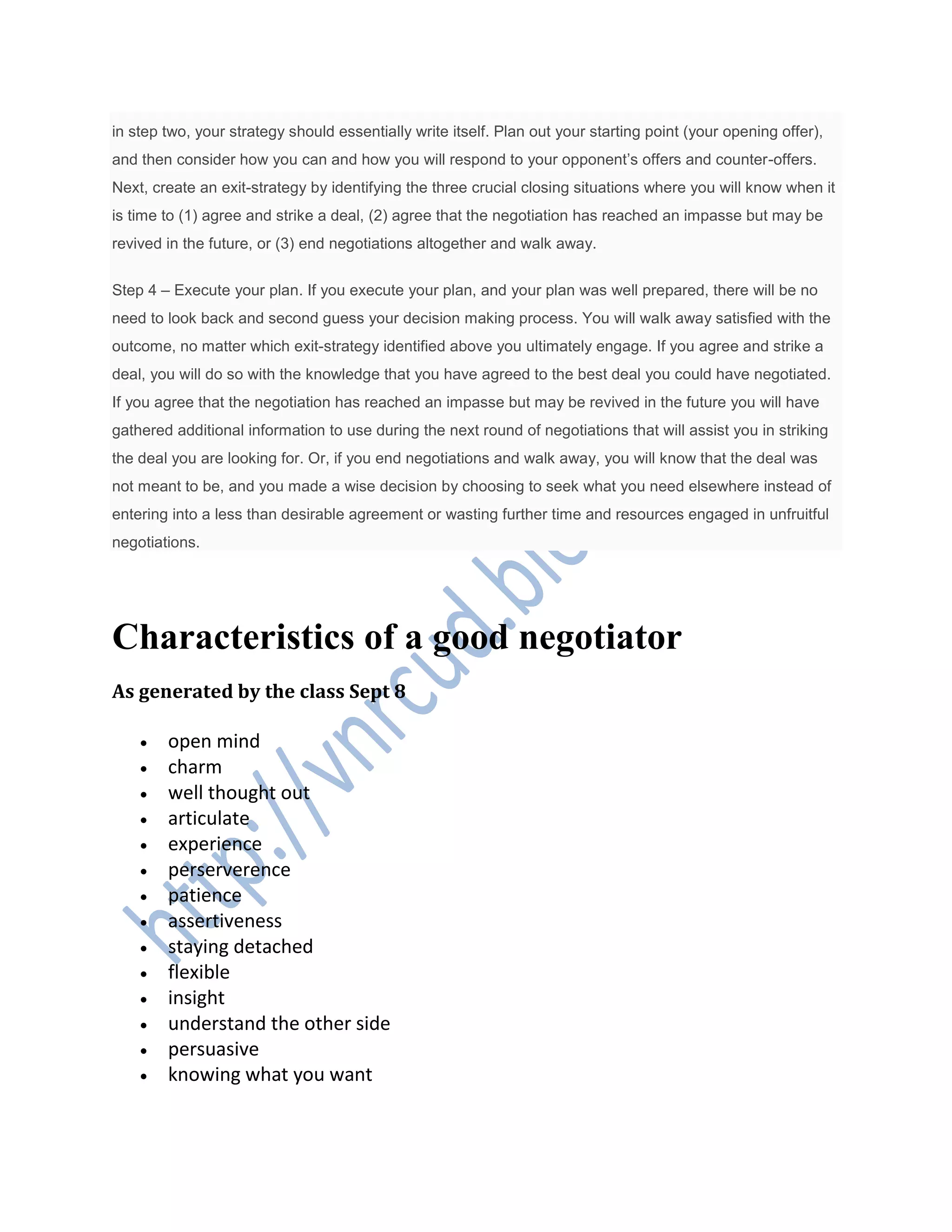 in step two, your strategy should essentially write itself. Plan out your starting point (your opening offer),
and then consider how you can and how you will respond to your opponent’s offers and counter-offers.
Next, create an exit-strategy by identifying the three crucial closing situations where you will know when it
is time to (1) agree and strike a deal, (2) agree that the negotiation has reached an impasse but may be
revived in the future, or (3) end negotiations altogether and walk away.
Step 4 – Execute your plan. If you execute your plan, and your plan was well prepared, there will be no
need to look back and second guess your decision making process. You will walk away satisfied with the
outcome, no matter which exit-strategy identified above you ultimately engage. If you agree and strike a
deal, you will do so with the knowledge that you have agreed to the best deal you could have negotiated.
If you agree that the negotiation has reached an impasse but may be revived in the future you will have
gathered additional information to use during the next round of negotiations that will assist you in striking
the deal you are looking for. Or, if you end negotiations and walk away, you will know that the deal was
not meant to be, and you made a wise decision by choosing to seek what you need elsewhere instead of
entering into a less than desirable agreement or wasting further time and resources engaged in unfruitful
negotiations.
Characteristics of a good negotiator
As generated by the class Sept 8
 open mind
 charm
 well thought out
 articulate
 experience
 perserverence
 patience
 assertiveness
 staying detached
 flexible
 insight
 understand the other side
 persuasive
 knowing what you want
 