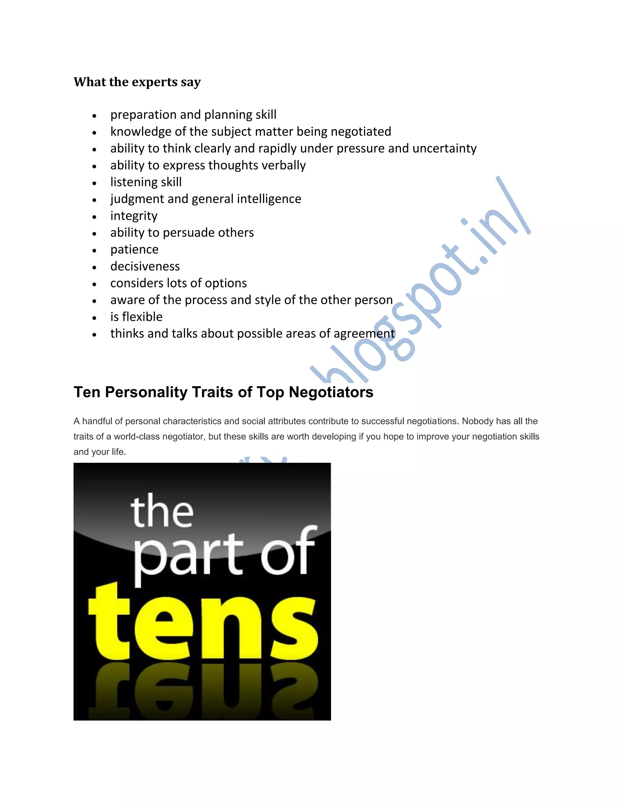 What the experts say
 preparation and planning skill
 knowledge of the subject matter being negotiated
 ability to think clearly and rapidly under pressure and uncertainty
 ability to express thoughts verbally
 listening skill
 judgment and general intelligence
 integrity
 ability to persuade others
 patience
 decisiveness
 considers lots of options
 aware of the process and style of the other person
 is flexible
 thinks and talks about possible areas of agreement
Ten Personality Traits of Top Negotiators
A handful of personal characteristics and social attributes contribute to successful negotiations. Nobody has all the
traits of a world-class negotiator, but these skills are worth developing if you hope to improve your negotiation skills
and your life.
 